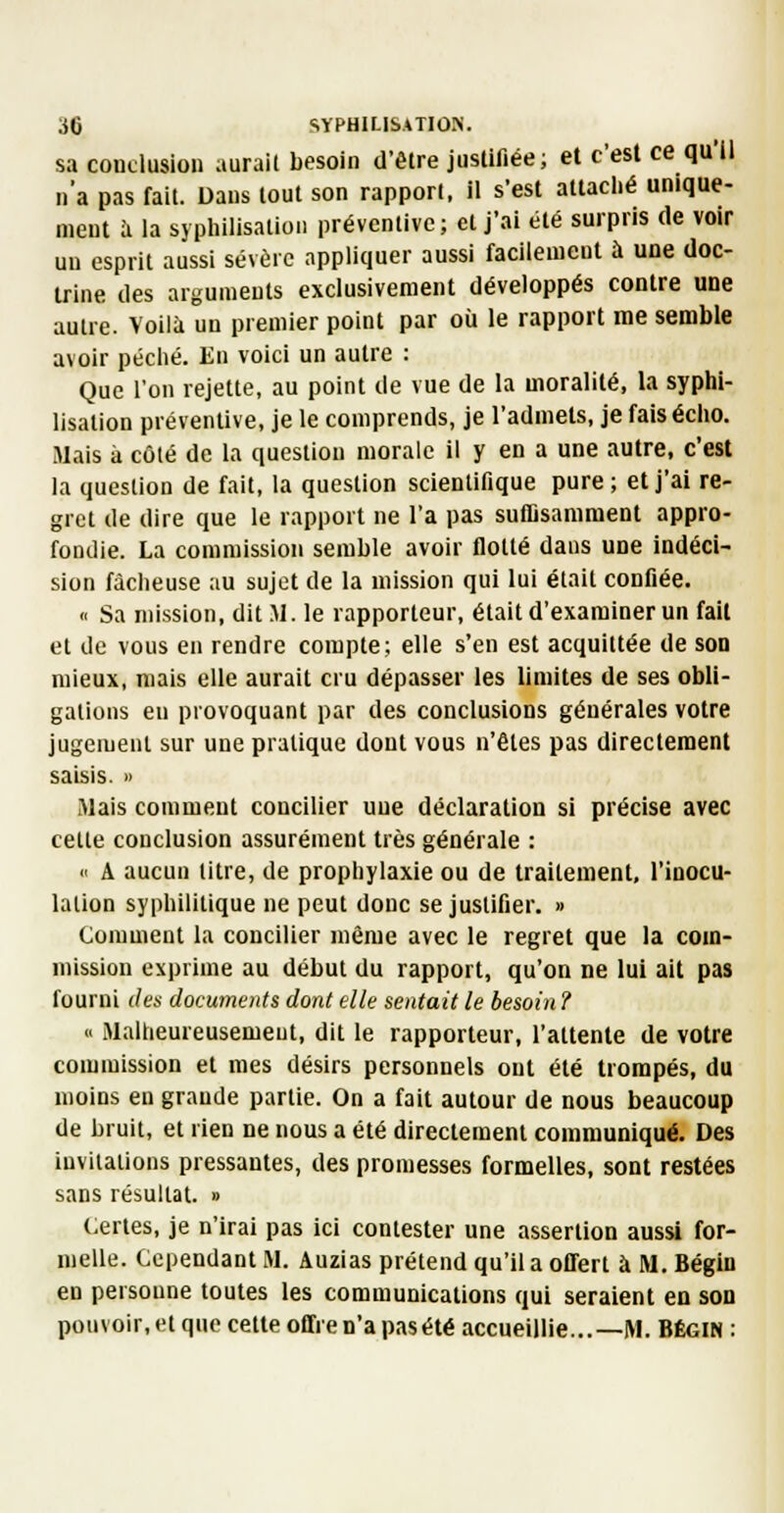 sa conclusion aurait besoin d'être juslifiée; et c'est ce qu'il n'a pas fait. Dans tout son rapport, il s'est attaclié unique- ment il la syphilisatioii préventive; et j'ai été surpris de voir un esprit aussi sévère appliquer aussi facilement à une doc- trine des arguments exclusivement développés contre une autre. Voilà un premier point par où le rapport me semble avoir péché. En voici un autre : Que l'on rejette, au point de vue de la moralité, la syphl- lisation préventive, je le comprends, je l'admets, je fais écho. Mais à côté de la question morale il y en a une autre, c'est la question de fait, la question scientifique pure ; et j'ai re- gret de dire que le rapport ne l'a pas suffisamment appro- fondie. La commission semble avoir flotté dans une indéci- sion fâcheuse au sujet de la mission qui lui était confiée. « Sa mission, dit M. le rapporteur, était d'examiner un fait et de vous en rendre compte; elle s'en est acquittée de son mieux, mais elle aurait cru dépasser les limites de ses obli- gations en provoquant par des conclusions générales votre jugement sur une pratique dont vous n'êtes pas directement saisis. » Mais comment concilier nue déclaration si précise avec cette conclusion assurément très générale : <i A aucun titre, de prophylaxie ou de traitement, l'inocu- lation syphilitique ne peut donc se justifier. » Comment la concilier même avec le regret que la com- mission exprime au début du rapport, qu'on ne lui ait pas fourni des documents dont elle sentait le besoin ? « Malheureusement, dit le rapporteur, l'attente de votre commission et mes désirs personnels ont été trompés, du moins eu grande partie. On a fait autour de nous beaucoup de bruit, et rien ne nous a été directement communiqué. Des invitations pressantes, des promesses formelles, sont restées sans résultat. » Certes, je n'irai pas ici contester une assertion aussi for- melle. Cependant M. Auzias prétend qu'il a offert à M. Bégin en personne toutes les communications qui seraient en son pouvoir, et que cette offre n'a pas été accueillie...—M. Bégin :
