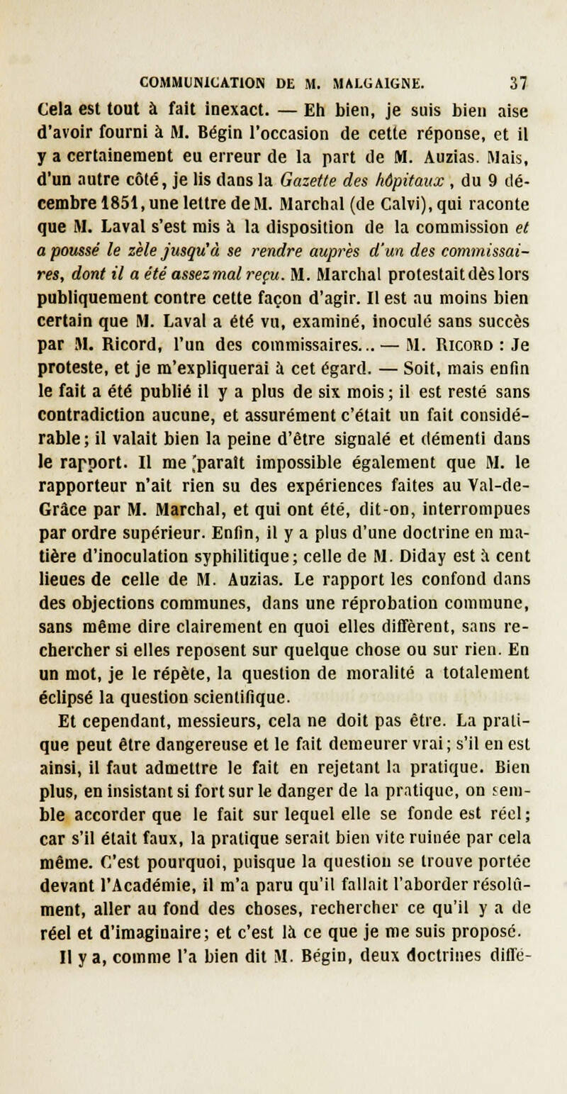 Cela est tout à fait inexact. — Eli bien, je suis bien aise d'avoir fourni à M. Bégin l'occasion de cette réponse, et il y a certainement eu erreur de la part de M. Auzias. Mais, d'un autre côté, je lis dans la Gazette des hôpitaux , du 9 dé- cembre 1851, une lettre de M. Marchai (de Calvi), qui raconte que M. Laval s'est mis à la disposition de la commission et a poussé le zèle jusqu'à se rendre auprès d'un des commissai- res, dont il a été assezmal reçu. M. Marchât protestait dès lors publiquement contre cette façon d'agir. Il est au moins bien certain que M. Laval a été vu, examiné, inoculé sans succès par M. Ricord, l'un des commissaires... — M. Ricord : Je proteste, et je m'expliquerai à cet égard. — Soit, mais enfin le fait a été publié il y a plus de six mois ; il est resté sans contradiction aucune, et assurément c'était un fait considé- rable; il valait bien la peine d'être signalé et démenti dans le rapport. Il me .'parait impossible également que M. le rapporteur n'ait rien su des expériences faites au Val-de- Grâce par M. Marchai, et qui ont été, dit-on, interrompues par ordre supérieur. Enfin, il y a plus d'une doctrine en ma- tière d'inoculation syphilitique; celle de M. Diday est ;\ cent lieues de celle de M. Auzias. Le rapport les confond dans des objections communes, dans une réprobation commune, sans même dire clairement en quoi elles diffèrent, sans re- chercher si elles reposent sur quelque chose ou sur rien. En un mot, je le répèle, la question de moralité a totalement éclipsé la question scientifique. Et cependant, messieurs, cela ne doit pas être. La prati- que peut être dangereuse et le fait demeurer vrai; s'il en est ainsi, il faut admettre le fait en rejetant la pratique. Bien plus, en insistant si fort sur le danger de la pratique, on sem- ble accorder que le fait sur lequel elle se fonde est réel; car s'il était faux, la pratique serait bien vite ruinée par cela même. C'est pourquoi, puisque la question se trouve portée devant l'Académie, il m'a paru qu'il fallait l'aborder résolu- ment, aller au fond des choses, rechercher ce qu'il y a de réel et d'imaginaire; et c'est là ce que je me suis proposé. Il y a, comme l'a bien dit M. Bégin, deux doctrines diffé-