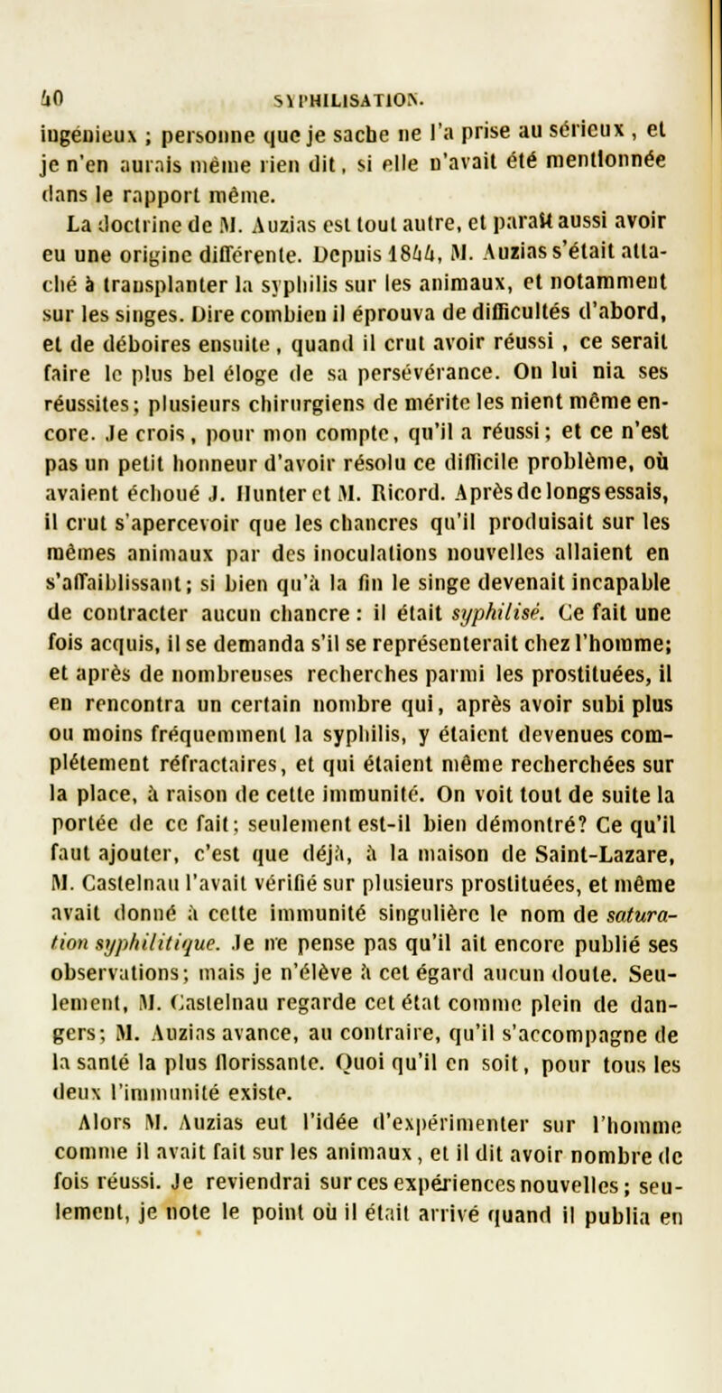 iugéuieux ; peibonne que je sache ne l'a prise au sérieux , et je n'en aurais même rien dit, si elle n'avait été mentionnée clans le rapport même. La Joclrine de M. Auzias est tout autre, et parait aussi avoir eu une origine ditTcrenle. Depuis 1864, M. Auzias s'était atta- ché à transplanter la syphilis sur les animaux, et notamment sur les singes. Dire combien il éprouva de difficultés d'abord, et de déboires ensuite, quand il crut avoir réussi, ce serait faire le plus bel éloge de sa persévérance. On lui nia ses réussites; plusieurs chirurgiens de mérite les nient même en- core. Je crois, pour mon compte, qu'il a réussi; el ce n'est pas un petit honneur d'avoir résolu ce difficile problème, où avaient échoué J. IIunterctM. Ricord. Après de longs essais, il crut s'apercevoir que les chancres qu'il produisait sur les mêmes animaux par des inoculations nouvelles allaient en s'affaiblissant; si bien qu'à la fin le singe devenait incapable de contracter aucun chancre : il était syphilisé. Ce fait une fois acquis, il se demanda s'il se représenterait chez l'homme; et après de nombreuses recherches parmi les prostituées, il en rencontra un certain nombre qui, après avoir subi plus ou moins fréquemment la syphilis, y étaient devenues com- plètement réfractaires, et qui étaient même recherchées sur la place, à raison de cette immunité. On voit tout de suite la portée de ce fait; seulement est-il bien démontré? Ce qu'il faut ajouter, c'est que déjà, à la maison de Saint-Lazare, M. Caslelnaii l'avait vérifié sur plusieurs prostituées, et même avait donné à celte immunité singulière le nom de satura- tion syphilitique. .le ne pense pas qu'il ait encore publié ses observations; mais je n'élève à cet égard aucun doute. Seu- lement, M. (^aslelnau regarde cet état comme plein de dan- gers; M. Auzias avance, au contraire, qu'il s'accompagne de la santé la plus florissante. Quoi qu'il en soit, pour tous les deux l'immunité existe. Alors M. Auzias eut l'idée d'expérimenter sur l'homme comme il avait fait sur les animaux, et il dit avoir nombre de fois réussi. Je reviendrai sur ces expériences nouvelles; seu- lement, je note le point oir il était arrivé quand il publia en