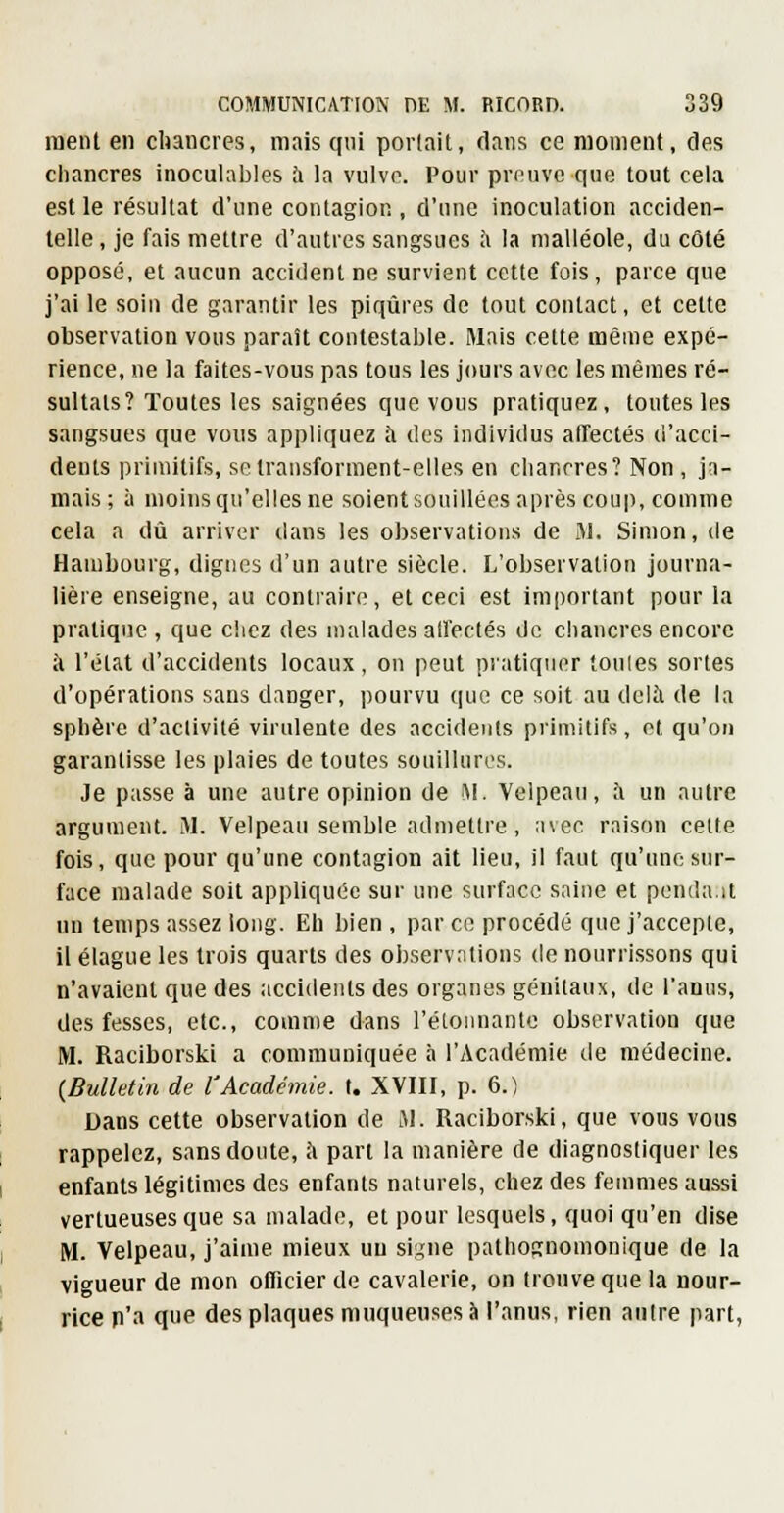 nient en chancres, mais qni portait, clans ce moment, des cliancres inoculables à la vulve. Pour preuve que tout cela est le résultat d'une contagion , d'une inoculation acciden- telle , je fais mettre d'autres sangsues à la malléole, du côté opposé, et aucun accident ne survient cette fois, parce que j'ai le soin de garantir les piqûres de tout contact, et cette observation vous parait contestable. Mais cette même expé- rience, ne la faites-vous pas tous les jours avec les mêmes ré- sultats? Toutes les saignées que vous pratiquez, tontes les sangsues que vous appliquez à des individus affectés d'acci- dents primitifs, seiransforment-elles en chancres? Non , ja- mais; à moins qu'elles ne soient souillées après coup, comme cela a dû arriver dans les observations de M. Simon, de Hambourg, dignes d'un autre siècle. L'observation journa- lière enseigne, au contraire, et ceci est important pour la pratique , que chez des malades alfectés de chancres encore à l'état d'accidents locaux, on peut pratiquer toules sortes d'opérations sans danger, pourvu que ce soit au delà de la sphère d'activité virulente des accidents primitifs, et qu'on garantisse les plaies de toutes souillures. Je passe à une autre opinion de M. Velpeau, i\ un autre argument. M. Velpeau semble admettre, avec raison cette fois, que pour qu'une contagion ait lieu, il faut qu'une sur- face malade soit appliquée sur une surface saine et pendait un temps assez long. Eh bien , par ce procédé que j'accepte, il élague les trois quarts des observntions de nourrissons qui n'avaient que des accidents des organes génitaux, de l'anus, des fesses, etc., comme dans l'étonnante observation que M. Raciborski a communiquée à l'Académie de médecine. (Bulletin de l'Académie, t. XVIII, p. 6.) Dans cette observation de M. Raciborski, que vous vous rappelez, sans doute, à pari la manière de diagnostiquer les enfants légitimes des enfants naturels, chez des femmes au.ssi vertueuses que sa malade, et pour lesquels, quoi qu'en dise M. Velpeau, j'aime mieux un signe pathognomonique de la vigueur de mon officier de cavalerie, on trouve que la nour- rice n'a que des plaques muqueuses à l'anus, rien autre part,