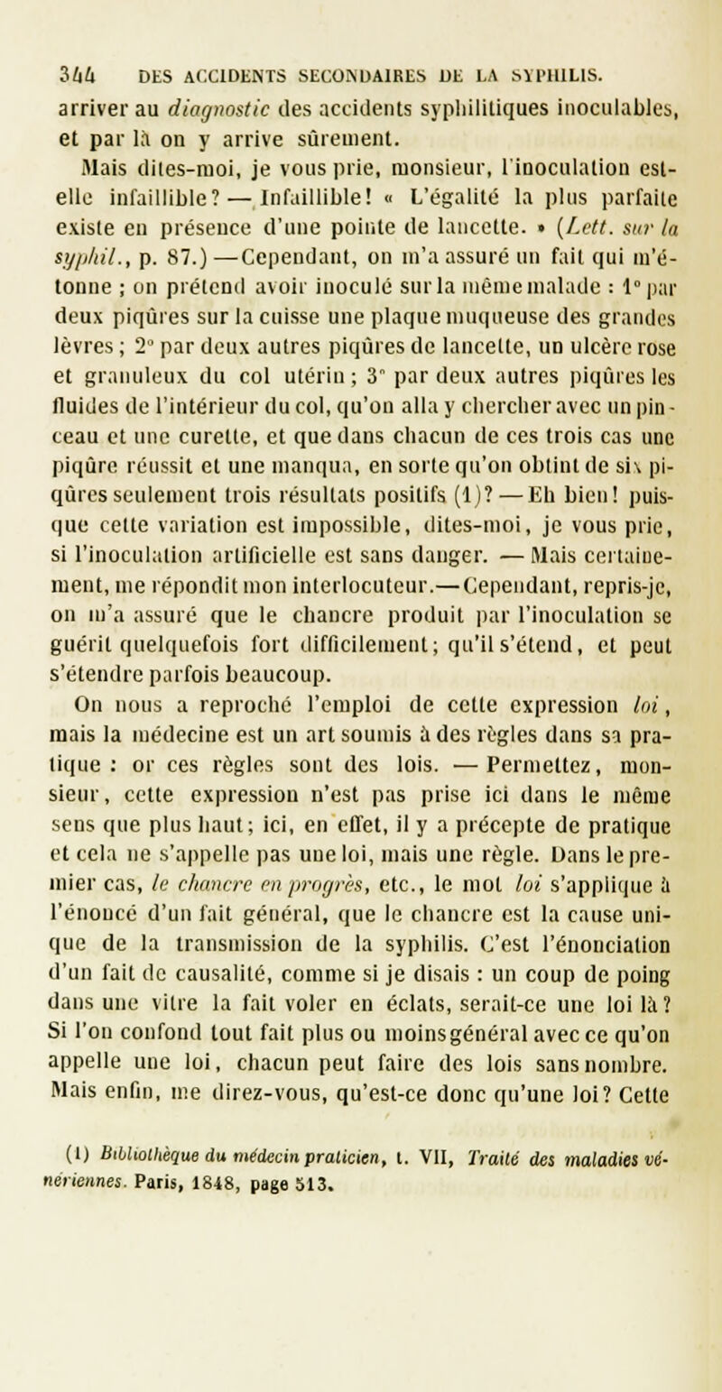 arriver au diagnostic des accidents sypliliiliques inoculables, et par K^i on y arrive sûrement. Mais diies-raoi, je vous prie, monsieur, linoculation est- elle infaillible? — Infaillible! « L'égalité la plus parfaite existe eu préseuce d'une pointe de lancette. • [Lctt. sur la sypliil., p. 87.)—Cependant, on m'a assuré un fait qui m'é- tonne ; on prétend avoir inoculé sur la même malade : 1° par deux piqûres sur la cuisse une plaque muqueuse des grandes lèvres ; 2° par deux autres piqûres de lancette, un ulcère rose et granuleux du col utérin; 3 par deux autres piqûres les fluides de l'intérieur du col, qu'on alla y chercher avec un pin - ceau et une curette, et que dans chacun de ces trois cas une piqûre réussit et une manqua, en sorte qu'on obtint de si\ pi- qûres seulemeut trois résultats positifs (1)? — Kh bien! puis- que cette variation est impossible, dites-moi, je vous prie, si l'inoculation artificielle est sans danger. — Mais certaine- ment, me répondit mon interlocuteur.— Cependant, repris-je, on m'a assuré que le chancre produit i)ar l'inoculation se guérit quelquefois fort difficilement; qu'il s'étend, et peut s'étendre parfois beaucoup. On nous a reproché l'emploi de cette expression loi, mais la médecine est un art soumis à des règles dans sa pra- tique : or ces règles sont des lois. —Permettez, mon- sieur, cette expression n'est pas prise ici dans le même sens que plus haut; ici, en effet, il y a précepte de pratique et cela ne s'appelle pas une loi, mais une règle. Dans le pre- mier cas, le diancrc on progrès, etc., le mot loi s'applique à l'énoncé d'un fait général, que le cliaucre est la cause uni- que de la transmission de la syphilis. C'est l'énonciation d'un fait de causalité, comme si je disais : un coup de poing dans une vitre la fait voler en éclats, serait-ce une loi là? Si l'on confond tout fait plus ou moinsgénéral avec ce qu'on appelle une loi, chacun peut faire des lois sans nombre. Mais enfin, nie direz-vous, qu'est-ce donc qu'une loi? Cette (1) Bibltollièque du médecin praticien, l. VII, Traité des maladies vé- nériennes. Paris, 1848, page 513.