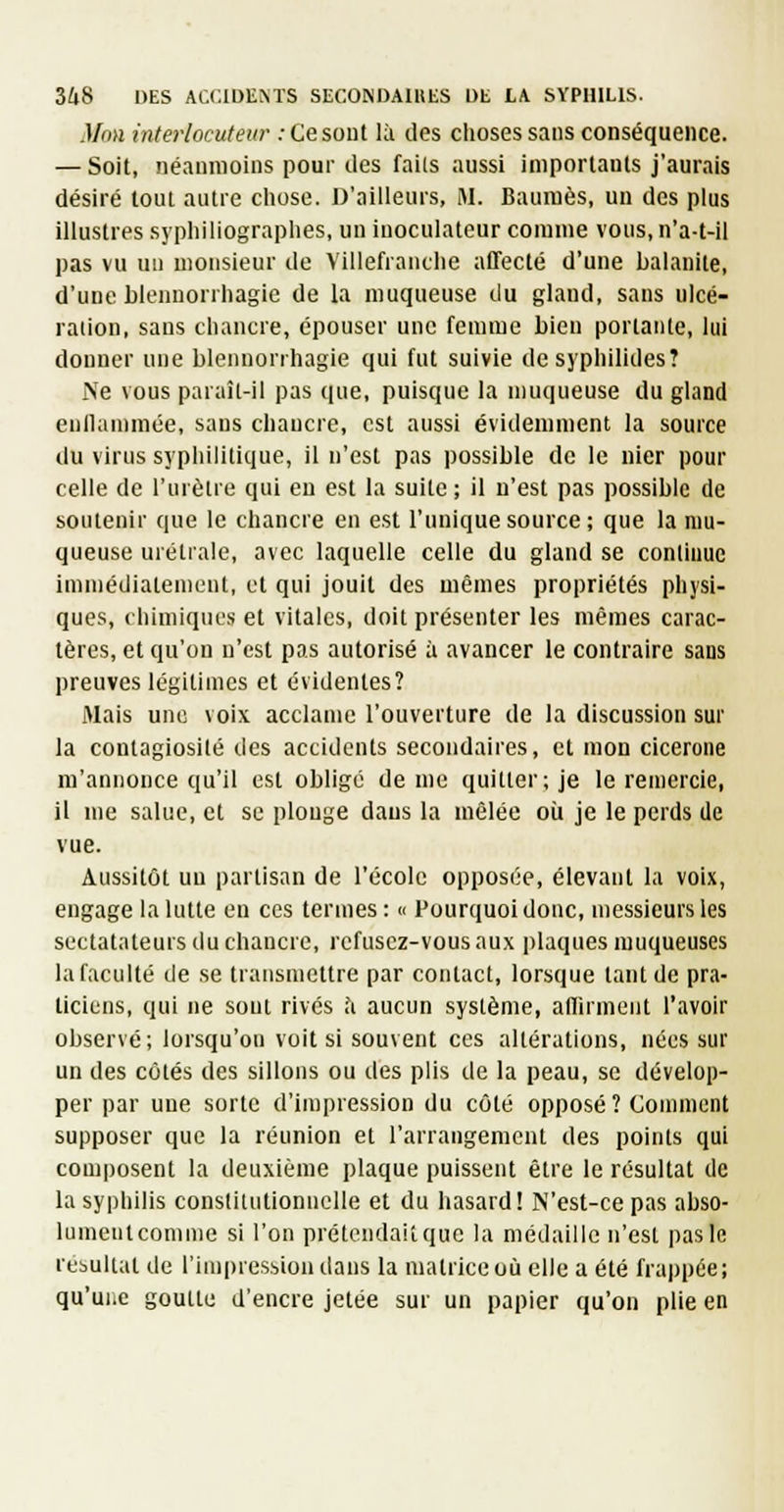 Mou interlocuteur : Ce sont là des choses sans conséquence. — Soit, néanmoins pour des fails aussi importants j'aurais désiré tout autre chose. D'ailleurs, M. Baumes, un des plus illustres syphiliographes, un inoculateur comme vous, n'a-t-il pas vu un monsieur de Villefranthe affecté d'une balanite, d'une blennorrhagie de la muqueuse du gland, sans ulcé- ration, sans chancre, épouser une femme bien portante, lui donner une blennorrhagie qui fut suivie de syphilides? Ne vous paraîl-il pas que, puisque la muqueuse du gland enflammée, sans chancre, est aussi évidemment la source du virus syphilitique, il n'est pas possible de le nier pour celle de l'urètre qui eu est la suite ; il n'est pas possible de soutenir que le chancre en e.st l'unique source; que la mu- queuse urétrale, avec laquelle celle du gland se continue immédiatement, et qui jouit des mêmes propriétés physi- ques, chimiques et vitales, doit présenter les mêmes carac- tères, et qu'on n'est pas autorisé à avancer le contraire sans preuves légitimes et évidentes? Mais une voix acclame l'ouverture de la discussion sur la contagiosité des accidents secondaires, et mon cicérone m'annonce qu'il est obligé de me quitter; je le remercie, il me salue, et se plonge dans la mêlée où je le perds de vue. Aussitôt un partisan de l'école opposée, élevant la voix, engage la lutte en ces termes : « Pourquoi donc, messieurs les sectatateurs du chancre, refusez-vous aux jdaques muqueuses la faculté de se transmettre par contact, lorsque tant de pra- ticiens, qui ne sont rivés h aucun système, affirment l'avoir observé; lorsqu'on voit si souvent ces altérations, nées sur un des côtés des sillons ou des plis de la peau, se dévelop- per par une sorte d'impression du côté opposé ? Connnent supposer que la réunion et l'arrangement des points qui comi)osent la deuxième plaque puissent être le résultat de la syphilis conslilutionnclle et du hasard! N'est-ce pas abso- lument comme si l'on prétendait que la médaille n'est pas le résultat de rim|)ressiondans la matrice où elle a été frappée; qu'uhc goutte d'encre jetée sur un papier qu'on plie en