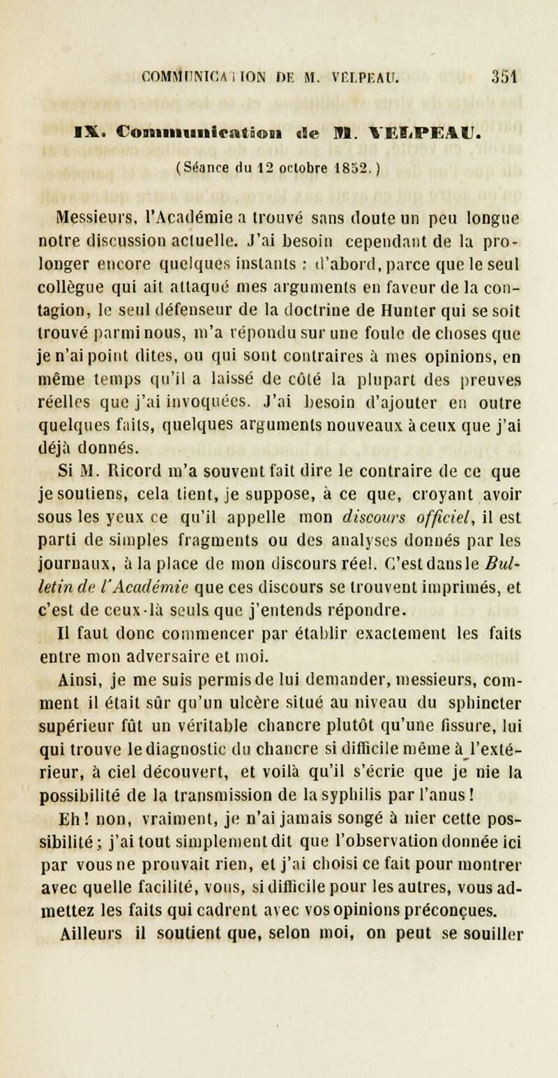 IX. Coniiiiimication >9e lU. ^ EÎ^PEAU. (Séance du 12 octobre 1852. ) Messieurs, l'Acacléraie a trouvé sans iloute un peu longue notre discussion actuelle. J'ai besoin cependant de la pro- longer encore quelques instants ; d'abord, parce que le seul collègue qui ait attaqué mes arguments en faveur de la con- tagion, le seul défenseur de la doctrine de Hunter qui se soit trouvé parmi nous, m'a répondu sur une foule de choses que je n'ai point dites, ou qui sont contraires à mes opinions, en même temps qu'il a laissé de côté la plupart des preuves réelles que j'ai invoquées. J'ai besoin d'ajouter en outre quelques faits, quelques arguments nouveaux à ceux que j'ai déj;i donnés. Si M. Ricord m'a souvent fait dire le contraire de ce que je soutiens, cela tient, je suppose, à ce que, croyant avoir sous les yeux ce qu'il appelle mon discours officiel, il est parti de simples fragments ou des analyses donnés par les journaux, à la place de mon discours réel. C'est dans le 5«/- letin de l'Académie que ces discours se trouvent imprimés, et c'est de ceux-là seuls que j'entends répondre. Il faut donc conmiencer par établir exactement les faits entre mon adversaire et moi. Ainsi, je me suis permis de lui demander, messieurs, com- ment il était sûr qu'un ulcère situé au niveau du spbincter supérieur fût un véritable chancre plutôt qu'une fissure, lui qui trouve le diagnostic du chancre si ditTicile même àj'exté- rieur, à ciel découvert, et voilà qu'il s'écrie que je nie la possibilité de la transmission de la syphilis par l'anus! Eh! non, vraiment, je n'ai jamais songé à nier cette pos- sibilité; j'ai tout simplement dit que l'observation donnée ici par vous ne prouvait rien, et j'ai choisi ce fait pour montrer avec quelle facilité, vous, si difficile pour les autres, vous ad- mettez les faits qui cadrent avec vos opinions préconçues. Ailleurs il soutient que, selon moi, on peut se souiller