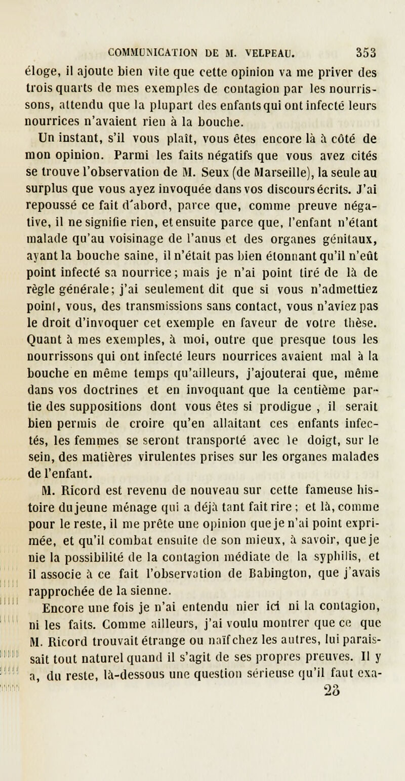 éloge, il ajoute bien vite que cette opinion va me priver des trois quarts de mes exemples de contagion par les nourris- sons, attendu que la plupart des enfants qui ont infecté leurs nourrices n'avaient rien à la bouche. Un instant, s'il vous plaît, vous êtes encore là .'i côté de mon opinion. Parmi les faits négatifs que vous avez cités se trouve l'observation de M. Seux (de Marseille), la seule au surplus que vous ayez invoquée dans vos discours écrits. J'ai repoussé ce fait d'abord, parce que, comme preuve néga- tive, il ne signifie rien, et ensuite parce que, l'enfant n'étant malade qu'au voisinage de l'anus et des organes génitaux, ayant la bouche saine, il n'était pas Ijien étonnant qu'il n'eût point infecté sa nourrice ; mais je n'ai point tiré de là de règle générale; j'ai seulement dit que si vous n'admettiez poini, vous, des transmissions sans contact, vous n'aviez pas le droit d'invoquer cet exemple en faveur de votre thèse. Quant à mes exemples, à moi, outre que presque tous les nourrissons qui ont infecté leurs nourrices avaient mal à la bouche en même temps qu'ailleurs, j'ajouterai que, même dans vos doctrines et en invoquant que la centième par- tie des suppositions dont vous êtes si prodigue , il serait bien permis de croire qu'en allaitant ces enfants infec- tés, les femmes se seront transporté avec le doigt, sur le sein, des matières virulentes prises sur les organes malades de l'enfant. M. Ricord est revenu de nouveau sur cette fameuse his- toire du jeune ménage qui a déjà tant fait rire ; et là, comme pour le reste, il me prête une opinion que je n'ai point expri- mée, et qu'il combat ensuite de son mieux, à savoir, que je Die la possibilité de la contagion médiate de la syphilis, et il associe à ce fait l'observation de Babington, que j'avais rapprochée de la sienne. Encore une fois je n'ai entendu nier ici ni la contagion, ni les faits. Comme ailleurs, j'ai voulu montrer que ce que M. Ricord trouvait étrange ou naïf chez les autres, lui parais- sait tout naturel quand il s'agit de ses propres preuves. Il y a du reste, là-dessous une question sérieuse qu'il faut exa- 23