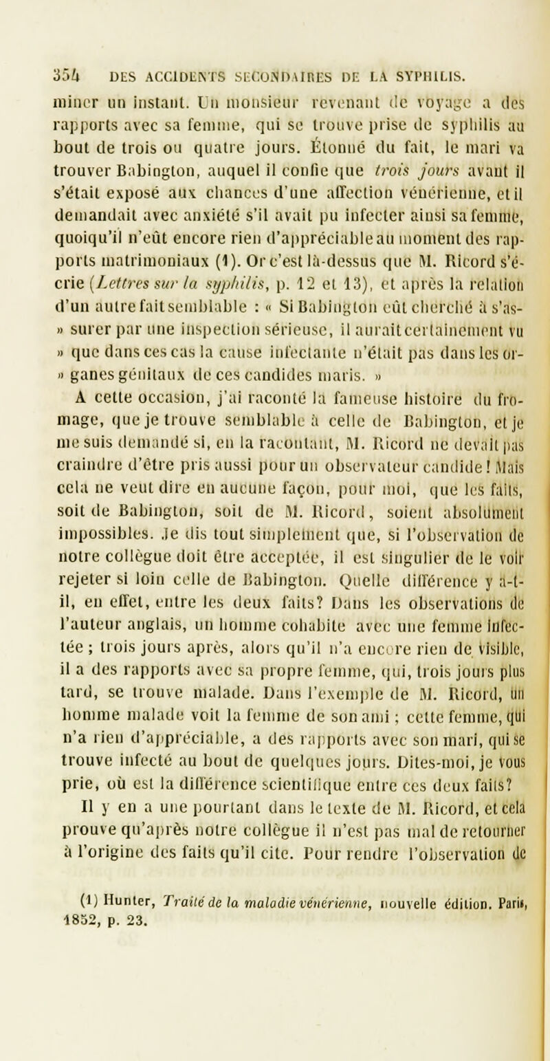 miner un instant. Lin monsieur revenant de voyage a des rapports avec sa femme, qui se trouve prise de sypiiilis au bout de trois ou quatre jours. Étonné du fait, le mari va trouver Babington, auquel il confie que trois jours avaut il s'était exposé aux. chances d'une affection vénérienne, et il demandait avec anxiété s'il avait pu infecter ainsi sa femme, quoiqu'il n'eût encore rien d'a|)préciableau moment des rap- ports uiatrimoniaux (1). Or c'est là-dessus que M. Ricord s'é- crie {/.étires sur la syp/iilis, p. 12 et 13), et après la relalioti d'un autre fait semblable : ■' Si Babinglon eût cherché à s'as- I) surer par une inspection sérieuse, il auraitcertalneniont vu » que dans ces cas la cause infectante n'était pas dans les or- i> ganes génitaux de ces candides maris. » A cette occasion, j'ai raconté la fameuse histoire du fro- mage, que je trouve semblable à celle de Babington, et je me suis demandé si, en la racontant, M. Ricord ne devait pas craindre d'être pris aussi pour un observateur candide! Mais cela ne veut dire en aucune façon, pour moi, que les fails, soit de Babinglon, soit de M. Ricord, soient absolument impossibles, .le dis tout simplelnent que, si l'observation de notre collègue doit être acceptée, il est singulier de le voir rejeter si loin celle de Babington. Quelle différence y a-l- il, en effet, entre les deux faits? Dans les observations di; l'auteur anglais, un homme cohabite avec une femme infec- tée ; trois jours après, alors qu'il n'a euctre rien de visible, il a des rapports avec sa propre femme, qui, trois jours plus tard, se trouve malade. Dans l'exemjde de M. Ricord, un homme malade voit la femme de son ami ; cette femme, qui n'a rien d'appréciable, a des rajiports avec son mari, qui se trouve infecté au bout de quelques jours. Dites-moi, je vous prie, où est la différence scicntilique entre ces deux failsî Il y en a une pourtant dans le texte de M. Ricord, etceli prouve qu'après notre collègue il n'est pas mal de retourner à l'origine des fails qu'il cite. Pour rendre l'observation de (1) Hunier, Trailé de la maladie vénérienne, nouvelle édition. Parii, 1852, p. 23.