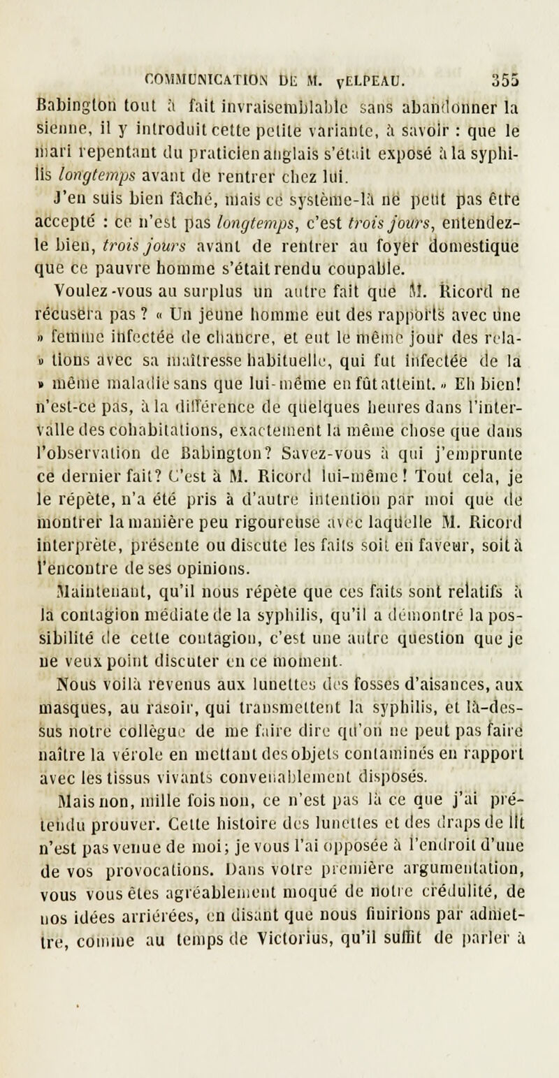 Babinglon tout à fait invraisemblable sans abandonner la sienne, il y introduit cette petite variante, ft savoir : que le liiari repentant du praticien anglais s'était exposé à la syphi- lis longtemps avant de rentrer chez lui. J'en suis bien filché, niais ce syslèrae-Ui ne petit pas êtl-e accepté : ce n'est pas longtemps, c'est trois jours, entendez- le bien, trois jours avant de rentrer au foyer domestique que ce pauvre homme s'était rendu coupable. Voulez-vous au surplus un autre fait que M. Ricord ne récusera pas ? « Un jeune homme eut des rappoi'ts avec une » fettiilie ihfectée de cliaucre, et eut le même jbuf des rela- » tlons avec sa maîtresse habituelle, qui fut iiifectéé de la » même maladie sans que lui-même en fût atteint... Eh bien! n'est-ce pas, à la dilTérence de quelques heures dans l'inter- valle des cohabitations, exactement I;l même chose que dans l'observation de Babington? Savez-vous à qui j'emprunte ce dernier fait? C'est à M. Ricord lui-même! Tout cela, je le répète, n'a été pris à d'autre intention par moi que tie montrer la manière peu rigourehse a\rc laquelle M. Ricord interprète, présente ou discute les faits soit en faveur, soit à rencontre de ses opinions. jlaiutenant, qu'il nous répète que ces faits sont relatifs à la contagion médiate de la syphilis, qu'il a ilémontré la pos- sibilité de cette contagion, c'est une autre question que je lie veux point discuter en ce moment. Nous voilà revenus aux lunettes des fosses d'aisances, aux masques, au rasoir, qui transmettent la syphilis, et là-des- sus notre collègue de me faire dire qu'on ne peut pas faire naître la vérole en mettant desobjets conlaminésen rapport avec les tissus vivants conveuableinent disposés. Mais non, mille fois non, ce n'est pas là ce que j'ai pré- tendu prouver. Celte histoire des lunetles et des draps de ilt n'est pas venue de moi; je vous l'ai opposée à l'endroit d'une de vos provocations. Dans votre première argumentation, vous vous êtes agréablensent moqué de notre crédulité, de nos idées arriérées, en disant que nous finirions par adniet- tre, comme au temps de Victorius, qu'il suffit de parle!' à