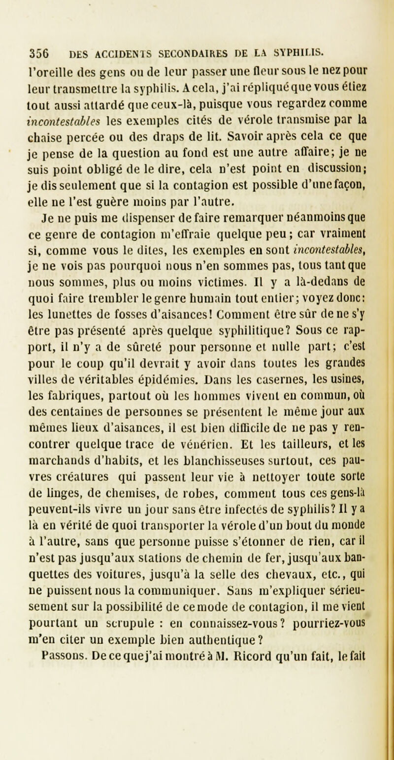 l'oreille des gens ou de leur passer une llour sous le nez pour leur transmettre la syphilis. A cela, j'ai répliquéque vous étiez tout aussi attardé que ceux-là, puisque vous regardez comme incontestables les exemples cités de vérole transmise par la chaise percée ou des draps de lit. Savoir après cela ce que je pense de la question au fond est une autre affaire; je ne suis point obligé de le dire, cela n'est point en discussion; je dis seulement que si la contagion est possible d'une façon, elle ne l'est guère moins par l'autre. Je ne puis me dispenser de faire remarquer néanmoins que ce genre de contagion m'effraie quelque peu ; car vraiment si, comme vous le dites, les exemples en sont incontestables, je ne vois pas pourquoi nous n'en sommes pas, tous tant que nous sommes, plus ou moins victimes. Il y a là-dedans de quoi faire trembler le genre humain tout entier; voyez donc: les lunettes de fosses d'aisances! Comment être sûr de ne s'y être pas présenté après quelque syphilitique? Sous ce rap- port, il n'y a de sûreté pour personne et nulle part; c'est pour le coup qu'il devrait y avoir dans toutes les grandes villes de véritables épidémies. Dans les casernes, les usines, les fabriques, partout où les hommes vivent en commun, où des centaines de personnes se présentent le même jour aux mêmes lieux d'aisances, il est bien difficile de ne pas y ren- contrer quelque trace de vénérien. Et les tailleurs, et les marchands d'habits, et les blanchisseuses surtout, ces pau- vres créatures qui passent leur vie à nettoyer toute sorte de linges, de chemises, de robes, comment tous ces gens-lîi peuvent-ils vivre un jour sans être infectes de sypliilis? Il y a là en vérité de quoi transporter la vérole d'un bout du monde à l'autre, sans que personne puisse s'étonner de rien, car il n'est pas jusqu'aux stations de chemin de fer, jusqu'aux ban- quettes des voitures, jusqu'à la selle des chevaux, etc., qui ne puissent nous la communiquer. Sans m'expliquer sérieu- sement sur la possibilité de ce mode de contagion, il me vient pourtant un scrupule : en connaissez-vous? pourriez-vous m'en citer un exemple bien authentique? Passons. Decequej'aimontréàW. Ricord qu'un fait, le fait