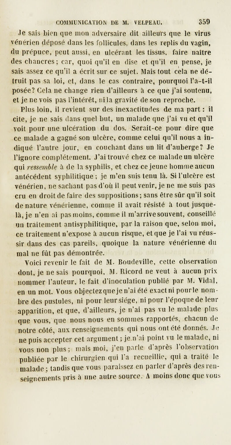 Je sais bien que mon adversaire dit ailleurs f|nc le virus vénérien déposé dans les follicules, dans les replis du vagin, du prépuce, peut aussi, en ulcérant les tissus, faire naître des chancres; car, quoi qu'il en dise et qu'il en pense, je sais assez ce qu'il a écrit sur ce sujet. Mais tout cela ne dé- truit pas sa loi, et, dans le cas contraire, pourquoi l'a-t-il posée? Cela ne change rien d'ailleurs l\ ce que j'ai soutenu, et je ne vois pas l'intérêt, ni la gravité de son reproche. Plus loin, il revient sur des inexactitudes de ma part : il cite, je ne sais dans quel but, un malade que j'ai vu et qu'il voit pour une ulcération du dos. Serait-ce pour dire que ce malade a gagné son ulcère, comme celui qu'il nous a in- diqué l'autre jour, en couchant dans un lit d'auberge? Je l'ignore complètement. J'ai trouvé chez ce malade un ulcère qui ressemble h de la syphilis, et chez ce jeune homme aucun antécédent syidiilitique ; je m'en suis tenu là. Si l'ulcère est vénérien, ne sachant pas d'où il peutvenir, je ne me suis pas cru en droit de faire des suppositions ; sans être sûr qu'il soit dénature vénérienne, comme il avait résisté à tout jusque- là, je n'en ai pas moins, comme il m'arrivesouvent, conseillé un trailement anlisyphilitique, par la raison que, selon moi, ce traitement n'expose à aucun risque, et que je l'ai vu réus- sir dans des cas pareils, quoique la nature vénérienne du mal ne fût pas démontrée. Voici revenir le fait de M. BoudevlUe, cette observation dont, je ne sais pourquoi, M. Ricord ne veut à aucun prix nommer l'auteur, le fait d'inoculation publié par M. Vidal, en un mot. Vous objectezqueje n'ai été exact ni pourle nom- bre des pustules, ni pour leur siège, ni pour l'époque de leur apparition, et que, d'ailleurs, je n'ai pas vu le malade plus que vous, que nous nous en sommes rapportés, chacun de notre côté, aux renseignemcnls qui nous ont été donnés. Ji; ne puis accepter cet argument ; je n'ai point vu le malade, ni vous non plus; mais moi, j'en parle d'après l'observation publiée par le chirurgien qui l'a recueillie, qui a traité le malade ; tandis que vous paraissez en parler d'après des ren- seigncmenls iiris ii une autre source. A inoins donc que vous