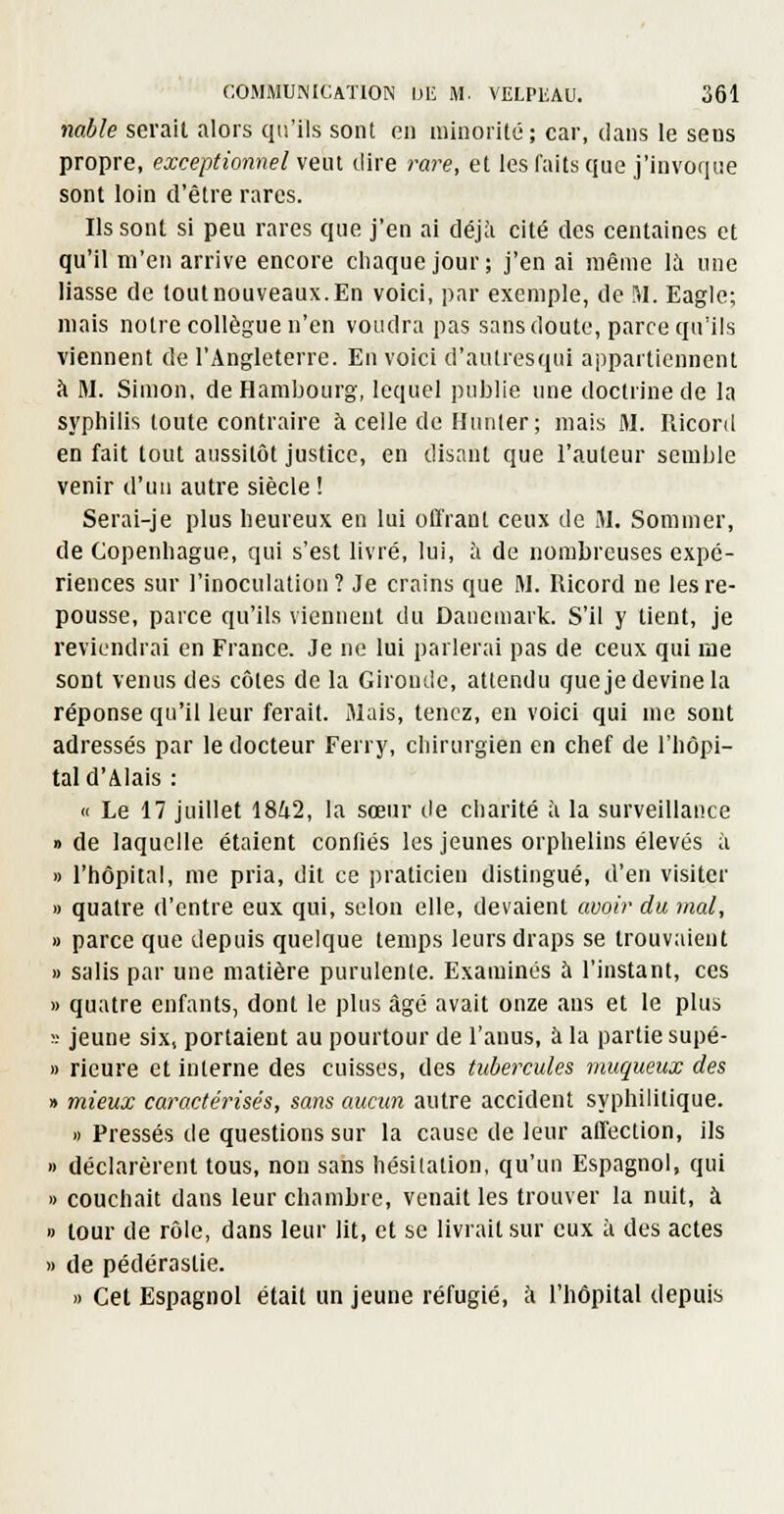 nable serait nlors qu'ils sont en minorité; car, dans le sens propre, exceptionnel veut dire rare, et les faits que j'invoque sont loin d'être rares. Ils sont si peu rares que j'en ai déjà cité des centaines et qu'il m'en arrive encore chaque jour; j'en ai même 11 une liasse de tout nouveaux. En voici, jjar exemple, de M. Eagle; mais notre collègue n'en voudra pas sans doute, parce qu'ils viennent de l'Angleterre. En voici d'aulresqiii appartiennent à M. Simon, de Hambourg, lequel publie une doctrine de la syphilis toute contraire à celle de Hunier; mais M. Riconl en fait tout aussitôt justice, en disant que l'auteur semble venir d'un autre siècle ! Serai-je plus lieureux en lui offrant ceux de M. Sommer, de Copenhague, qui s'est livré, lui, à de nombreuses expé- riences sur l'inoculation? Je crains que M. Ricord ne les re- pousse, parce qu'ils viennent du Danemark. S'il y tient, je reviendrai en France. Je ne lui parlerai pas de ceux qui lae sont venus des côles de la Gironde, attendu queje devine la réponse qu'il leur ferait. Mais, tenez, en voici qui me sont adressés par le docteur Ferry, chirurgien en chef de l'hôpi- tal d'Alais : « Le 17 juillet 1842, la sœur de charité à la surveillance » de laquelle étaient conliés les jeunes orphelins élevés à » l'hôpital, me pria, dit ce praticien distingué, d'en visiter » quatre d'entre eux qui, selon elle, devaient avoir du mal, » parce que depuis quelque temps leurs draps se trouvaient » salis par une matière purulenle. Examinés à l'instant, ces » quatre enfants, dont le plus âgé avait onze ans et le plus ï jeune six, portaient au pourtour de l'anus, à la partie supé- » rieure et interne des cuisses, des tubercules muqueux des » mieux caractérisés, sans aucun autre accident syphililique. » Pressés de questions sur la cause de leur affection, ils » déclarèrent tous, non sans hésitation, qu'un Espagnol, qui » couchait dans leur chambre, venait les trouver la nuit, à » tour de rôle, dans leur lit, et se livrait sur eux à des actes » de pédérastie. » Cet Espagnol était un jeune réfugié, à l'hôpital depuis