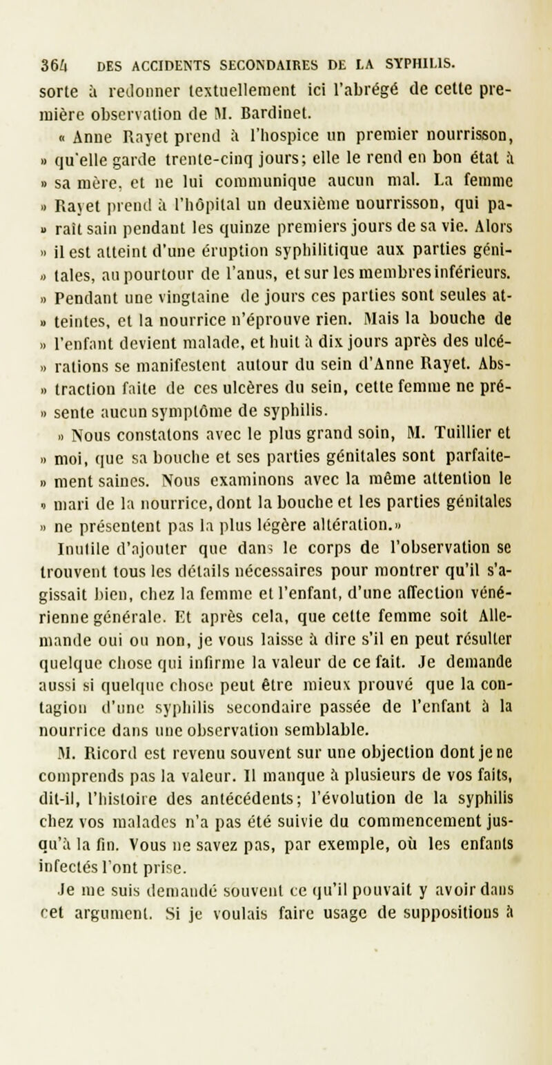 sorte à letlonner textuellement ici l'abrégé de celte pre- inière observation de M. Bardinet. « Anne Uayet prend à l'hospice un premier nourrisson, » qu'elle garde trente-cinq jours; elle le rend en bon état à » sa mère, et ne lui communique aucun mal. La femme » Rajet prend à l'hôpital un deuxième nourrisson, qui pa- » raît sain pendant les quinze premiers jours de sa vie. Alors  il est atteint d'une éruption syphilitique aux parties géni- » taies, au pourtour de l'anus, et sur les membres inférieurs. » Pendant une vingtaine de jours ces parties sont seules at- 1) teintes, et la nourrice n'éprouve rien. Mais la bouche de » l'enfiint devient malade, et huit l'i dix jours après des ulcé- » rations se manifestent autour du sein d'Anne Rayet. Abs- » traction faite de ces ulcères du sein, cette femme ne pré- » sente aucun symptôme de syphilis. I. Nous constatons avec le plus grand soin, M. Tuillier et n moi, que sa bouche et ses parties génitales sont parfaite- 1) ment saines. Nous examinons avec la même attention le ï mari de la nourrice, dont la bouche et les parties génitales » ne présentent pas la plus légère altération. Inutile d'ajouter que dans le corps de l'observation se trouvent tous les détails nécessaires pour montrer qu'il s'a- gissait bien, chez la femme et l'enfant, d'une affection véné- rienne générale. Et après cela, que celte femme soit Alle- mande oui ou non, je vous laisse à dire s'il en peut résulter quelque chose qui infirme la valeur de ce fait. Je demande aussi si quelque chose peut être mieux prouvé que la con- tagion d'une syphilis secondaire passée de l'enfant à la nourrice dans une observation semblable. M. Ricord est revenu souvent sur une objection dont je ne comprends pas la valeur. Il manque à plusieurs de vos faits, dit-il, l'histoire des antécédents; l'évolution de la syphilis chez vos malades n'a pas été suivie du commencement jus- qu'à la fin. Vous ne savez pas, par exemple, où les enfants infectés l'ont prise. Je me suis demandé souvent te qu'il pouvait y avoir dans cet argument. Si je voulais faire usage de suppositions à