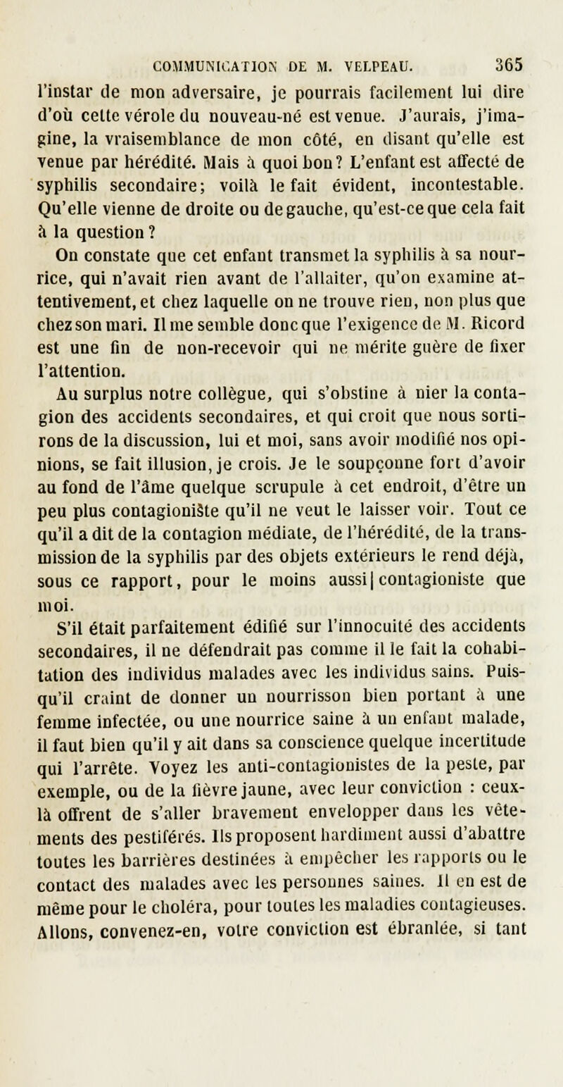 l'instar de mon adversaire, je pourrais facilement lui dire d'où cette vérole du nouveau-né est venue. J'aurais, j'ima- gine, la vraisemblance de mon côté, en disant qu'elle est Tenue par hérédité. Mais à quoi bon? L'enfant est affecté de syphilis secondaire; voilà le fait évident, incontestable. Qu'elle vienne de droite ou de gauche, qu'est-ce que cela fait à la question ? On constate que cet enfant transmet la syphilis à sa nour- rice, qui n'avait rien avant de l'allaiter, qu'on examine at- tentivement, et chez laquelle on ne trouve rien, non plus que chez son mari. Il me semble donc que l'exigence de M. Ricord est une fin de non-recevoir qui ne mérite guère de fixer l'attention. Au surplus notre collègue, qui s'obstine à nier la conta- gion des accidents secondaires, et qui croit que nous sorti- rons de la discussion, lui et moi, sans avoir modifié nos opi- nions, se fait illusion, je crois. Je le soupçonne fori d'avoir au fond de l'âme quelque scrupule à cet endroit, d'être un peu plus contagioniâte qu'il ne veut le laisser voir. Tout ce qu'il a dit de la contagion médiate, de l'hérédité, de la trans- mission de la syphilis par des objets extérieurs le rend déjà, sous ce rapport, pour le moins aussi| contagioniste que moi. S'il était parfaitement édifié sur l'innocuité des accidents secondaires, il ne défendrait pas comme il le fait la cohabi- tation des individus malades avec les individus sains. Puis- qu'il craint de donner un nourrisson bien portant à une femme infectée, ou une nourrice saine à uu enfant malade, il faut bien qu'il y ait dans sa conscience quelque incertitude qui l'arrête. Voyez les anti-contagionistes de la peste, par exemple, ou de la fièvre jaune, avec leur conviction : ceux- là offrent de s'aller bravement envelopper dans les vête- ments des pestiférés, lis proposent hardiment aussi d'abattre toutes les barrières destinées à empêcher les rapports ou le contact des malades avec les personnes saines. 11 en est de même pour le choléra, pour toutes les maladies contagieuses. Allons, convenez-en, votre conviction est ébranlée, si tant