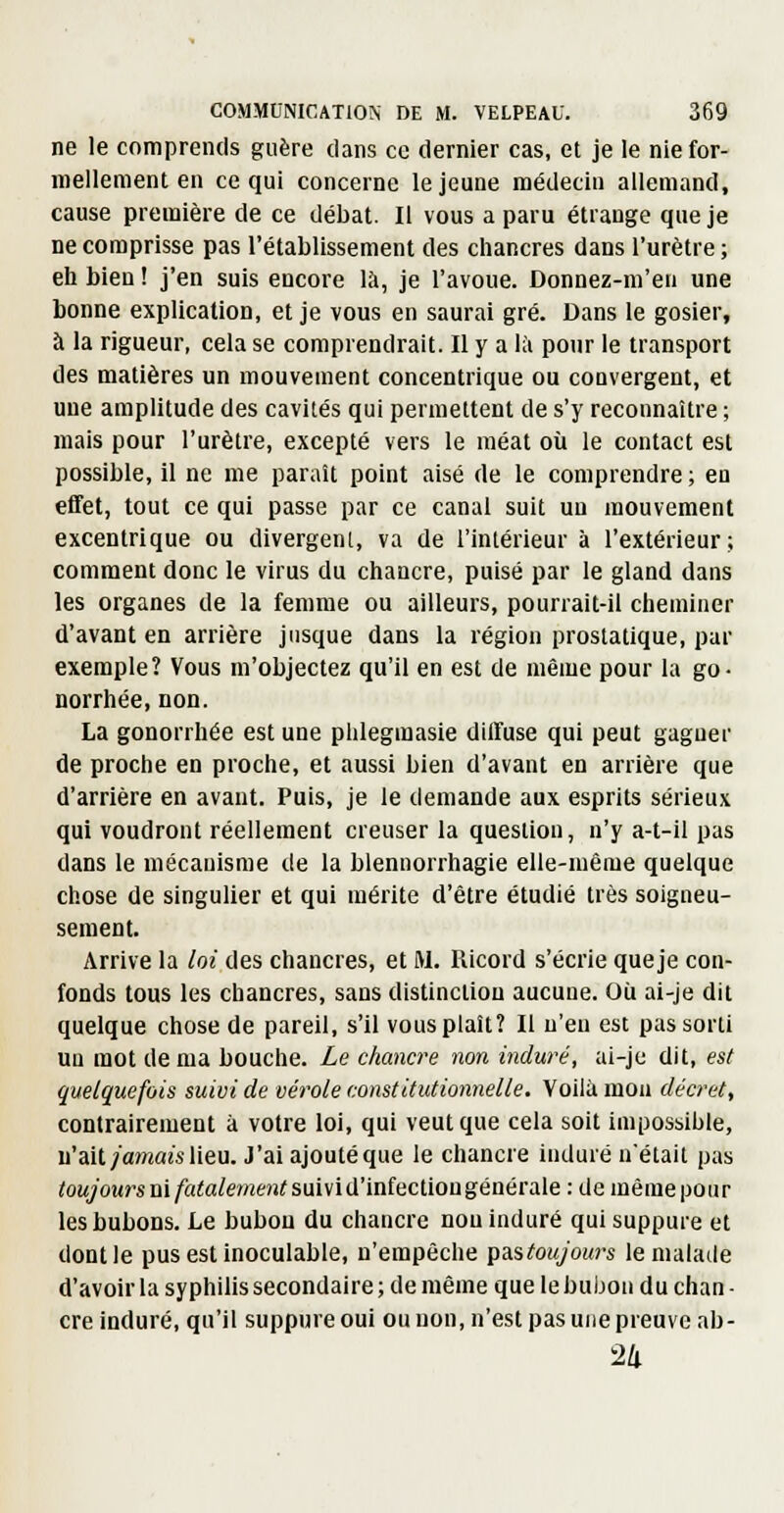 ne le comprends guère dans ce dernier cas, et je le nie for- mellement en ce qui concerne le jeune médecin allemand, cause première de ce débat. Il vous a paru étrange que je ne comprisse pas l'établissement des chancres dans l'urètre ; eh bien ! j'en suis encore là, je l'avoue. Donnez-m'en une bonne explication, et je vous en saurai gré. Dans le gosier, à la rigueur, cela se comprendrait. Il y a là pour le transport des matières un mouvement concentrique ou convergent, et une amplitude des cavités qui permettent de s'y reconnaître ; mais pour l'urètre, excepté vers le méat où le contact est possible, il ne me paraît point aisé de le comprendre ; en effet, tout ce qui passe par ce canal suit un mouvement excentrique ou divergent, va de l'intérieur à l'extérieur; comment donc le virus du chancre, puisé par le gland dans les organes de la femme ou ailleurs, pourrait-il cheminer d'avant en arrière jusque dans la région prostatique, par exemple? Vous m'objectez qu'il en est de même pour la go- norrhée, non. La gonorrhée est une phlegmasie diffuse qui peut gagner de proche en proche, et aussi bien d'avant en arrière que d'arrière en avant. Puis, je le demande aux esprits sérieux qui voudront réellement creuser la question, n'y a-t-il pas dans le niécauisme de la blennorrhagie elle-même quelque chose de singulier et qui mérite d'être étudié très soigneu- sement. Arrive la loi des chancres, et M. Ricord s'écrie queje con- fonds tous les chancres, sans distinction aucune. Où ai-je dit quelque chose de pareil, s'il vous plaît? Il n'eu est pas sorti un mot de ma bouche. Le chancre non induré, ai-je dit, est quelquefois suivi de vérole constitutionnelle. Voilà mon décret, contrairement à votre loi, qui veut que cela soit impossible, u'ait/a?n««slieu. J'ai ajouté que le chancre induré n'était pas /ojyowr* ni/«ia/e/wen^ suivi d'infection générale : de mèmepoiir les bubons. Le bubon du chancre non induré qui suppure et dont le pus est inoculable, n'empêche pustoujours le malade d'avoir la syphilis secondaire ; de même que le bubon du chan ■ cre induré, qu'il suppure oui ou non, n'est pas une preuve ab- 24