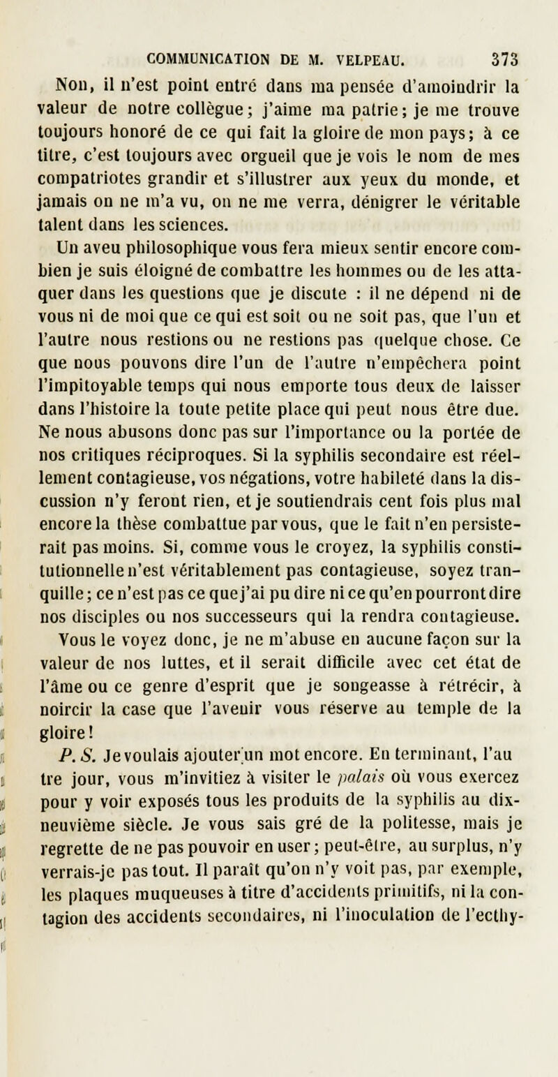 Non, il n'est point entre dans ma pensée d'amoindrir la valeur de notre collègue ; j'aime ma pairie; je me trouve toujours honoré de ce qui fait la gloire de mon pays ; à ce titre, c'est toujours avec orgueil que je vois le nom de mes compatriotes grandir et s'illustrer aux yeux du monde, et jamais on ne m'a vu, on ne me verra, dénigrer le véritable talent dans les sciences. Un aveu philosophique vous fera mieux sentir encore com- bien je suis éloigné de combattre les hommes ou de les atta- quer dans les questions que je discute : il ne dépend ni de vous ni de moi que ce qui est soit ou ne soit pas, que l'un et l'autre nous restions ou ne restions pas quelque chose. Ce que nous pouvons dire l'un de l'autre n'empêchera point l'impitoyable temps qui nous emporte tous deux de laisser dans l'histoire la toute petite place qui peut nous être due. Ne nous abusons donc pas sur l'importance ou la portée de nos critiques réciproques. Si la syphilis secondaire est réel- lement contagieuse, vos négations, votre habileté dans la dis- cussion n'y feront rien, et je soutiendrais cent fois plus mal encore la thèse combattue par vous, que le fait n'en persiste- rait pas moins. Si, comme vous le croyez, la syphilis consti- tutionnelle n'est véritablement pas contagieuse, soyez tran- quille ; ce n'est pas ce que j'ai pu dire ni ce qu'en pourront dire nos disciples ou nos successeurs qui la rendra contagieuse. Vous le voyez donc, je ne m'abuse en aucune façon sur la valeur de nos luttes, et il serait dilHcile avec cet état de l'âme ou ce genre d'esprit que je songeasse à rétrécir, à noircir la case que l'avenir vous réserve au temple de la gloire ! P. S. Jevoulais ajouter'un mot encore. En terminant, l'au tre jour, vous m'invitiez à visiter le palais où vous exercez pour y voir exposés tous les produits de la syphilis au dix- neuvième siècle. Je vous sais gré de la politesse, mais je regrette de ne pas pouvoir en user ; peut-êlre, au surplus, n'y verrais-je pas tout. Il paraît qu'on n'y voit pas, par exemple, les plaques muqueuses à titre d'accidents primitifs, ni la con- tagion des accidents secondaires, ni l'inoculation de l'ecthy-