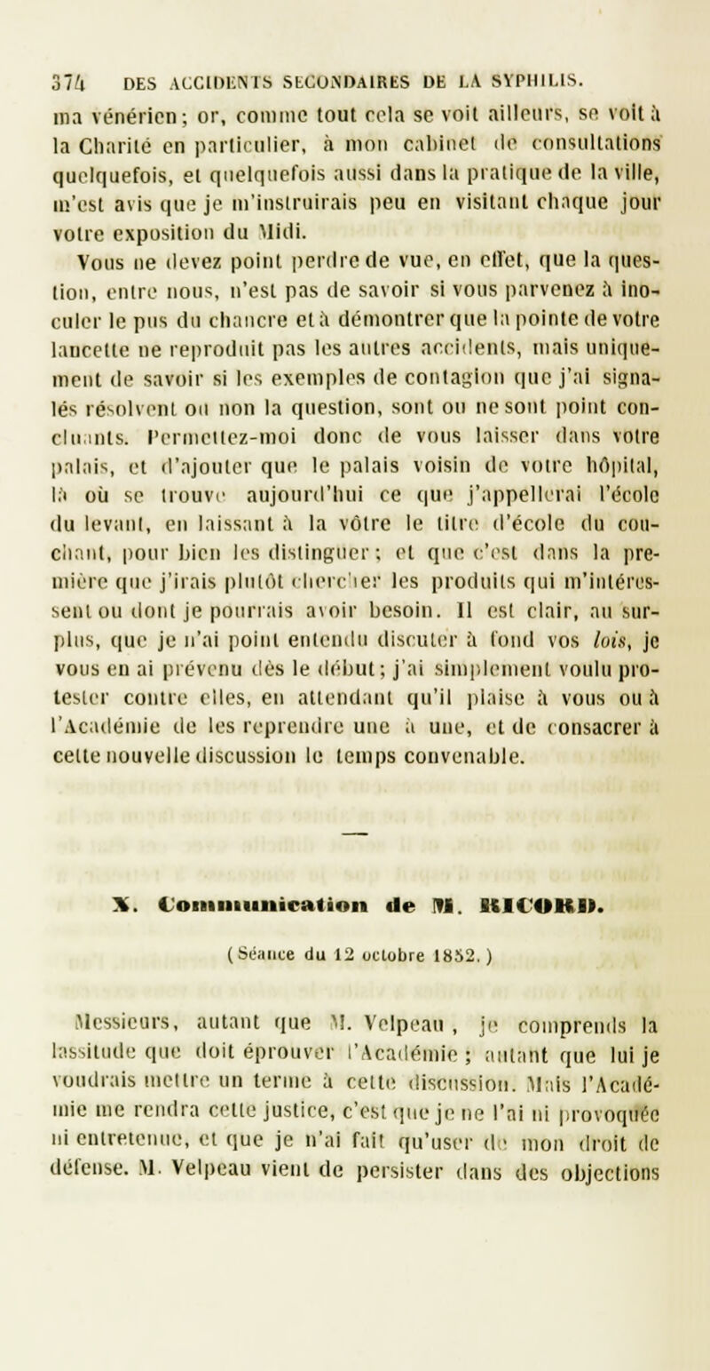 ma vénérien; or, comme tout rola se voit ailleurs, se voilà la Charité en )iartirulicr, à mon caliliiel île consultations quelquefois, et quelquefois aussi dans la pratique de la ville, m'est avis que je m'instruirais peu en visitant chaque jour votre exposition du Midi. Vous ne (levez point perdiede vue, eu olFet, que la cpies- tioii, entre nous, n'est pas de savoir si vous parvenez à ino- culer le pus du chancre et à démontrer que la pointe de votre lancette ne reproduit pas les antres accidents, mais unique- ment de savoir si les exemples de contagion que j'ai signa- lés résolvent ou non la question, sont ou ne sont point con- cluants, l'ermcitez-moi donc de vous laisser dans votre palais, et d'ajouter que le palais voisin de voire hôpital, l.'i où se trouve aujourd'hui ce que j'appellerai l'école du levant, en laissant à la vôtre le titre d'école du coii- cimnt, pour bien les distinguer ; et que c'est dnns la pre- mière que j'irais plutôt rlierc'ier les produits qui m'intéres- sent ou dont je pourrais avoir besoin. 11 est clair, au sur- plus, que je n'ai point entendu discuter à fond vos luis, je vous en ai prévenu tiès le dt'but; j'ai simidemenl voulu pro- tester contre elles, en attendant qu'il plaise ;'i vous ou à l'Académie tie les reprendre une a une, et de consacrer à celte nouvelle discussion le temps convenable. Ji. Coiuuiunication de M. KIC'OK». (Séance du 12 oclobre 1852.) Messieurs, autant que M. Velpeau , j(î comprends la lassitude que doit éprouvL-r l'Académie; autant que lui je voudrais mettre un terme à celti- discussion. Mais l'Acailé- mie me rendra cette justice, c'est (pie je ne l'ai ni provoquée ni entretenue, et que je n'ai fait qu'user d • mon droit de défense. M. Velpeau vient de persister daus des objections