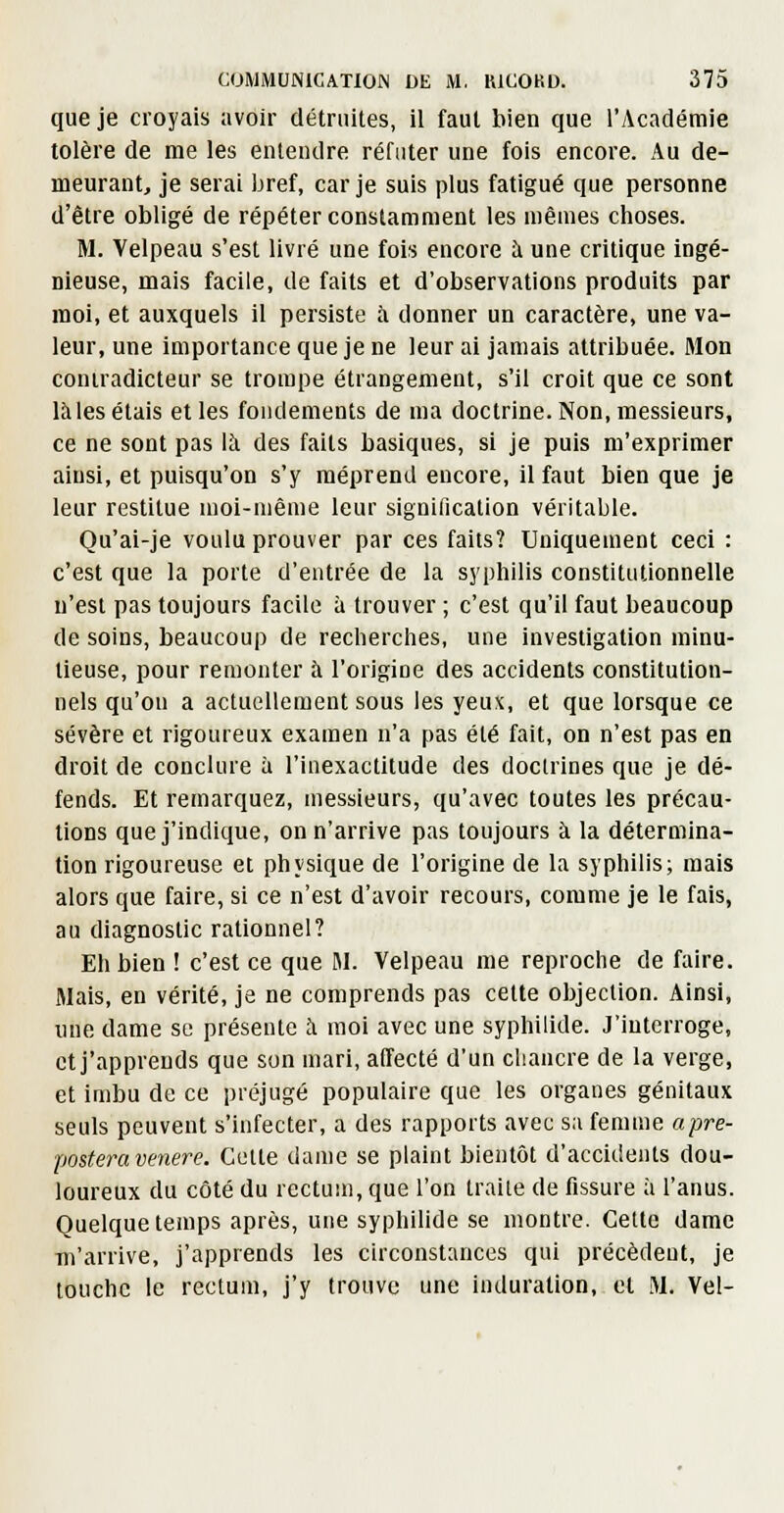 que je croyais avoir détruites, il faut bien que l'Académie tolère de me les entendre réfuter une fois encore. Au de- meurant, je serai bref, car je suis plus fatigué que personne d'être obligé de répéter constamment les mêmes clioses. M. Velpeau s'est livré une fois encore à une critique ingé- nieuse, mais facile, de faits et d'observations produits par moi, et auxquels il persiste à donner un caractère, une va- leur, une importance que je ne leur ai jamais attribuée. Mon contradicteur se trompe étrangement, s'il croit que ce sont là les étais et les fondements de ma doctrine. Non, messieurs, ce ne sont pas là des faits basiques, si je puis m'exprimer ainsi, et puisqu'on s'y méprend encore, il faut bien que je leur restitue moi-même leur signification véritable. Qu'ai-je voulu prouver par ces faits? Uniquement ceci : c'est que la porte d'entrée de la syphilis constitutionnelle n'est pas toujours facile à trouver ; c'est qu'il faut beaucoup de soins, beaucoup de recherches, une investigation minu- tieuse, pour remonter à l'origine des accidents constitution- nels qu'on a actuellement sous les yeux, et que lorsque ce sévère et rigoureux examen n'a pas été fait, on n'est pas en droit de conclure à l'inexactitude des doctrines que je dé- fends. Et remarquez, messieurs, qu'avec toutes les précau- tions que j'indique, on n'arrive pas toujours à la détermina- tion rigoureuse et physique de l'origine de la syphilis; mais alors que faire, si ce n'est d'avoir recours, comme je le fais, au diagnostic rationnel? Eh bien ! c'est ce que M. Velpeau me reproche de faire. Mais, en vérité, je ne comprends pas celte objection. Ainsi, une dame se présente à moi avec une syphilide. J'interroge, et j'apprends que son mari, affecté d'un chancre de la verge, et imbu de ce préjugé populaire que les organes génitaux seuls peuvent s'infecter, a des rapports avec sa femme apre- postera venere. Culte dame se plaint bientôt d'accidents dou- loureux du côté du rectum, que l'on traite de fissure à l'anus. Quelque temps après, une syphilide se montre. Cette dame •m'arrive, j'apprends les circonstances qui précèdent, je touche le rectum, j'y trouve une induration, cl .M. Vel-