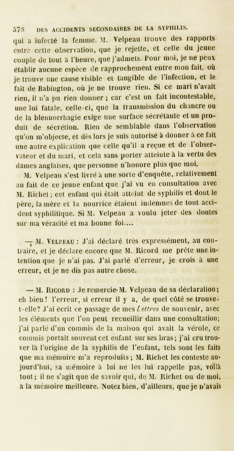 qui a infecté la femme. M. Velpeau lioiivc des rapports cnlro cette observation, que je rejette, et celle du jeune couple de tout ;1 l'heure, que j'admets. Pour moi, je ne peux établir aucune espèce de rapprochement entre mon fait, où je trcuivc une cause visible ei tangible de l'infection, et le fait de Babiugton, où je ne trouve rien. Si ce mari n'avait rien, il n'a pu rien donner ; car c'est un fait incontestable, une loi fatale, celle-ci, que la transmission du chancre ou de la blenuorrhagie exige une surface sécrétante et un pro- duit de sécrétion. Rien de semblable dans l'observation qu'on m'objecte, et dès lors je suis autorisé à donner à ce fait une autre explication que celle qu'il a reçue et de l'obser- vateur et du mari, et cela sans porter atteinte à la vertu des dames anglaises, que personne n'honore plus que moi. M. Velpeau s'est livré à une sorte d'enquête, relativement au fait de ce jeune enfant que j'ai vu eu consultation avec M. Jlichel; cet enfant qui était attrint de syphilis et dont le |ière, la mère et la nourrice étaient indemnes de tout acci- dent syphilitique. Si M. Velpeau a voulu jeter des doutes sur ma véracité et ma bonne foi... — iM. Velpeau : J'ai déclaré très expressément, au con- traire, et je dccl.ue encore que M. llicord me prèle une in- tention que je n'ai pas. J'ai parlé d'erreur, je crois à une erreur, et je ne dis pas autre chose. — M. RICORD : Je remercie-M. Velpeau de sa déclaration; eh bien ! l'erreur, si erreur il y a, de quel côté se trouve- t-clle? J'ai écrit ce passage de mes Lettres de souvenir, avec les éléments que l'on peut recueillir dans une consultation; j'ai parlé d'un commis de la maison qui avait la vérole, ce commis ])orlalt souvent cet enfant sur ses bras; j'ai cru trou- ver là l'origine de la syphilis de l'enfant, tels sont les faits que ma mémoire m'a reproduits; M. Ricliel les conteste au- jourd'imi, fa mémoire à lui ne les lui rappelle pas, voilà tout; il ne s'agit que de savoir qui, de .Al. llichet ou de moi, a la mémoire meilleure. Notez bien, d'ailleurs, que Je n'avais