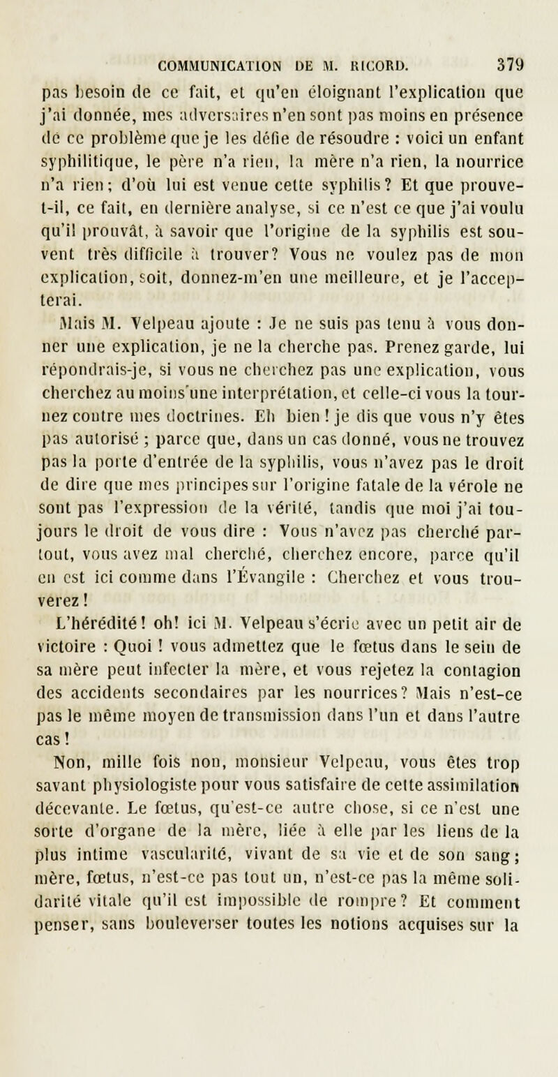 pas Iiesoin de ce fait, et qu'en éloignant l'explication que j'ai donnée, mes ailvcisiiires n'en sont ])as moins en présence de ce proljlèniequeje les défie de résoudre : voici un enfant syphilitique, le père n'a rien, la mère n'a rien, la nourrice n'a rien; d'où lui est venue cette syphilis? Et que prouve- t-il, ce fait, en dernière analyse, si ce n'est ce que j'ai voulu qu'il prouvât, îi savoir que l'origine de la syphilis est sou- vent très difficile à trouver? Vous ne voulez pas de mon explication, soit, donnez-m'en une meilleure, et je l'accep- terai. Mais M. Velpeau ajoute : Je ne suis pas tenu à vous don- ner une explication, je ne la cherche pas. Prenez garde, lui répondrais-je, si vous ne cherchez pas une explication, vous cherchez au moins'une interprétation, et celle-ci vous la tour- nez contre mes doctrines. Eh bien ! je dis que vous n'y êtes pas autorisé ; parce que, dans un cas donné, vous ne trouvez pas la porte d'entrée de la syphilis, vous n'avez pas le droit de dire que mes iirincipessiir l'origine fatale de la vérole ne sont pas l'expression de la vérité, tandis que moi j'ai tou- jours le droit de vous dire : Vous n'avez pas cherché par- tout, vous avez mal cherché, cherchez encore, parce qu'il en est ici comme dans l'Évangile : Cherchez et vous trou- verez ! L'hérédité! oh! ici M. Velpeau s'écrie avec un petit air de victoire : Quoi ! vous admettez que le fœtus dans le sein de sa mère peut infecter la mère, et vous rejetez la contagion des accidents secondaires par les nourrices? Mais n'est-ce pas le même moyen de transmission dans l'un et dans l'autre cas ! Non, mille fois non, monsieur Velpeau, vous êtes trop savant physiologiste pour vous satisfaire de cette assimilation décevante. Le fœtus, qu'est-ce autre chose, si ce n'est une sorte d'organe de la mère, liée à elle par les liens de la plus intime vascularité, vivant de sa vie et de son sang; mère, fœtus, n'est-ce pas tout un, n'est-ce pas la même soli- darité vitale qu'il est impossible de rompre? Et comment penser, sans bouleverser toutes les notions acquises sur la