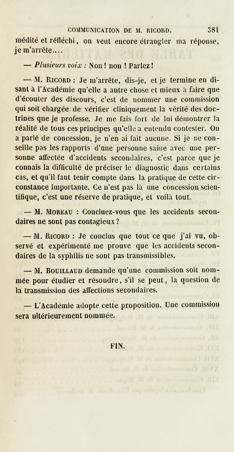 médité et réfléchi, on veut encore étrangler ma réponse, je m'arrête.... — Plusieurs voix : Non ! non ! Parlez ! — M. RicoRD : Je m'arrête, dis-je, et je termine en di- sant à l'Académie qu'elle a autre chose et mieux ;i faire que d'écouler des discours, c'est de nommer une commission qui soit chargée de vérifier cliniquement la vérité des doc- trines que je professe. Je me fais fort de lui démontrer la réalité de tous ces principes qu'elle a entendu contester. On a parié de concession, je n'en ai fait aucune. Si je ne con- seille pas les rapports d'une personne saine avec une per- sonne affectée d'accidents secondaires, c'est parce que je connais la difficulté de préciser le diagnostic dans certains cas, et qu'il faut tenir compte dans la pratique de cette cir- constance importante. Ce n'est pas là une concession scien- tifique, c'est une réserve de pratique, et voilà tout. — M. MOREAU : Concluez-vous que les accidents secon- daires ne sont pas contagieux ? — M. RicoRi) : Je conclus que tout ce que j'ai vu, ob- servé et expérimenté me prouve que les accidents secon- daires de la syphilis ne sont pas transmissibles. — M. BouiLLAUD demande qu'une commission soit nom- mée pour étudier et résoudre, s'il se peut, la question de la transmission des alfections secondaires. — L'Académie adopte cette proposition. Une commission sera ultérieurement nommée. FIN.