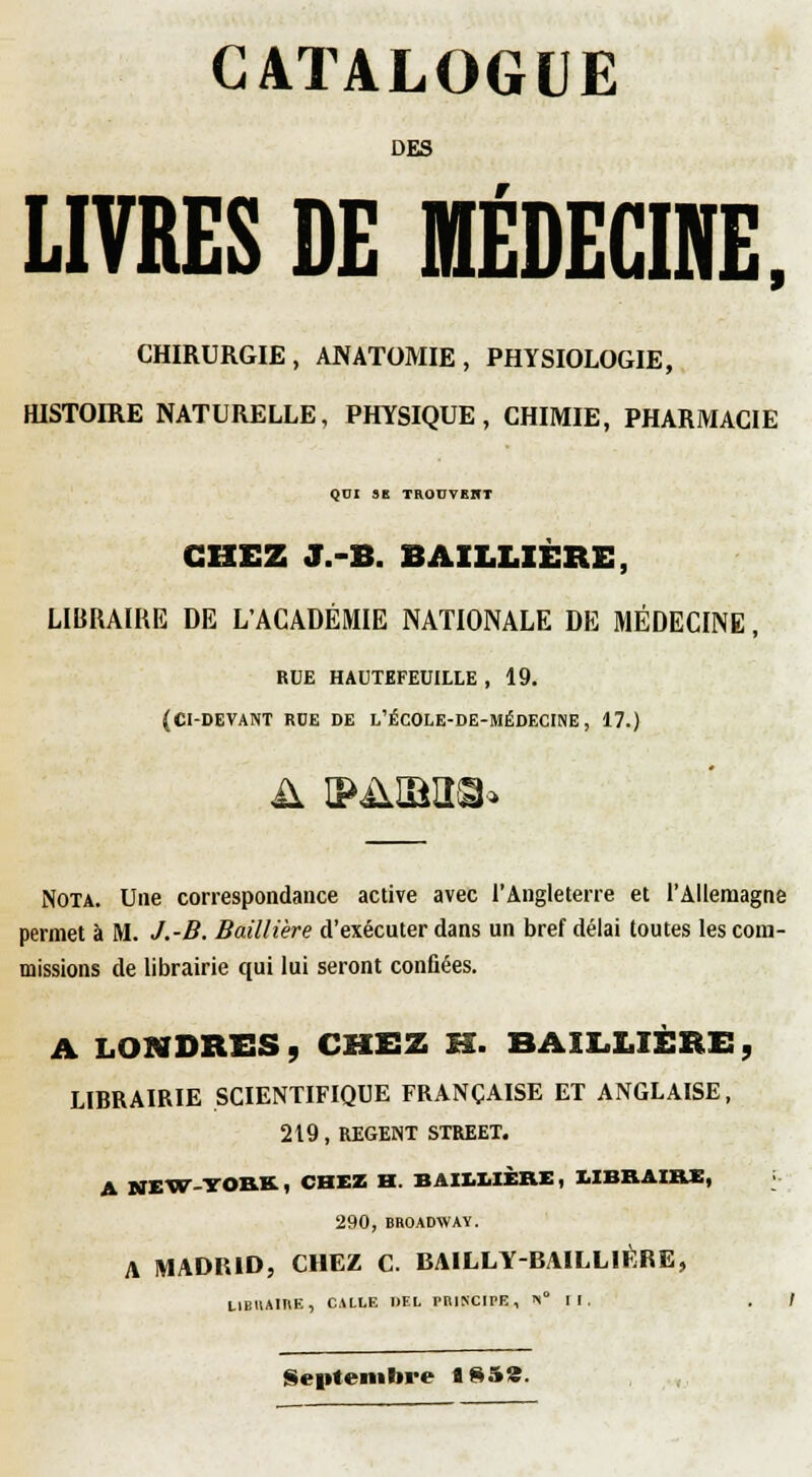 CATALOGUE DES LIVRES DE MÉDECINE. CHIRURGIE, ANATOMIE, PHYSIOLOGIE, HISTOIRE NATURELLE, PHYSIQUE, CHIMIE, PHARMACIE QDI 9B TRODTKHT CHEZ J.-B. BAILLIERE, LIBRAIRE DE L'ACADÉMIE NATIONALE DE MÉDECINE, RUE HADTEFEUILLE , 19. (CI-DEVANT RUE DE l'ÉCOLE-DE-MÉDECINE , 17.) Nota. Une correspondance active avec l'Angleterre et l'Allemagne permet à M. J.-B. Baillière d'exécuter dans un bref délai toutes les com- missions de librairie qui lui seront confiées. A LONDRES, CHEZ M. BAILLIERE, LIBRAIRIE SCIENTIFIQUE FRANÇAISE ET ANGLAISE, 219, REGENT STREET. A NEW-YOKK, CHEZ H. BAII.I.IÈRE, I.IBKAIIUB, 290, BROADWAY. A MADRID, CHEZ C. BAILLY-BAILLIÉRE, LIBIIAITIE, CALLE DEL pniKCIPE , »i° I I . . / Septembre ïS5«.