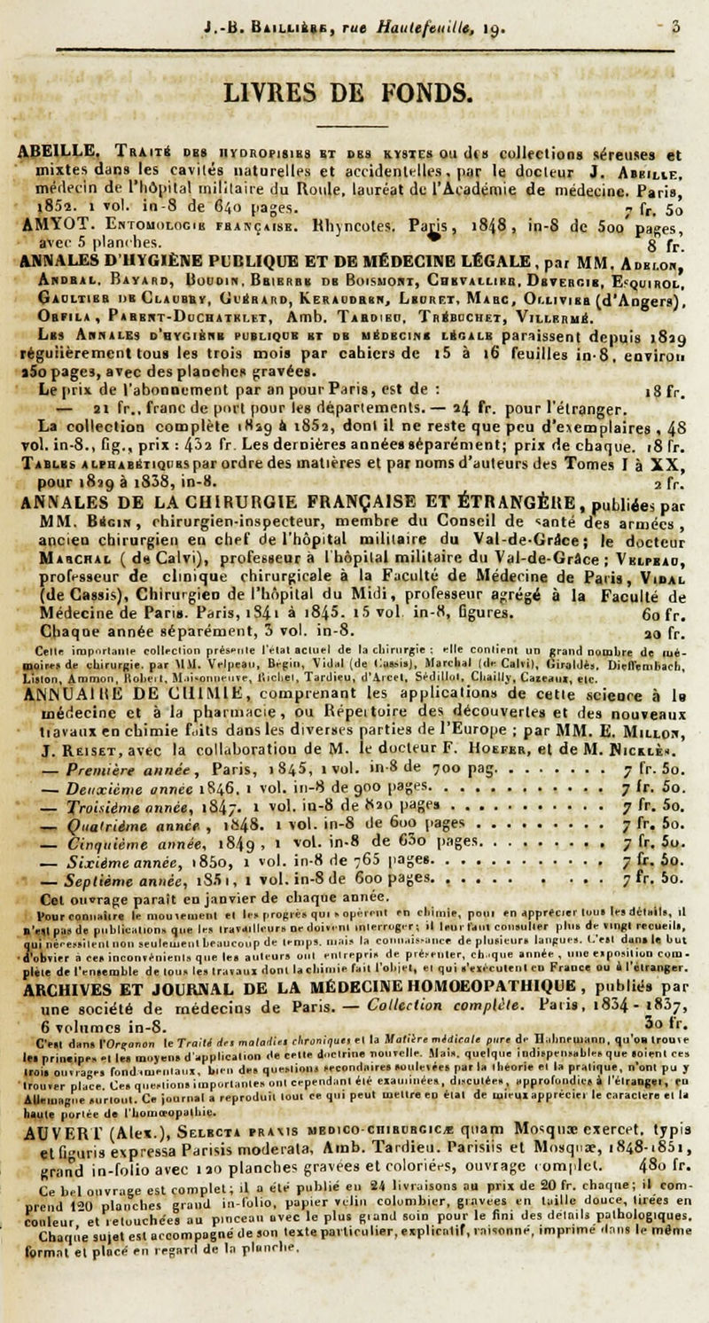 LIVRES DE FONDS. ABEILLE, TaiiTt d«( nroRoriaiBS vt ses kystes ou (I(i) coJUetioaa séreuses et mixtes dans les cavités naturelles et accidenltlles, par le docteur J. Abbilie, méflecin de l'Iiôiiilal inililaire du Roule, lauréat de l'Académie de médecine. Paris, jSSî!. > vol. in-8 de H^o [lages. 1 fr, 5o AMYOT. EnTOUdLOGiB fhançaise. Hhyncotes. Paris, 1848, in-8 de 5oo pages, avec 5 planches. * g fr ANNALES D'UYGIËNE PUBLIQUE ET DE MÉDECINE LÉGALE , par MM. Adelob, Akdbal. BiYAao, liuuDin. Bbibrbb db Boismori, CeKTAttiBn. Dsteboib, E?<juirol, Gaoltisb I)B Claubby, (jL'^bard, KERAUDaBNj LbubilT, Mabc, Or.Livisa fd'Angers), Obfila , Pabbut-Duchatrlet, Amb. Tabdieo. Tbébdchet, ViLLBnui. LbS ArNALES D*QYClàNB PUBLIQUE ET DE UÉDECINB LftGALB parilîssent depuis iSlQ régulièrement tous les trois moi» par cahiers de i5 à 16 Teuilles in-8, eariroii i5o pages, avec des planches gravées. Le prix de l'abooDement par an pour Paris, est de : 18 fr. — 21 fr., franc de porl pour les départements.— a4 l^c pour l'étranger. La colleclioQ complète iHig à 1862, dont il ne reste que peu d'exemplaires < 48 Tol. in-8., lig., prix : 4-^2 fr. Les dernières années séparément; prix de chaque, 18 fr. Tables ALfHABÉTiQiiBspar ordre des matières et par noms d'auteurs des Tomes I à XX, pour 1839 à i838, in-8. 2 fr. ANNALES DE LACUIRURGIE FRANÇAISE ET ÉTRANGÈRE, publiée* par MM. BioiK, chirurgien-inspecteur, membre du Conseil de •^anté des armées, ancien chirurgien en chef de l'hôpital militaire du Val-de-Grâce; le docteur Mabchal ( d« Caivi), professeur à l'hôpital militaire du Val-de-Grâce ; Vhipbao, professeur de clinique chirurgicale à la Faculté de Médecine de Paris, Vidal (de Cassis), Chirurgien de l'hôpital du Midi, professeur agrégé à la Faculté de Médecine de Pans. Paris, iS4i à 184». 1.5 vol in-8, figures. 60 fr. Chaque année séparément, 3 vol. in-8. ao fr. Cellf irap.irtaiile collection prés.'tile IVlal acliiel de ta cliinirgie ; .-lie conlient un grand nombre de lué- moire!) de eliirurgie. par Mil. Veljieau, Bt-piii, Vidal (de i:a8..iisj, Marclial (df Calvi), Uiraldès, DielTemliacl], Lislon, Ammon. Uolieil, M.ii.otiii*-iiïe, Ujcliet. Tardieu, d'Aicel, SédiUol, Cliaillv, Caseaui, etc. ANINUAIUE DE CHIMIE, comprenant les applications de cetie .science à l» médecine et à la pharmacie, ou Répeitoire des découvertes et des nouveaux tiavaux en chimie f.iils dans les diverses parties de l'Europe ; par MM. E. Milloi', J. REiSET,avec la collaboration de M. le docteur F. Hoeeee, el de M. NicxtÈ». — Première année, Paris, 1 S45, 1 vol. in 8 de 700 pag 7 fr. 5o. — Deuxième année 1846. 1 vol. in-8 de 900 pages 7 Jr. So. — Troisième année, 1847. i vol. iu-S de 820 page» 7 fr. 5o. — Quatrième année , i»48. 1 vol. in-8 de 6uo pages 7 fr. 5o. — Cinquième année, 1849, ' vol. in-8 de 63o pages 7 fr. 5u. — Sixième année, 18S0, 1 vol. in-8 de 765 |iages 7 Cr. io. ■ — Septième année, iS.'ii, 1 vol. in-8 de 600 pages 7 fr. 5o. Cet Qu'orage paraît en janvier de chaque année, pour connaître le niomeinenl el li-... proRrèc qui ^ o^jéimt rn cljinije, poui en apprécier lout le» dèlaile, il n'empatde puliliealion» l]ue le» Irataillcur» ne doit.nl inlerrogir; il leur l'diil conauller phi> de «ingl recueill, quinére,.ilenU.on»euleuieiilbeaucoi.pde lenips. mai,, la coi i,uiice de plusieurs laiipue». (.'etc dan.leliul •d'ob?ier a ce. incon.enienl» que lea aulcur» oui eulreprii. de pié.-euler, ch.que année , niio e.posilion cora- pléle del'eniemble de lou« le» Ira.aui donl la cbiniie fait l'ol.iei, ei qui l'eifculenl en France ou à 1 «Iranger. ARCHIVES ET JOURNAL DE LA MÉDECINE HOMOEOPATHIQUE , publiés par une société de médecins de Par\s. — Collection complète. Pari», i854 - 1837, 6 volumes in-8. 5 '■■• C'en dan» l'Orçonon le Trnilil drt maladtti cUroniriuts fl la Maltire midkali pure de Ualineuiann. qu'on Irouie lei prin.ipe» -1 lea iDoyen. dapplicalion de celle d icirine nouvelle. .Mai», quelque indi.pen.able. que lolenl ce» lroiiou.iae. rond.meiilaiii, bleu de. queMioni .ecoudaire. .oulevée» par la ibeone el la pratique, n'oni pu y Irouïer place Ce» question» iinporlanle» ont cependant été eiauiinée», duculée», approlondlcs i l'élraDgei, (D AUeiuagiie «urloul. Ce journal a reproduit tout ce qui peut meure en étal de ujieuiappréciei le caractère el la haute portée de l'bomœopalliie. AUVERr (Alex.), Selbcta prams uedicochiboboic* qiiam Moiqui exercet. typi» elffuris expressa Parisis moderata, Amb. Tardieu. Parisiis et Mosquae, 1848-1851, grand in-folio avec 1 ao planches gravées et coloriées, ouvrage t omplet. 480 fr. Ce bel ouvrage est romplel; il a été pulilié eu 24 livraisons au prix de 20 fr. cliat|ue; il com- prtïiid 120 planches grand in-lulio, papier «clin colombier, giavces en mille douce. Urées en couleur et reluuchc'es au pinceau avec le plus giand soin pour le fini des détails palholo|iquBS. Chaqt'ie sujet est accompagné de son texte parlicutier, eiplicnlif, raisonné, imprime ilaiis le même formai el placé en regard de I.t pianclie.