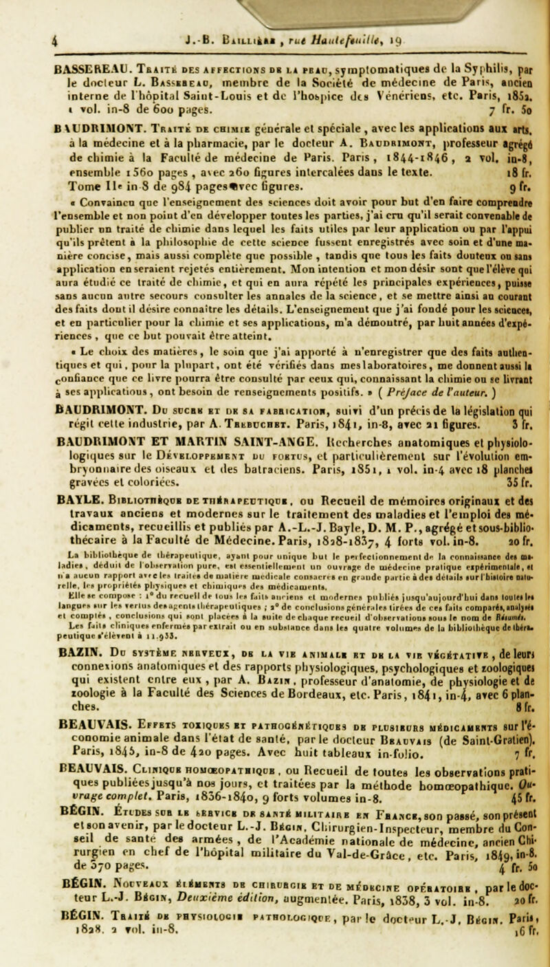 4 J.'B. BiiLLiiti , rut Haiilifmiiit, 19 BASSEREAU. TsiiTb des affections du li pbid, symptomatiques dr la Syphilis, par le docleur L. Bassbbeac, membre de la Société de médecine de Paris, ancieo interne de l'hôpital Saint-Louis et do l'hoùpicc des Vénériens, etc. Paris, i85j. 1 vol. in-8 de 600 p;iges. 7 fr. So B XUDBIMOKT. Traité de chimie générale et spéciale , avec les applications aux «ris. a la médecine et à la pharmacie, par le docteur A. Baudbimont, professeur agrégd de chimie à la Faculté de médecine de Paris. Pans, 1844-1846, j Tol, in-D, ensemble i56o pages , avec j6o fignres intercalées dans le texte. 18 fr. Tome II' in 8 de 984 pagesWvec figures. gfr. « ConTaincQ que renseignement des sciences doit avoir pour but d'en faire comprcndiv Tensemble et non point d'en développer toutes les parties, j'ai cm qu'il serait conTenable de publier un traité de chimie dans lequel les faits utiles par leur application ou par l'appui qu'ils prêtent à la philosophie de cette science fusicnt enregistrés avec soin et d'une ma- nière concise, mais aussi complète que possible , tandis que tous les faits doutenx ou saos application en seraient rejetés entièrement. Mon intention et mon désir sont que l'élève qui aura étudié ce traité de chimie, et qui en aura répété les principales expériences, puisse sans aucun autre secours consulter les annales de la science, et se mettre ainsi au couraDt des faits dont il désire connaître les détails. L'enseignemcut que j'ai fondé pour les acieucei, et en particulier pour la chimie et ses applications, m'a démoutré, par huit années d'expé- riences , que ce but pouvait être atteint. • Le choix des matières, le soin que j'ai apporté à n'enregistrer que des faits autliea- tiques et qui. pour la plupart, ont été vérifiés dans mes laboratoires, me donnent aussi la (.onfiance que ce livre pourra être consulté par ceux qui, connaissant la chimie on se livra&t à ses applications, ont besoin de renseignements positifs. » ( Prêjace de l'auteur, ) BAUDRIMONT. Du soca« et de sa fabiiicatioii, suivi d'un précisée la législation qui régit cette industrie, par ATataccnET. Paris, 1841, in-8, arec ai figures. 5 Ir. BAUDRIMONT ET MARTIN SAINT-A\GE. Itecherches anatomiques el pliysiolo- logiques sur le Oévbi.oppeueat du foetus, et parlicuiièrement sur l'évolution em- bryonnaire des oiseaux el des batraciens. Paris, i85i, 1 vol. in-4 avec 18 planchei gravées el coloriées. 35 fr. BAYLE. BiBLioTnigoB de xninAPECTiguB, ou Recueil de mémoires originaux et dei travaux anciens et modernes sur le traitement des maladies el l'emploi des mé- dicaments, recueillis et publiés par A.-L.-J. Bayle, D. M. P.,agrëgéetsous-biblio- tbécaire à la Faculté de Médecine. Paris, 1838-1837, 4 forts vol. in-8. îofr. La bibliolbêque de iliérapeulique, ayhiil pour unique lut le pei reclionnemeni dn ta connaissance des m|. ladie», déduil de I oliservalinn pure. eBl cssenlielleiuenl un ouvrage de médecine pralique elpérimcnlale, «I n a aucun rapport aT.clcs Irailt-a de matière luudicate consacrie en grande partie à dea détail» lurlbilloire Oilu- relie, lis propriétés pbysiques et cbimiqu*-» des médicaments, Elle se compose ; i' du recueil de tous lis faits auriens et modernes publiés jusqu'aujourd'bui dans louleilrs langues sur les fertus deaa^'cnls Ibérapeuliques ; t de conclusions générales tirées de ce» faits comparés, BDsljstl et compté» . conclusions qui sont placées à la suite de cbaque recueil d'observutioDa BOU» le nom de Rétmiu Les fait» clinique» enfermée par élirait ou en substance dan» les quatre voltime» de la bibliolbèquc delbéra* peuliquc s'élèvent à 11.933. BAZIN. Do SYSTÈME KBOVECX, DE LA VIE ANIUALB «T DK bA VIB viciTATITB , de leUfi connexions anatomiques et des rapports physiologiques, psychologiques et loologiqoei qui existenl entre eux , par A. Baziw , professeur d'anatomie, de physiologie et de loologie à la Faculté des Sciences de Bordeaux, etc. Paris, 1841, in-4, avec 6 plan- ches, g fr, BEALVAIS. Effets toxiques et PATHooÉmSiiQUES de plusibuhs uéDiCAMBiiTS sur l'é- conomie animale dans l'état de s.inté, parle docleur Beaovais (de Sainl-Gralien). Paris, 1845, in-8 de 4ao pages. Avec huit tableaux in folio. 7 ff. BEAtVAIS. CbimQOB nouœoPATiiqcB . ou Itecueil de toutes les observations prati- ques publiées jusqu'à nos jours, et traitées par la méthode bomœopalhique. Ou- vrage complet. Paris, i836-i84o, 9 forts volumes in-8. 45 fr. BËGIN. Études soBiB beevicb de sart* bilitaihe eu Fbancb, son paasé, son présent elBonavenir, parledocteur L.-J. Càoin. Chirurgien-Inspecteur, membre du Con- seil de santé dea armées, de l'Académie nationale de médecine, ancien Chi' rurgien en chef de l'hôpital militaire du Val-de-Grâcc, etc. Paris i84q, in-8. de 070 pages. ' ^ f^. 50 BËGIN. Nouveaux ÉitaiEnTS de chiboboib it de miSobciiie opésatoibb , parledoc- teur L.-J. BioiN, Deuxième édition, augmentée. Paris, i838, 3 vol. in-8. »oft. BËGIN. Tbaiib de PHysioiooii patholooique, parle doct»ur L.-J. Biiom. ?»''•<