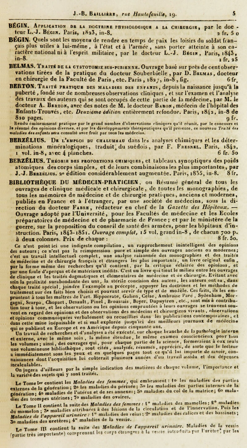 BEGIN. Application ob ia nocTBiiiE physiologiquii a la cuiedegib, par le doc - leur L.-J. Bégik. Paris, iSaS, in-8. a fr. 5 0 BEGiN. Quels sont les moyen» de rendre en temps de. paix les loisirs du soldat fian- çais plus utiles à lui-même, à l'état et à l'armée , sans porter atteinte à son ca- ractère national ni à l'esprit militaire, par le docteur L.-J. Bscin , Paris, i845, in-8. 1 fr. 3S BELMAS. TRAiTii DE LA CTSTOTOHiESDS-PDBiBKNB. Ouvrage basé sur près de cent obser- vations tirées de la pratique du docteur Souberbielle , par D. Bblmas, docteur en chirurgie de la Faculté de Paris , etc. Paris , i8a/, in-8 , Gg. 6 fr. BERTOni.Traité phatiqcb des malioibs des nNriiiTS, depuis la naissance jusqu'à la puberté, fondé sur de nombreuses observations cliniques, et sur l'examen et l'analyse des travaux des auteurs qui se sont occupés de cette partie de la médecine, par M. le docteur A. Bbrton, avec des notes de M. le docteur Babok, médecin de l'hôpital des Enfants-Trouvés, etc. Deuxième édition entièrement refondue. Paris, 1842, in-8 de 8îo pages. g fr. Iteodu énjiaemoteDt pratique par le grand nombre d'obserT.ilionH cliniqneH qu'il rrunit. par le concouru el !■ réeuiué des opinions diverees, el par les doTeioppeinenls lliérapeutiqufs qu'il pre^entc, ce nouveau Tra.ti 4ei mataditi Àei enfanti sera coDsullé avec fruil par lous les médecins. BERZËLIUS. Db l'suploi du chaldubad dansiez analyses chimiques et les déter- minations minéralogiques, traduit^ du suédois, par F. FitEsnBL. Paris, i&ii, 1 vol. in-8, avec 4 planches. 6 fr. 5o BEBZÉLIUS. Thbobib des pbopoexioivs chiuiques, et tableaux synoptiques des poids atomiques des corps simples, et de leurs combinaisons les plus importantes, par J.-J. Bbbzélios. ae édition considérablement augmentée. Pari«, i8)5, in-8. S Ir. BIBLIOTHÈQUE DU MÉDECIIV-PRATICIEIV. ou Résumé général de tous les ouvrages de clinique médicale et chirurgicale, de toutes les monographies, de tous les mémoires de médecine et de chirurgie prali'jucs, anciens et modernes, publiés en France el à l'étranger, par une société de médecins, sous la di- rection du docteur Fabre, rédacteur en chef de la Gazelle des Hôpitaux. — Ouvrage adopté par l'Université, pour les Facultés de médecine cl les Ecoles préparatoires de médecine et de pharmacie de France ; et par le ministère de la guerre, sur la proposition du conseil de santé des armées, pour les hôpitaux d'in- struction. Paris, i84î-i85i. Ouvrage complet, iS vol. grand in-8 , de chacun 700 p. à deux colonnes. Prix de chaque : 8 fr. 5o. Ce n'est point ici une indigeste compilation, un rapprochement inintelligent des opinions des auteurs; co n'est pas la réimpression pure et simple des ouvrages anciens oj modernes; c'est un travail intellectuel complet, une analyse raisonnée des njoiiographies et des traites de me'decine et de chirurgie français et e'trangers les plus importants, un livre original enfin , parla forme même des recherches qu'il contient, par la critique éclairée des opinions, el par uno foule d'aperçus etdc matériaux inédils. C'est un livre qui lient le milieu entre les ouvrages de cUnique el les Uaités dogmatiques et élémentaires de médecine el ue chirurgie. Evitant avec soin la prolixité surabondante des uns, la stérile concision des autres, les auteurs ont su , dans chaque traité spécial, joindre l'exemple au précepte, appuyer les doctrines el les mélhodes de traitement sur des faits bien choisis el pouvant servir de type el de modèle. Ces faits, ils les em- pruntent à lous les maîtres de l'art. Hippocrale, Galien, Celse, Ambroisc l'are , Sydenham, Mor- gaeni, .Scarpa Choparl, Desault, Pinel , Bioussais. Boycr, Dupuyiren ,clc., sont misa contribu- tion tour à tour el les observations ou les opinions empruulées à leurs ouvrages se Irouvenl sou- vent en regard des opinions el des observations des médecins et chirurgiens vivants , observations clopinions communiquées verbalement ou recueillies dans les publicaLions conlempoi aines, et dans cette mine inépuisable el si mal explorée jusqu'ici des meilleurs |Ournaui de médecine qui se publient en Europe et en Amérique depuis cinquante ans. , , , . , . ■ Un travail de recherches el d'analyses a été eiccuté, sur chaque branche de la pathologie interne eteiteroo avec le même soin, la même étendue, le même examen consciencieux pour tous les volumes; ainsi, des ouvrages qui, pour chaque partie de la science, forniei.-,ienl a eux seuls une volumineuse bibliothèque, sont cilés , analysiSs, résumes , apprécies, de sorte que le lecteur a iromédialement sous les yeux et en quelques pages tout ce qu .1 lu. importe de savoir, con- naissances dont l'acquisition lui coiterail plusieurl années d uu travail assidu el des dépenses 'oi'j'i'gerrd'ailleurs par la simple indication des Inalières de chaque volimie, l'importance et la varicièdes sujets qui y sonl traités. Le TomeI contient les Sfr./arfiw'w/«>««, qui embrassent :to les maladies des parties •..lernes de la ee'nératiou : 20 les maladies du périnée; T^o les maladies des parties internes de la généralion- 4o maladies de l'utérus el de ses annexes; S» maladies du col de la malrlce; 60 mala- dies des trompes utérines ; 7o maladies des ovaires. Le Tome 11 contient la suite des Ma(arfieirfej/e»imei: l mal.idies des mamelles : 2° njuladies du mimdÔn S° maladies altribunes à des lésions de la ciiculutiun et de I inuervation. Puis es MaTâZsTe 'fanpareil urinairc : 1 maladies des , eius ; 2- maladies des calices et des bassin.ls ; 30 maladies des uretères; 4 maladies de la vessie. In Tome lit contient la suite .les miadis, de tappareil urinaire. Maladies de la vessio rparUe IrTs impoitaiite) comprenant ks ..rf, clrangeis à la ve,.=ie lutrodu.U r». I uretic, par le,