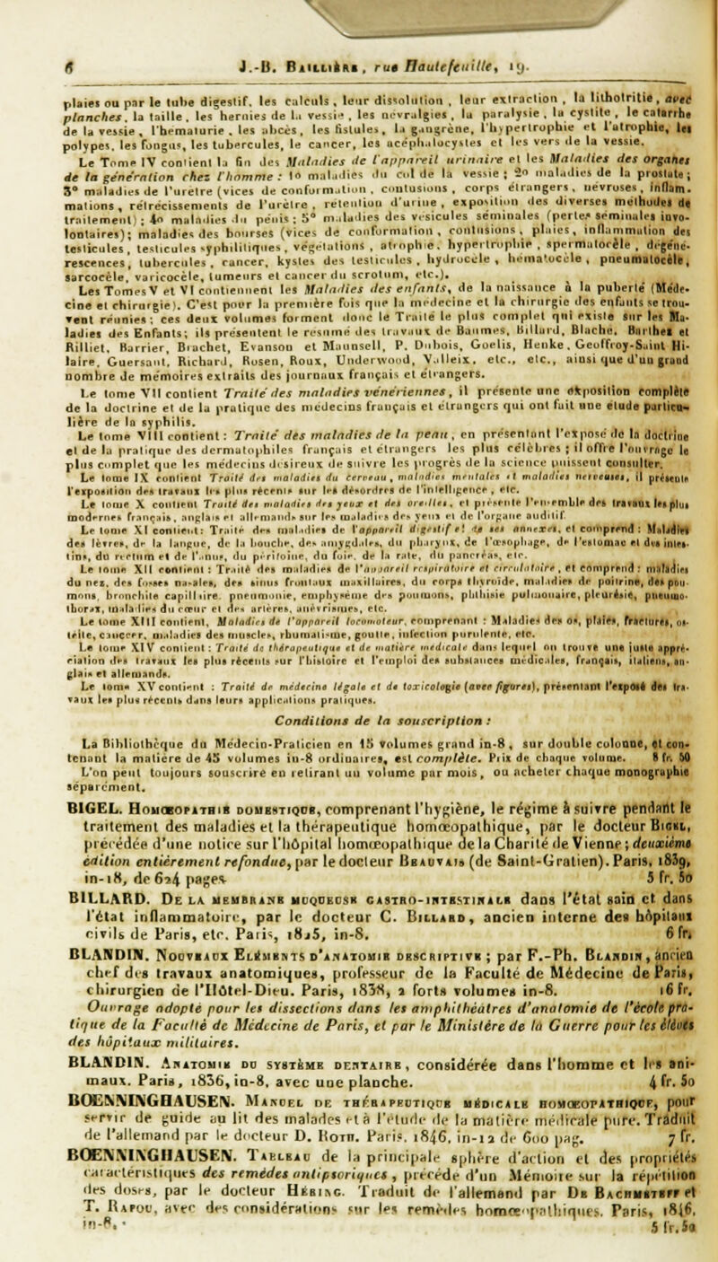J.-B. BiiLLiim, ru9 HauieftnUUt kj. plsiei ou par le tube digestif, les calculs , leur dissolution . leur extractiou , la litholriti«, a9ié planches, la taille, les hernies de l.i vesii-, les Q.vralgies. lu panilysie . lu cystite, le catirrht de la vessie, Ibemalurie . les nliccs, les fistule*. l.i gangrène, l'ii) periruphie <l l'ulrophia, |g| polypci. les fongu?, les tubercules, le cancer, les acephalocystes el les vers île la vessie. Le Tnnip IV con'ient la fin des Mat-idies </e t'a[}fnireit urinnire et les Malailies des orgahtt de la gene'rnlion chez l'homme: )«> mala.lies .tu cl de la vessie; 20 mûla.lios de la prostat*; 3® maladies de l'uietre (vices de confoi m..ti>'n . ci.ntusions , corps élr:tngerï. iievruses, ind&m- malions, rétrécissements de l'urclre . rétention duiine, expoNitinn des diverses meihudel tl| trnilemenl- 4o mala.iies J-i pénis ; S** m.iUdies des v.-sicules séminales (perle.* seminalei )oto< lontaires); maladies des bn.irses (vices de confurmalioii . contusions, plaies, ionammulton des testicules, tesiicules syphilitique-., vé!^.-iations , at.nphie. hyperlmpliie . apermalocèJe . d.-ge'iiè. rescences, tubercules, rancer. kystes des testiriiles, hyilroc^ile , hema'.occle , pneumatOcèlkt Sarcocèle. varicocèle, tumeurs elciinrerdu scrotum, etc.). Les Tomes V et VI cnntienneni les Mnla-ties des enfants^ de la naissance à la puberté (Méde- cine el chirurgie). C'est poi-r la première fuis que la médecine et la chirurgie des enfants se trou- Tent réunie»; ces deux volumes forment ilonc le Traité le pins complet qni exisie 8tir les Bla* ladiet des Enfants; il» présenlenl le rt-sninn des iraviun d«' Baumes. Uilluid. Blache. Bnrthei et Rilliet. Barrier, Biuchet. Evansou elMaimscll. P. Dubois, Guelis, Henke. Geulf«oy-S..inl Hi- laire. Guersaut. Richaril, Rosen, Roux, Undoi wond, V-illeis. etc., etc., ainsi t|ue d'uo gruud nombre Je mémoires extraits des jnurnaux français et él'angers. Ke tome Vil contient Trnilé des malndiFS vénériennes, il présenle one ékpOSilîon complets de la doctrine et de lu pratique des médecins français el élrungurs qui ont fuit une étude pjrliciN lière de la syphilis. Le tome Vlll contient : Trnilé des matndies de In pe/tti, en présenlunl l'cXposé de la iloclriiie «I de la pratique des dcrniatophiles français et étrangers les pllis célcljres ; il offie IVunrnge le plus complet que les médecins dt sireux de suivie les progrès lie la science puissent consulter. Le (orne IX conlienl Traita rf'i matadirt du Cerreuu , nin/'irf/ci m-'utales <l malailies ntiveiiiei. il pr^tCDl» l'eiposilioii H*» (rufiiix If» plu* r*crnii' tur If» HénorHrrs rte rinlelli{;eiicf , etc. Le lomp X coiUiPiU Tmiti df* malailifi lifB jtox et dft ore-liet, ri pMoi-nle IVii-cmllc des IrifliUS Ica^jut modfrneh rr.iiiÇHi», niiplam et J||^■^lalK^^ sur Ipji loalddi. » drs yfm i-t de I'orf:aiie otidilif Le looie Xlconnei.t: Traire df» mat.ulip» de l'oppoivil dig^tlif e'. '1$ le* nnncxri. el coniprrnd : Mnbjlvl df» lèfref, df la laiipue, de l.i IjoucIi»*. de» .iiiijKd.ilfB. du pli.irjin. de l'œ^ojjli.igp, d I'(;iiIoqj.tc ri di< înlfi- tin», du nrlnm el de l'.iniip, du p.rifoiue, du fuit-, de l.i r;ili-, du panrrf^ai*, eir. Le ininn Xll (-©nii»-!!! : Tr.iilé de» miitadie» de \',ii>inrfil mpiratoirr et cirrnhit-ùf , ft enmprpud: ni!lll(iii>i du n«s. di-it fo-fte» n;i>iile*, df* kiiuis rroiii.iux in.>xillairrs, du rorp4 lli.vruîde, mal.idir» de poiirine, dtUpDit- roniia, bronchite capillure. pneumonie, enipli^Fèiue d>-s puanions, pluiiiAie puluioiiaire, plrurétic, ptieuuo- lbor<4X, innlailif^ du rfeiir cl de* itrlér^», all^v^ïllnle^, elc- Le tiïfne XIII conlienl, Ualadiet dt l'appareil lorou>aleur, rmnprenant : M-iladî** de» 0», pUti*. frljCturll, oi- uile,ciiicrfr, ni.<Kidiea des tnusclei', rbumdli^iue, goullr. inleciion purulente, ele. Le loiup XIV coniieiil ; Traité da lliérapeuliqu* et de niatiisre mtdicalt ditm lequel nn Irouçe une iuila ipprt* ''ialion den ira*»ux lea plus ricetils !>ur riii»lo!re el l'emploi de» eubtilauce» mé die .îles, frdUfai», iulietis, an- glais et alleruanjp. Le lom» XVconiitnl : Traité dr médecine légale rt de (oxicologie {avec figuru], jtriffTWifiX l'etpMi dei tni- vaux le» plu» réceoU d^ns laur» applicaiioiiK praii<]iieii. Conditions de In souscription : La Bibliothèque du Médecin-Praticien en 1S Volumes grand in-8 , sur double culoaDC, «t con- tenant la matière de 45 volumes in-8 urdiuaire», esl rom/ilèle. Piîx de choque Tolume. S fr. M L'on peut toujours souscrire en retirant un volume par mois, ou acheter chaque monographie séparément. BIGEL. HoucBOPATBiK DouBSTiQDB, Comprenant i'hyf^ïène, le régime h suirre pendartt le traticmeiit des mniadies fl la thérapeutique homœopathique, par le docteur BtOKb, piécêdée d'une notice sur l'hôpilal liomceopathique delà Charité de Vienne ;rfc«x(èm# cfi'Uion cnfier«men< r«/bnf/Me, par le docteur BBAt)TAT»(de Saint-Gralien). Paris, 1859» in-18, de6î4 page^ 5 Tr. 5o BILLARD. De la meubrinb uuqdeosk CASTRo-inTB.STiifiLs dans l'état sain et datis l'état innammatuin-, par le docteur C. Billabo, ancien interne des bfSpilatti civils de Paris, etc. Pari<;, i8j5, in-S, 6 fr* BLANDIN. NoovBADX Elémbhts d'anatouib descriptive ; par F.-Ph. Blahdih, (jnrieQ chef df8 travaux anatomiques, professeur de la Faculté de Médecine det^ariSf chirurgien de l'IIôtcl-Dieu. Paris, i85S, a forts volumes in-8. 16 fi. Ourrage ndopté pour le» dissections dam le» amphithéâtre» d'anatomtô de l'éeoh pfQ' tique de la Faculté de Médecine de PariSy et par le Ministère de là Guerre pour les èléoe» des hôpitaux militaire». BLANDIIM. AnATOuiH dd systjihe deiitairb, considérée dans l'homme et lt'8 »ni- maux. Parié, i836, io-8, avec une planche. ^Îv.Sq BC^IWKVGBAIJSEIM. MakoEL de THl^iBilPBCTlQDB UâDiCALB BOMOEOPATHIOCF, pOIir «errir de guide iiu lit des malades i-tà ri-ludc de la matit-rc médicale pure. Traduit de l'allemand par k dncteur D. Hoin. Pari?. i846, in-ia dt- C(io pa^'. 7 fr. BOENKIXGHAUSEN. Taelbao de la principale spliêre d'action el des propriétés iiiinviév\i,\H\\ïvs des remède» ontipiornfucê i pitcéde d'un Mémoiie sut la répélilion ilfs dosf-s, par le docteur HÉBl^c. Tioduil de iailemend par Db BACHiuTBrr et T, Rapou. avec des considérations 5ur les remèdes boroœp.ilhiqttf.s. Paris, i8i6, In-P. ■ SJV.So
