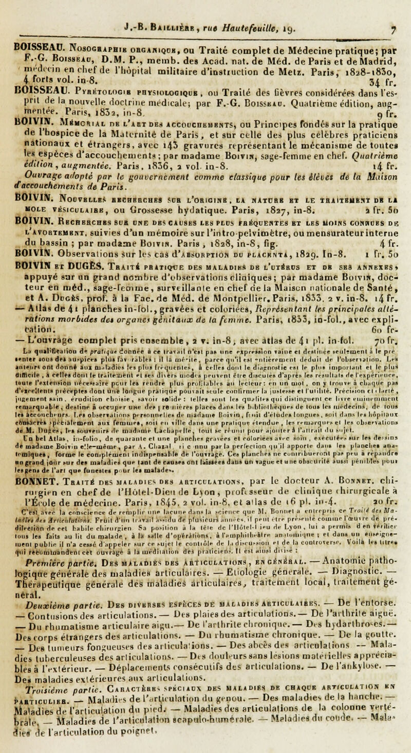BOISSEAC. NosocBAPHtB obgahiqcb, ou Traité complet de Médecine pratique; par F. G. B01S8EA0, D.M. P., mcmb.des Acad. nat.de Méd. de Paris et de Madrid, nindccin enchef de l'hôpital militaire d'iustiuction de Meli. Paris, iSaS-iSîo, 4 forts vol. in-8. 34 fr. BOISSEAU. PïaÉTOLOci» pnrsioLoGiQiiB , ou Traité des Cèvres considérées dans l'es- prit de la nouvelle doctrine médicale; par F.-G. Boissbjd. Quatrième édition, aug- mentée. Paris, i832, in-8, 9 fr. BOIVIlï. MriHCKiAL DE l'abt DES AccoucHBUBNTS, OU Priocipcs fondés sur la pratique de l'hospice de la Maternité de Paris, et sur celle des plus célèbres praticiens nationaux et étrangers, avec i45 gravures représentant le mécanisme de toutcB les espèces d'accouchements ; par madame Boitih, sage-femme en chef. Quatrième édition , augmentée. Paris. i836, a vol in-8. i4 fr. Ouvrage atloptc par le gouvernement comme classique pour tes élèvet de la Maison d'accouchements de Paris. BOIV'IlV. N00VBILB.<. BBCRBBCUES SOB L'OBIGinB , tA nATCBB BT LE TBilTBHB.1T DB L1 HOLE vÉsicuLAiBB, OU tirosscsse hydatique. Paris, 1827, in-8. a fr. 5o BOIVIN. Rbcrebchbs bu» vue dbs causes ies plus ibéqueutes bt les uoims cobuobs db l'avobtembkt, suivies d'un mémoire sur l'intro pelvimètre, ou mensuratcurinterne du bassin ; par madame Boivin. Paris , 1828, in-8, fig. 4 fr- BOIVIN. Observations sur les cas d'ABsoRPTion au placrnta, 1829. In-8. i fr. 5o BOIVIN ET DCGËS. T&AiTé pbatiqve des ualàdibs db l'ut^bus et ob ses annexes * appuyé 8-jr un grand nombre d'observations cliniques; par madame Boivi», doc- teur en méd., sage-feoime, surveillanle en chef delà Maisun nationale de Santé, et A. DucÈs, prof, à la Fac. de Méd. de Montpellier. Paris, iS33. 2 v. in-8. i4 fr. — Allas de 4 ï planches in-fol., gravées cl coloriées, Représentant les principales altè~ râlions morbides des organes génitaux de la femme. Paris, |853, io-fol., avec expli- cation. 6i> fr- — L'otivrégc complet pris coseoible, 2 t. in-8, avec atlas de 4' p'- in-fol. 70fr. Li, qnaI>flealioo àl pratique donnée à c* Irav^il n'en pae iine «.xprrMlon Taine el deMitiéfi seulïinçnl à le pre ■ enler «oui dfl aur-piri-B plus fav raLIcIi ; il la in^-ile, parce qu'il «si «iilîèrenient ilpduil de l'oboenalion. Les anleurt onl donni atil Oi.dudioK ies plus frt'<;rienlei>, & celles dont le diapnnslic est le plus inipoi lanl el le plu!l tllBlcile , À celles doiil le IratleUieiil el ses diters tiindi s peiivenl èlre disculés d'après les résultais de l'expérience, loule l'exleiisibd nécessaire peur le» rendre plus pruliljbles au lecleur; en un UIOI. on y trouve à cliaque pas d'eiceUenle ptéceples dont une toitgiie praiifue pouvait seule conilrnier la justesse el l'utilité. Précision et i Lrlé , jnfienient sain . érudition clmisie , savoir solide; lelles sont les qualités qui dislin;;iient ce livre eiiiiueninicnt remarquable, destine à occuper UHe des | reuiiéres places d.ins les li.ldiollièques de tous les médecin*, de tous lei ^econclienrs. Les olisenalions p,-rsonnrUes de inadanie Doivin , rciit d'études lo!<f;ues, suit dans les liôpitaux ttte^rtlrti sfiétialeoienl aux Tefntues, soit eu ville dans une pratique étendue , les remarques et les observations dtf H. t)U^és, lea souvenirs de tliadauke Lacba pelle, tout se ré un il pour ajouter Â Ta 11 rail du s, 1)1'!. Cd bel Allas, iii-fulio, de quarante el une plancjies f>ra,èes el coloriées av.-c soin , eséeutéen sur les de, si us de madame Soivin elle-iuême «parA.CIiasal ricnnu par la perleclion qu'il apporte dans les pianclicsana- IcmiqueB, Torme le coo,pIéiuent indispensablK de l'ouvrage. Ces planclies ne coniribueroni pas peu â répandre an grand jour sur des maladieii que laol decaoseaoni laiMéel daUi un vague el 1,11e obscurité aussi pénibles pour les gens de l'art que funestes p.iUr les malides. BONNET. Tbaité obs maladies dbs AaticunTioss, par le docteur A. Bo-i.iet. clil- riiigii>n en chef de l'Hùlel-Dicii de L)on , ptoftsseur de clinique (hinirgicale à l'Éiole de méderinc. Paris, iS45, 2 vol. in-8, el allas do ifi pi. iii-4. Jo fr. C'esl avec la conscience de remplir une lacune dans la science que M. Bonnet a entrepris ce T'ailé de* Ma- laifirtiie* Artieiihtinni. Fruit d'un liavail a-idu de plusieurs àiniées. il peut être présenté comme I'{eu,re de pré. dileclion de cet habile cblrurRien Sa position à la lèle de l'Ilôtel-t Jeu de Lyon , lui a permis d en térilic- tous les faiu au lit du malade, à la salle d'opéritions, à renipbilbeilre an.ucmique ; el dans un «ilseigne- luent public il n'a cessé d'appeler sur ce sujet le conliôle de l.i discussion et de la controverse. Voilà les lares iflî rel;umttiandent cet ouvragé à la luédiialion de* praticien.s. Il est ainsi diusé : Première partie. Des maladiBs des Abticolatioks , EsoÉniiaAL. —Anatomic patho- logique générale des maladie» articulaires.—Eliologie générale. — DiaRnostlc. — Thérapeutique générale des maladies articulaires, traitement local, ttailement gé- néral. Deuxième partie. Des diVbesbs espèces de maladies abticulaibes. — De l'entorse. — Contusions des articulations.— Des plaies des articulations.— De l'arthrile aiguë. — Du rhumatisme articulaire aigu.— De l'arllirile chronique.— Dis hjdarlhro^es.- Des (orps étrangers des arliciilalions. — Du rhumatisme chronique. — De la goutte. £)çg tumeurs fongueuses des arlicula'ions. — Des abcès des arlieulalions — Mala- dies tuberculeuses des arlieulalions. —Des douleurs sans lésions maleiiclles apprécia- bles à l'extérieur. — Déplaretiienls ronsécuiifs des articulations. — De l'ankylose. — De» maladies extérieures aux arlieulalions. Troisième partie. CAnAciÈBB* spéciaux des maladies de chaque articulation k» PABTiCULiBB. — Maladies de l',irt,ieulation du genou. — Des maladies de la hanche. — Maladies de l'arliculalion du pied.- — Maladies des arlieulalions de la colonne verté- brale, — Maladies de l'articulation scapulo-humétale. — M?ladies du coude. — Mala- dies de l'articulation du poignet.