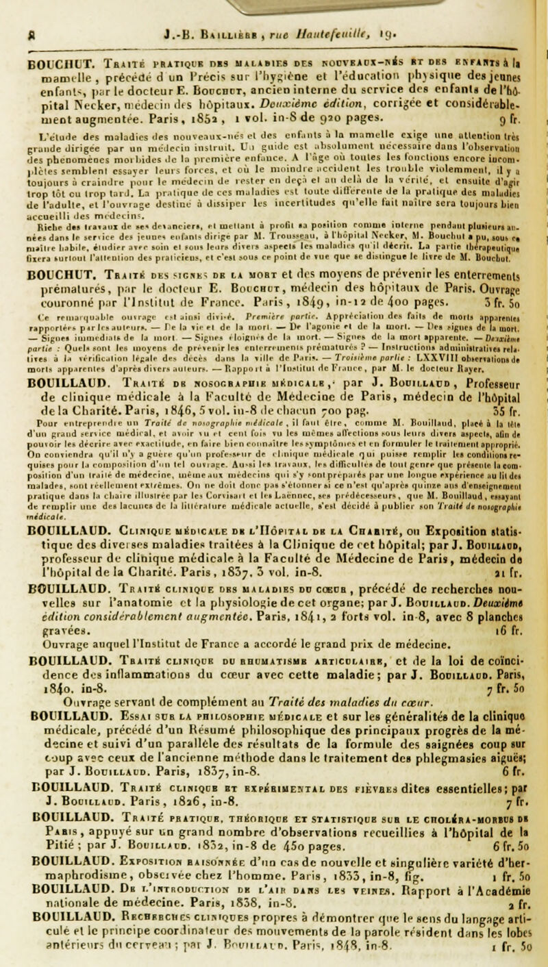 |) BOtCIlUT. TbAITÉ PRATIQI'B DBS MALABIF.S DES ^OCVBADX-nés »T DBS BNrAHTSàlt maimlle, précédé d un Précis sur l'hy^ii-oe et réducalion physique des jçunes enfiinl-;, juir le docteur E. Boocdct, ancien interne du service des enfants de l'hô- pital Necker, niedetiii lUs hôpitaux. Z>tî//.r(dmc édU'to7i, corrigée et considérable- uieot augmentée. Paris , 1852 , 1 vol. in-S de 920 pages. 9 fr. L'élude des maladies des nouveau\-tie' el des cnf.mts à lu mnnicllc exige une utlcnîion très grande dirigée par un mt-deriu instruit. U,i guide est .ihsolument nécessaire duiis l'oliservutioii des phcnomèocs moi hldcs de la première enfiiuce. A ITigc où toutes lus fonctions encore iuroni- plctes semblent essayer leurs forces, et où le moindre iiccidetit les IroiiLlc viulemmcnl, il y a toujours à craindre pour le médecin de rester en deçn el an del.i de la vérile, el ensuite d'a^r trop tôt eu trop lard. La pr-itique de ces maladies est loute difiérenle de lu pratique des nialudl» de l'adulte, el l'ouvrage destine à dissiper Us incertitudes qu'elle fait naître sera toujours lien accueilli des mrdccin':. Riclie dBB Iraïaiix de se* dei^nciert, cl luellaiil û profil sa position romui* inlrrne pendant pluiieura au. oêe* dans If service de» ieune^ enfjnls dirige par M. Troiisîieau, à l'hôpildl Nocker, M. Boucliiil • pu, Bouk Fa m»ilie liabile, étiidjpr .iY»r soli» el ïoiiii leiir» diteis aspect» les maladies qui! d*crit. La pariie lliérap«utiquB fiit-ra fcurloul l'allfolion des piaiicîeus. el c'est sous ce point de tue que se diMÎngue le livre de M. Doucliul. BOUCHUT, Tbaitk des sighk^ db la mobt et des moyens de prévenir les enterrements prématurés, p;ir le docteur E. Bouchut, médecin des hôpitaux de Paris. Ouvrage couronné p.tr l'Inaitnt de Fr.inec. P.iri^, 1S49» in-12 de 4oo pages. 3 fr, 5o Ce rriiiari)u..ble i>utr;igi- (-Ijinsï divi-^. Vremitre port'f. Appri'iialioii de» faits de morts Hppnrnuei ^appo^tP^■^ p^r 1rs .lul'-iiri'. — fe la »i.- «•! de la iiiori — De l'apoiiic fl de la mort. — [te» figues de la mort. — Signet iiunRdinlf.de la iuotI —Signe» tloiRmede la innri. — Signet, de l:i mort ippareiile. ~Drixiimt partie : Quelx sont Ic8 moyens de prt^^eiiir les enlern-uienis prématun's ? — Instructions aduiiiiiitraline) reU- tites à Ih vrrdit.ilion It'pale d'-> décès d^tns la ïille de P.trï». — Troixihiie partie : LXXVIIl ob»crTilionnle a]or1> app.irentr& d'après diter» auieuri'. —Tl.ippoitû riii!>litut de l'i-itire, par M- le docteur llayer, BOUILLAUD. Traité db nosogbapuib miIdicalb ,• par J.Bodillaud, Professeur de clinique médicale à la Faculté de Médecine de Paris, médecin de l'ht^pital de la Charité, Paris, 1846, 5 vol. iu-8 de chacun 700 pag. 55 fr. Pour fittreptei'die un Traité de notograpliie nédicate , W {»ui être, couinie M. BouillHud, pUeé à la tM« d'un grand »er^ icr lu^ dirai, et ii^oir \u r-l ce ni (oln tu les luèmes al1'ectioDS^ou^ leurs divers aspects, otin (if pouioir les décrira avi-r ^xactilude, fn faire liicn ronnailre Irs^yraplôntr^ et tu formuler le trttili'nienl approprii-. On eoiiviendra qu'il n'y a guèrt' qu'un profe>scnr de «liiiique nièdirale qui puisse remplir It-g condilionirc- quisrs pour ].i foinpoï'ilion d'un tel ouvia^e. Au-si les Ira taux, Irs dilTicullars de tout genre que pr^-sentc laooni- position d'un irailé de médecine, iiiêine.iux mêderlns qui s'y ^onl prépaies par une longue expérience au litd» maladfs, t'ont lécllciiienl rxiréiuei). On ne doit donc pas ^'étonner b't co n'est qu'après quinze ans d'enseignraient pratique dans la cliaÎJe illuslrèe par le:« Corvitai t cl [es Laènnec, ses pi'édéces^eurH , que M. Boiiillaud , miayant de remplir une des lacunes de la littérature médicale actuelle, s'est décidé ù publier son Troiti Je noiograùhi* tnédicale. BOUILLAUD. Clinique uiiDicALE db l'Hôpital db la Gbahité, ou Exposition statis- tique des diveises maladies traitées à la Clinique de cet hôpital; par J. Bduiliadd, professeur de clinique médicale à la Faculté de Médecine de Paris, mëdecia do l'hôpital de la Charité. Paris , 1857, 5 vol. in-8. 31 fr. BOUILLAUD. TitAiTÉ CLiniQUE dbs ualadies dd cobcb , précédé de recherches nou- velles sur i'anatomie et la physiologie de cet organe; par J. BouiLLAuD.Z)e«a!(^m« édition considérablement augmentée. Paris, i84i» a forts vol. in-8, avec 8 planches gravées. i6 fr. Ouvrage auquel l'Institut de France a accorde le grand prix de médecine. BOUILLAUD. Tbaité cliniqub du dbumatisub abticolaibr, et de la loi de coïoci' dence des inflammations du cœur avec cette maladie; par J. Bocillaud. Paris, i84o. in-8. 7fr. 5f> OnTrn^e servant de complément au Traité des maladies du cœur. BOUILLAUD. Essai sub la philosophie médicale et sur les généralités de la cliniquo médicale, précédé d'un Résumé philosophique des principaux progrès de la mé- decine et suivi d'un parallèle des résultats de la formule des saignées coup sur coup avec ceux de l'ancienne méthode dans le traitement de» phlegmasies aiguës; par J. Bocillacd. Paris, iSS^, in-8. 6 fr, BOUILLAUD. TRAiTii cLiniQcB et bxpbbiuental des fièvaes dites essentielles; par J. Booillald. Paris , 1826 , in-8. 7 fr. BOUILLAUD. Traité pratique, thiîobiqdb et statistique sub le CHOLéRA-MonBOS d« Pabis, appuyé sur un grand nombre d'observations recueillies à l'hôpital de la Pitié ; par J. Bouilladd. 18^2, in-8 de 45o pages. 6 fr, 5o BOUILLAUD, ExPOsiTioH BAisonnéE d'nn cas de nouvelle et singulière variété d'her- maphrodisme, obscivécchez l'homme. Paris, i853,in-8, fig. 1 fr. 5o BOUILLAUD. Db i.'iriTRODurTioN db l'air dans les vfihes. Rapport à l'Académie nationale de médecine. Paris, iS58, in-S. a fr. BOUILLAUD, Rbcbbbchi-s cliistqdes propres à démontrer que le sens du langage arti- culé et le principe coordinateur des mouvements de la parole résident dfins les lobes