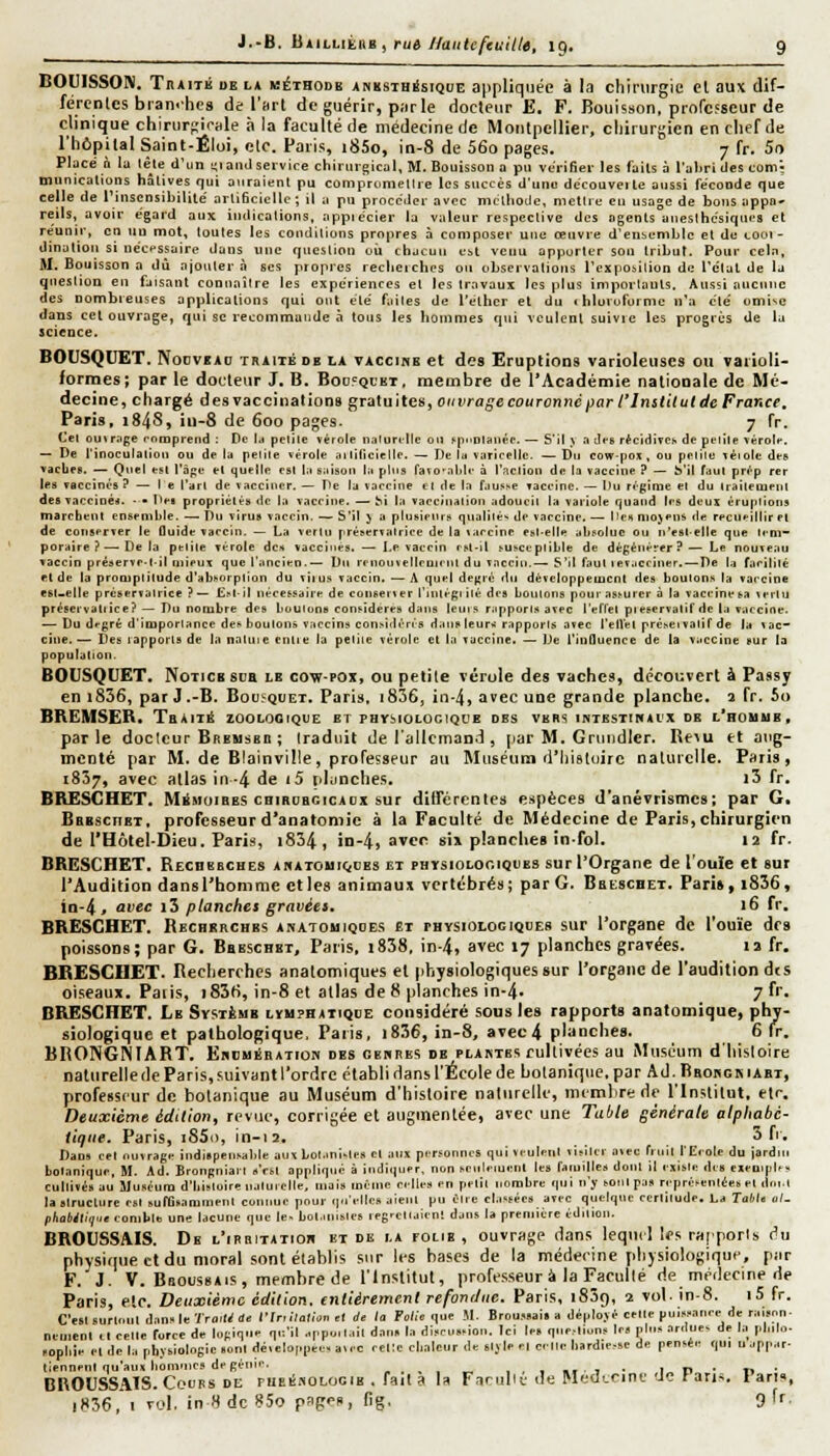 BOUISSON. Traité de la méthode AKKSTHisiQuE appliquée à la chirurgie et aux dif- fércnlcs branches de l'art de guérir, parle docteur E. F. Bouisson, professeur de clinique chirurpirale à la faculté de médecine de Montpellier, chirurgien en chef de l'hôpital Saint-Ëloi, elc. Paris, i85o, in-8 de 56o pages. 7 fr. 5o Placé à la lèle d'un ^lanJ service chirurgical, M. Bouisson a pu vérifier les fails à l'aljrL des com- munications hâlives qui auraient pu comprtimellie les succès d'une dccouveite aussi fe'conde que celle de l'insensibilité artiSciellc ; il a pu procéder avec mclliode, mettre en usage de bous appa^ reils, avoir égard aux indications, appiécier la valeur respective des agents aneslhcsiques et reunir, en nu mot, toutes les conditions propres à composer une œuvre d'ensemble et de cooi- dination si nécessaire dans «ne question oii chacun est venu apporter son tribut. Pour cela, M. Bouisson a dû ajouter,! ses propres reclieiches ou observations l'exposilion de l'état de la question en fjis,'\nt connaître les expériences et les travaux les plus importants. Aussi aucune des nombreuses applications qui ont été faites de l'elher el du » bluvoforme n'a été omise dans cet ouvrage, qui se recommande ci tous les hommes qui veulent suivie les progrès de la science. BOUSQUET. Noovf AD inAiTÉ de la vaccine et des Eruptions varioleuscs ou varioli- formes; par le docteur J. B. Boofqcet, membre de l'Académie nationale de Mé- decine, chargé desTacciuations gratuites, oiivragecourcnnéparl'InstiluldeFrance. Paris, 184s, iu-8 de 600 pages. 7 fr. Cet outrage comprend : De U petite vérole naturelle ou siutnlauée.— S'il ^ a di-s réciciiTCs de petile vérole. — De l'inoeulaliou ou de la pelile vérole hi liliciclle. — De U varicelle. — Du eow-poK, ou pelile léiolc des vacbeB. — Qnel tst l'ope el quelle est la saison la pins faïo'able à l'action de la ïacciue ? — b'il faut prép rer les vaccinés ? — le l'art de Taccincr. — De la vaccine el de la fausse vaccine. — Du régime et du Irailemenl des vaccinée. - > Dei propriétés tie la vaccine. — ^i la vaecinalion adoucit la variole quand les deux éruptions marebent ensemble. —^T)u virus vaccin. — S'il J a plusieurs qualités de vaccine. — Iles niojeus de recueillir et de conserver le fluide vaccin. — La venu préservatrice de la vaccine esl-elle absolue ou n'eslelle que leni- poraire ? — Delà petite vérole de» vaccines. — De vaccin rsl-il susceplible de dégénérer?— Le nouveau vaccin préserve.lil niîput que l'ancien..— Du rmouvellruienl du vaccin.—■ S'il faut lev.iccîner.—De la farililé el de la promptitude d'absorption du viius vaccin. — A quel degré du développement des boulons la vaccine esuelle prcservalrice ? — Est-il nécessaire de coiiseiter l'iiuégi ilé des boiuons pour assurer à la vaccine sa vertu préservatiice? — Du nombre des boulons considères dans leurs rupporls avec l'ertel pieservalif de la vaccine. — Du dfgré d'importance des boulons vaccins considérés dausleurs' rapports avec l'etlél prcseivalif de la vac- cine. — Tes lapporls de la natuie entie la petite vérole et la vaccine. — De l'influence de la vaccine sur la populatjon. BOUSQUET. Notice sdb le cow-pox, ou petite vérole des vaches, découvert à Passy en i836, par J.-B. Bousquet. Paris, i836, in-4, avec une grande planche, a fr. 5o BREMSER* Tbàité zoologique et physiologique des vers intestinacx de l'rouub. parle docicur Bremsbe ; traduit de l'allemand, par M. Grtitidler. Re^u et aug- menté par M. de Blainville, professeur au Muséura d'Iiistuirc nalurelle. Paris, 1857, avec atlas in-4 de (5 planches. t3 fr. BRESCHET. IVKmoibes chihubcicaox sur différentes e.spèce8 d'anévrismes; par G. Bbesciiet, professeur d'anatoniic à la Faculté de Médecine de Paris, chirurgien de l'Hôtel-Dieu. Paris, i834, in-4, avec six planches infol. 12 fr. BRESCHET. RECnEECHES anatoui(,oes et phisiolooiques sur l'Organe de l'ouïe et sur l'Audition dansl'homme ctles animaux vertébré»; par G. Beescbet. Pari», i836, in-4, avec i3 planches gravées. 16 fr. BRESCHET. Recherches akatomiqoes et physiologiques sur l'organe de l'ouie des poissons; par G. Beeschbi, Paris, i838, in-4, a^ec 17 planches gravées. la fr. BBESCHET. Recherches anatomiques et physiologiques sur l'organe de l'audition dts oiseaux. Patis, i83ti, in-8 et atlas de 8 planches in-4. 7 f''. BRESCHET. Le Systèiub lymphatique considéré sous les rapports anatomique, phy- siologique et pathologique. Paris, i836, in-8, avec4 planches. 6 fr. BRONGNTABT. EimMiiBATioN des oeupes de plastes cultivées au Muséum dhisloire nalurelle de Paris, suivant l'ordre établi dans l'École de botanique, par Ad. Bbokgmaet, professeur de botanique au Muséum d'histoire naliirclle, membre de l'Institut, etc. Deuxième édition, revue, corrigée et augmentée, avec une Table générale alphabé- iiqae. Paris, i85o, in-ta. 3 ft. Dans cet ouvrage indispensable aux Lol.inisles cl aux personnes qui veulent visiter avec friiil tEroIe du Jardlu botanique, M. Ad. Brongniarl s'est appliqué à indiquer, non senleiuenl les familles donl il existe des exempifs cultivés au Muséum d'iiisloire nalurelle, mais même celles en petit nombre qui n'y sonlpas représentées el (ini.l la structure est sufOsamment connue pour (piellcs aient pu Olre el.issées arec quelque cerlilude. La Tahl, ùI- phabiliq'it conilile une lacune que le. bot.unsles reg'Ctlaienl dans la première édnion. BROUSSAIS. De l'irbitatior et de la folie, ouvrage dans lequel Ifs raiporis i^u physique et du moral sont établis sur les bases de la médecine physiologique, par F. J. V. BaoussAts, membre de l'Institut, professeur à la Faculté de méilecine de Paris, etc. Deuxième édition, entièrement refondue. Paris, 1839, 2 vol. in-8. i5 fr. C'est surloul dan. le-/ro.l^a* fin ilalion ,1 di la Fo/ie qv.e M. Broussais a déplojé celle puissance de raisr.n- nen.ent il celle force de logique qu'il .ppo.lail dan, la discussion. Ici le. qne.-liuns les plus ardue, de la plulo- sopliie ride la physiologie sont développée» avec retle cbalour de sljle el celle hardiesse de pensée qui uappar- tiennent qu'aux lioinnies de génie. „...„ ...•,.,• irv* n ■ BROUSSAÎS. Cours de piie1!»oloi;ie , fait a la Farubt.- de Medunne 'Je tans. Paru, iH36,i vol. inHdc«5o pfige», fig. 9'r.