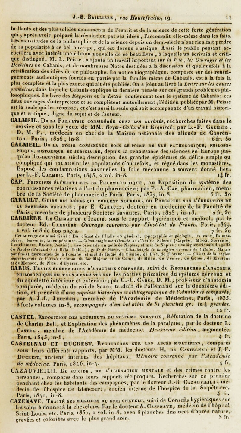 biillauts et des plus solides tnoniimenis de l'esprit et de la scieoce de cette forte génération qui, après avoir préparé la révolution par ses idées , l'accomplit elle-mêine dans les faits. Les vicissitudes de la pliilosopliie et de la science depuis un demi-siècle n'ont rien fait perdre de sa popularité à ce bel ouvrage , qui est devenu classique. Aussi le public pensant ac- cueillera avec intérêt une édition nouvelle de ce beau livre , à laquelle un écrivain et criti- que distinj^ué , M. L. Peisse , a ajouté un travail important sur la Vie , fes Ouvrages et les Doctrines de Cabauis, et de nombreuses Notes destinées à la discussion et quelquefois à la rectification des idées de ce philosophe. La notice biographique, composée sur des rensei- gnements authentiques fournis en partie par la famille même de Cabanis, est à la fois la plus complète et la plus exacte qui ait été publiée. On a joint au livre la Lettre sur les causes premières, dans laquelle Cabanis exjdique sa dernière pensée sur ces grands problèmes phi- losophiques. Le bvre des Rapports et la Lettre contiennent tout le système de Cabanis ; ce.t deux ouvrages s'interprètent et se complètent mutuellement ; l'édition publiée par M. Peisse est la seule qui les réunisse, et c'est aussi la seule qui soit accompagnée d'un travail histori- que et critique , digne du sujet et de l'auteur. GALMEIL, De LA Pabalysib coNSiDéaâB cnsz lbs aliiïmés. recherches faites dans le service et sous les yeux de MM. Hoyer-Coltardet Esquirol; par L.-F. CAïuiiiL , D. M. t*. , médeciti en chef de la Maison n)(ionale des aliéné» de Charên- »on. Paris, i8a6 , in-8. 6fr. 5o GALMEIL. Dk la folie consioiKéB «ocs le poii^t de vue patholosiqub, pbiloso- FHiQCE, HiSToaiQUE ET joDtciAiBE, depuis la renaissance des stiefices en Europe jus- qu'au dix-neuvième siède; description des grandes épidémies de délire simple ou compliqué qui ont atleint les po(iulations d'autrefois, et régné dans les monaslères, lixposé des condamnulions auxquelles la folie méconnue a souvent donné lieu, parL.-F.CALMEiL. Paris, i845, 2 vol. in-8. l4 fr- Cap. PfiinciPBs ^Li^usRTAiBEs DE PiiAHMACEUTiQUE, OU Exposition du Système des connaissances relatives à l'art du pharmacien ; par P.-A. Cap, pharmacien, mem- bre de la Société de [iharmacic de Paris. Paris, 1837. io-8. 6 fr. So CARAULT. GuiDB des uèbes qoi vbulbht rroUBBia, ou Préceptes sub l'édidcatiom de LA psEUiBBE BnPANCB; par E. Cab>i;lt, docteur en médecine de la Faculté de Paris, membre de plusieurs Sociétés savantes. Paris , 1828 , in-18. 1 fr. 5o CARRIÈRE. Lb Climat db l'Italie, fOus le rapport hygiénique et médical, par le docteur Ed. Cabbièqb. Ouvrage couronné par l'Institut de France. Paris, 1849* 1 vol. in-8 de 600 pages. 7 fr. 5o C^t ouyrage esl ainsi divisé : Du climal de l'Ilalie m général, lopograpliif ft péolûgic , les eaiu, i'.itonoB- phére, les veiils . la teinpéralure. — Climalnlijgie liLéiidioriate lin l'Italie : balerne (Caprée. Ma-sa , Sorielile , Cislpliaiuare. Rcina, t^uriici), rive orienuile da f;o!fe de iNaples, climal de Naplea ; riv* gépleDlrionâte du gbUe de iVaplrs [Pouzzolrs et Baïa. I-ctiia ) . gollc de Gaele.— Cj(i,i(ilt>/a^ifi de la regfn moyenne de t'Itaîte ; ^tarais ponlliiH el Qiareinnies de la Toscane ; climat de Rume, de Sienne . de Pisc, de Florence. — Clli'ial de la région itptentiionale de l'Italie: rtinial du tac Majeur et d* Corne, de Milan, de Venise, dé Gênes, de UanlOue Bl de Monaco, de Nire , d'dyéres, etc. GARUS. TeAiTii liLÉUE^TAlRE d'abatomib comparée, suivi de RECHEBcnBS d'ahatouib PHiLosopniQDB ou TBAMsCBNDA\TR SUT Ics parties primaires du système nerveux et du squelette intérieur et extérieur; par C.-C. Cabus, D. M., profi sseur d'analomie comparée, médecin du roi de Saxe; traduit de l'allemand sur la deuxième édi- tion, et précédé d'une esquisse historique el bibliographique de t'Ànatomie comparée, par A.-J.-L. Jourdan, membre de l'Académie de Médecine., Paris, i855. 3 forts volumes in-8, accompagnés d'un bel atlas de >i planches gr. in 4 gravées. lï fr. CASTEL. Exposition des attributs du système nerveu.x , Réfutation de la doctrine de Charles Bell, et Explication des phénomènes de la paralysie , par le docleur L. Castel , membre de l'Académie de médecine. Deuxième édition , augmentée. Paris, 1845, in-8. 4 fr. CaSTELN\C et DCCREST. Recherches sua les abcès multiples , comparés sous leurs différents rapports, par MM. les docteurs H. de Castelmac el J.-F. DrcREST, anciens internes des hôpitaux, mémoire couronné par l'Jcadémie de médecine. Paris, 1846, in-4- 4 'r. CAZAUVIEILH. Du suicide, de l'aliénation mentale el des crimes contre les personnes, comparés dans leurs rapports réciproquis. Recherchas sur ce premier penchant chez les habitants des campagnes, par le docleur J.-li. Cazauvieilh , mé- decin de l'hospice de Liancoiirl , ancien inlerne de l'hospice de l.i Salpèlrière. Paris, 18I0, iii-8. . ... 4 fr- CAZCiVAVE. Traité ubs maladies du cuir chevelu, suivi de Conseils hygiéniques sur Us.'oins à donnera Id chevelure. Par le docleur A. Cazenavb, médecin de Ihôpilal S.iinl-Louis, etc. Pans. i85o, 1 \ol. in-8, avec 8 plancher dessioées d'après nature, gravées et coloriées avec le plus grand soin, S fr-