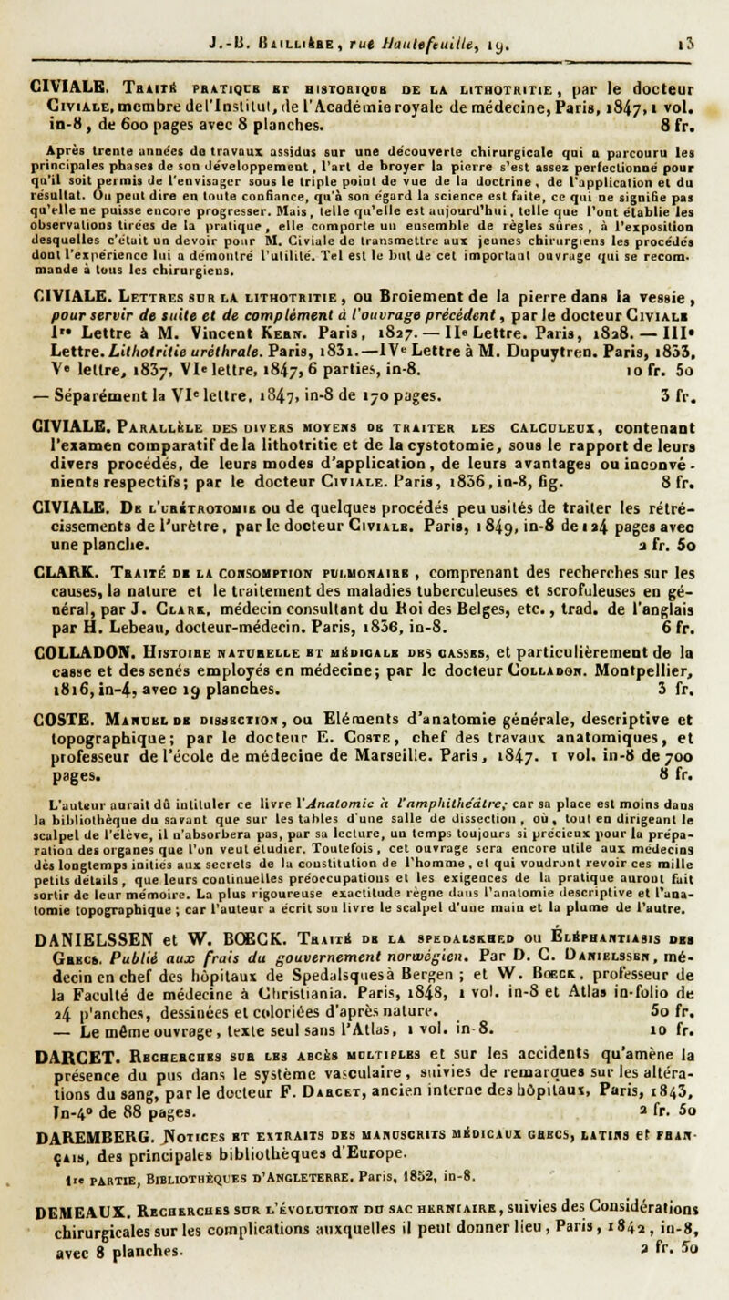 J.-U. fSiiLLiiHE, tut Haitleftu'dU, 19, iJ GIVIALB. TBiiTit PRiTiqcB bt hisiobiqob de Lii LiTHOTRiTiE, pat le docteur GiviALE, membre del'lnslilul, (le l'Académie royale de médecine, Pari», 1847.1 vol. in-8, de 600 pages avec S planches. 8 fr. Après trente unDccs do travaux assidus sur une découverte chirurgicale qui a parcouru les principales phases de son développement, l'art de broyer la pierre s'est assez perfectionné pour qo'il soit permis de l'envisager sous le triple point de vue de la doctrine, de l'application et du résultat. Ou peut dire en toute confiance, qu'à son égard la science est faite, ce qui ne signiSe pas qu'elle ne puisse encore progresser. Mais, telle qu'elle est aujourd'hui, telle que l'ont établie les observations tirées de la pratique, elle comporte un ensemble de règles sûres, à l'exposition desquelles c'était un devoir pour M. Civiale de transmettre aux jeunes chirurgiens les procédés dont l'expérience lui a de'montré l'utilité. Tel est le but de cet important ouvrage qui se recona* mande à tous les chirurgiens. CIVIALE. Lettres SDR LA lithotritie , ou Broiement de la pierre dans ia vessie, pour servir de tuile et de complément à l'ouvrage précédent, parle docteur Civiali I Lettre à M. Vincent Kebn. Paris, 1827. — II» Lettre. Paris, i8a8. — III Lettre.Ltf/io(ri(ie uréthrale. Paris, i83i.—IV» Lettre à M. Dupuylren. Paris, i853, V« lellre, iSSj, VI« lellre, 1847,6 parties, in-8. 10 fr. 5o — Séparément la VI'lettre, 1847, in-8 de 170 pages. 3 fr. CIVIALE, Parallisle des divers moychs ob traiter les calculeui, contenaot l'examen comparatif de la litbotritie et de la cystotomie, sous le rapport de leurs divers procédés, de leurs modes d'application, de leurs avantages ouiaconvé- nientsrespectifs; par le docteur Civiale. Paris, i856,in-8, Gg. S fr. CIVIALE. Db l'ubitrotouib ou de quelques procédés peu usités de traiter les rétré- cissements de l'urètre, par le docteur GiviALK. Paris, 1849, in-8 de ia4 pages avec une planche. a fr. So CLARK. Tbaité di la coksohption pui.uohaihb , comprenant des recherches sur les causes, la nature et le traitement des maladies tuberculeuses et scrofuleuses en gé- néral, par J. Clark, médecin consultant du Koi des Belges, etc., trad. de l'anglais par H. Lebeau, docteur-médecin. Paris, i836, in-8. 6 fr. COLLADON, UisTOiBE hatubelle bt h^dioalb des casses, et particulièrement de la casse et des sénés employés en médecine; par le docteur Collaook. Montpellier, 1816, in-4, avec 19 planches. 3 fr, COSTE. Mardbldb DissscTiOii, ou Eléments d'anatomie générale, descriptive et topographique; par le doctenr E. Goste, chef des travaux anatomiques, et professeur de l'école de médecine de Marseille. Paris j 1847. i vol. in-8 de 700 pages. 8 fr. L'auteur aurait dû intituler ce livre VAnatomic h l'amphithéâtre; car sa place est moins dans la bibliothèque du savant que sur les tables d'une salle de dissection , où, tout en dirigeant le scalpel de l'élève, il n'absorbera pas, par sa lecture, un temps toujours si précieux pour la prépa- ration des organes que l'on veut étudier. Toutefois, cet ouvrage sera encore utile aux médecins dès longtemps inities aux secrets de la coustitution de l'homme , et qui voudront revoir ces mille petits détails , que leurs continuelles préoecupatious et les exigeoces de la pratique auront fait sortir de leur mémoire. La plus rigoureuse exactitude règne dans i'anatomie descriptive et l'aoa- lomie topographique ; car l'auteur a écrit sou livre le scalpel d'une main et ta plume de l'autre. DANIELSSEN et W. 6CËCK. TbaitS db la sPEDAiaKHEo ou ÉlSphastiasis des Gbbc». Publié aux frais du gouvernement norwégien. Par D. G. Dahielssbb, mé- decin en chef des hôpitaux de Spedaisqiiesà Berj^en ; et W. Boecb. professeur de la Faculté de médecine à Glirisliania. Paris, i848, 1 vol. in-8 et Allas in-folio de 34 p'anches, dessinées et coloriées d'aprè.s nature. 5o fr. — Le même ouvrage, lexle seul sans l'Atlas, 1 vol. in 8. 10 fr. DARCET. Rbcheecubs sdb les abcès udltiplbs et sur les accidents qu'amène la présence du pus dans le système vasculaire, suivies de remarques sur les altéra- tions du sang, parle docteur F. Dabcet, ancien interne des hôpitaux, Paris, 184Î, In-4<> de 88 pages. » fr. 5o DAREMBERG. JJotices bt extraits des maboscrits médicaux gbecs, utihs et rsAB- çAis, des principales bibliothèques d'Europe. Ire partie, BlBLlOTHÈQL'ES D'ANGLETERRE. Paris, 1852, in-8. DEMEAUX. Recbercues sur l'évolutiom do sac hkrhiaire , suivies des Considérations chirurgicales sur les complications auxquelles il peut donner lieu , Paris, 184^ , in-g,