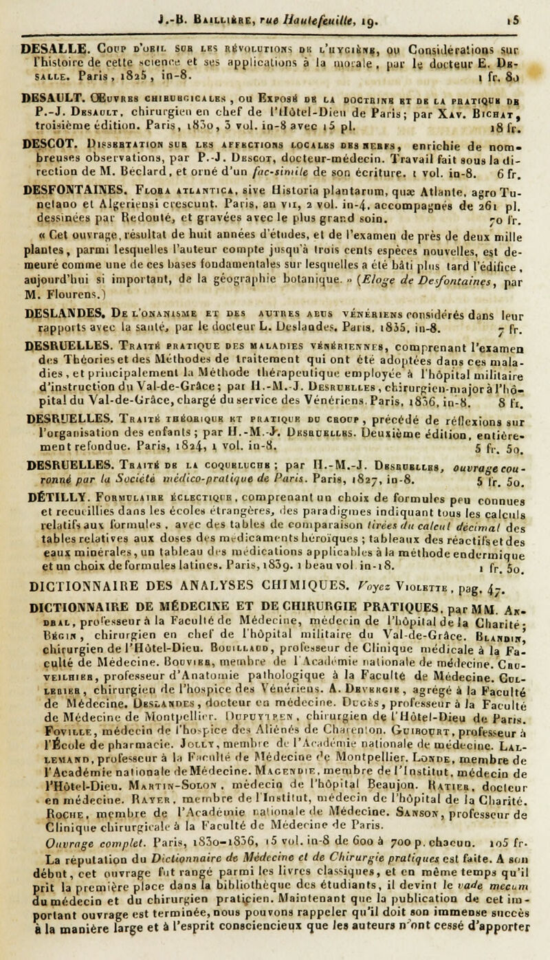 DESALLE. Coup d'obil soa lb5 névoLuiiom du l'uyci6h«, ou ConsiJéralions sur rhisloire de cette science et ses applications à la aiorale , pui- lu docteur E. Dk- SALLE. Paris, i8j5 , in-8. l fr, 80 DESAVLT. OEuvRBS chibbuoicales , ou Exposi! db h oociEmg gi db la pbatiqdb db P.-J. Dbsauit, cliirurgien en cbef de l'tI6tel-Dieii de Paris; par Xav. Bichat, troi-ticme édition. Paris, i83o, 5 vol. io-8 avec iS pi. ig ff^ DESCOT. UifSBBiATioN suB LBs AFFBCTions lOCALBs 0B8 REErs, enrichie de nom- breuses observation», par P.-J. Dkscot, docteur-médecin. Travail fait sous la di- rection de M. Béclard, et orné d'un fnc-simile de son écriture. 1 vol. in-8. 6 fr. DESFONTAIIXES. Floba ailantica. sive Uisloria plantarnm, qiiœ Atlante, agroTu- nclano et Algeriensi crescunt. Paris, an vu, 2 vol. in-4. accompagnés de 261 pi. dessinées par Redouté, et gravées avec le plus grand soin, -o fr. « Cet ouvra};e. résultat de huit années d'études, et de l'examen de près de deux mille plantes, parmi lesquelles l'auteur compte jusqu'à trois cents espèces nouvelles, est de- meuré comme une de ces bases fondamentales sur lesquelles a été bâti pins tard l'édifice, aujourd'hui si important, de la géographie botanique. .. (£/o^e de Dexfontaines, par M. Flourens.l DESLANDES, De l'onanisme et des autres abcs véhériens considérés dans leur rapports avec la saiilé, par le docteur L. Ucslaudes, Pans, i8J5, in-8. r fr. DESRUELLES. Traité pratique df.s halaoies vébSrienkes, comprenant rczamen des Théories et des Méthodes de traitement qui ont été adoptées dans ces mala- dies , et principalement la Méthode thérapeutique employée à l'hôpital militaire d'instruction du Val-de-Grâce; pai Il.-M.-J. Oesruelles, ckirurpien-niaioràriiô- pita! du Val-de-(jrâcc, chargé du service des Vénérions. Paris, i856, in-8. 8 fi DESRUELLES. Traiti! ibiIoeiquk kt pratique dd croop , précédé de réilcxions sur l'organisation des enfants ; par II,-M.-J. Uhsrcei,i,bs. Ueusième édition, entière- ment refondue. Paris, i8î4, t vol. in-8. 5 f,. 5g_ DESRUELLES. TaAiTil DB la coqueluchb ; par H.-M.-J. Dbsbdbllbs, ouvra-ecou- ronné par la Société niédico-praliffiie de Paris. Paris, 1827, in-8. 5 fr 5o DÊTILLY. Formoljibb éclectiqiic , comprenant un choix de formules peu connues et recuiillies dans les écoles étrangères, îles paradigmes indiquant tous les calculs relatifsauK formules . avec des tables de comparaison tirées lUt calcul décimal des tables relatives aux doses des mrdicamcnis héroïques ; tableaux des réactil'setdes eaux minérales, un tableau dis médications applicables à la méthode eodermique et un choix deformules latines. Paris, i83g. 1 beau vol in-18. 1 fr. 5o DICTIONNAIRE DES ANALYSES CHIMIQUES. ToyM Violette , pag. 47. DICTIOMNAIRE DE MÉDECINE ET DE CHIRURGIE PRATIQUES, par MM. An- DBAi, prolèsseur il la Facullè de Médecine, médecin de l'hùpital de la Charité- Bégin , chirurgien en chef de l'hôpital militaire du V^al-de-Grâce. Blahdib' chirurgien de l'Hùtel-Dieu. Bolcllaud, professeur de Clinique médicale à la Fa- culté de Médecine. Bodïieb, membre de r.\ca<limie nationale de méilecine. Crd- VEiLHiKB, professeur d'Anatuiuie pathologique à la Faculté de Médecine. Gol- LBDiBB, chirurgien de l'hospice des Vénériens. A. Dbvkkcii! , agrégé à la Faculté de Médecine. Obslandes, docteur en médecine. Ducts, professeur à la Faculté de Médecine de MontpelliiT. Dupuyipeiv , chirurgien de l'Hotel-Dieu de Pans. FoviLLE, médecin de l'hospice des Aliénés de Charcnîon. Guiboçrt, professeur à l'École de pharmacie. Jollt, memliic de l'Acidéniie nationale de médecine. Lal- LEMAun.prole'iseur à la Fiirnllé de Médecine <'e Montpellier, LoKnE, membre de l'Académie nationale de Médecine. Magen die, membre de l'Institut, médecin de l'Hôtel-Dieu. Martin-Solon . médecin de l'hôpital Beaujon. Hatieb, docteur en médecine. Rayer . membre de llnslilut, médecin de l'hôpital de la Cliarjté. Roche, membre de l'Académie iialionalede Médecine. Sansok, professeur de Clinique chirurgiiale à la Faculté de Médecine de Paris. Ouvrage complet. Paris, i83o-i836, <5 vol. in-S de 600 à 700 p. chacun. io5 fr- La réputation du Dictionnaire de Médecine et de Chirurgie pratiques est faite. A son début, cet ouvrage fut rangé parmi les livres classiques, et en même temps qu'il S rit la première place dans la bibliothèque des étudiants, il devini le lade mecum umédecinet du chirurgien pratipien. Maintenant que la publication de cet im- portant ouvrage est terminée, nous pouvons rappeler qu'il doit son immense succès à la manière large et à l'esprit consciencieux que les auteurs n'ont cessé d'apporter