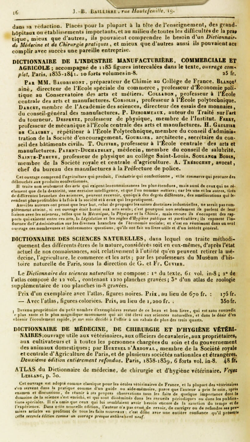 iC J.-B. dans «a rértaction. Placés pour la plupart à la tôle de renseignement, de» grand- bôpitaui 011 établissements importants, et au milieu de toutes les difficulté» de la pn> tique, micui que d'autres, ils pouvaient comprendre le besoin d'un Dic/ioimair- dù Méileeine et de Chirurgie pratiques , et mieux que d'autres aussi ils pouvaient acs complir avec succès une pareille entreprise. DICTIONNAIRE DE L'INDUSTRIE MANUFACTURIÈRE. COMMERCIALE ET AGRICOLE ; accompagné de 1183 figures intercalées dans le texte, ouvrage corri' plet, Paris. i853-i84i. lo forts volumesin-8. a5 fr. Fia MM. BiuDniMOBT . préparateur de Cliimie au Collège de France. Bl^kqdI aine, directeur de l'Ecole spéciale du commerce, professeur d'Economie poli- tique au Conservatoire des arts et méiiers. Coludou, professeur à l'École centrait? des arts et manufactures. Cobiolis, professeur à l'École polj'tecbnique. DiBCBT, membre de l'Académie des sciences, directeur des essais des monnaies, du conseil-général des manufactures. P. Desobmeaux, auteur du Traité sur l'art du tourneur, Dbspbbtz, professeur de physique, membre de l'Institut. Fbbbt, professeur de mécanique àl'I^colc centrale des arts et manufactures. H. Gaoliibb DB CnoBBr, répétiteur à l'École Polytechnique, membre du conseil d'adminii- tration de la .Sociité d'encouragement. Gooblieb, arrtiitectc, secrétaire du con- seil des bâtiments civils. T. Olivibb, professeur à l'École centrale des aria et manufactures. PAnENT-DucnArBLKT, médecin, membre du conseil de salubrité, Saiutb-Pbbove, professeur de physique au collège Saint-Louis. Sodiahoe Boom, membre de la Société royale et centrale d'agriculture. A. Tb^bochet, avocat, chef du bureau des manufactures à la Préfecture de police. Cri 0UTr3f;e comprend i'agrîciillure qui produil, l'in(iii(lri0 qui confeclionoe , elle commare* qui procure in (l*bo)icln*B .(UX produits coiifeclionn*-. Il Iraile non ifulrroeiil dej. ard qui fxipent lenconnaissances les pIuR^lenduel, roailauvii dtt ci-uxqui ne ré- cUnirnl que de la dexU'rilé. une eerlaitie inlcllif;encc, el que l'on noojQie m^lt'erj ; car les une el let autres, lii^l dr dirrirrnteN brandies des science*, peuvent recevoir, quoiqu'à des degrés ditféreDls, des améliorations qui te* rendent plus prolitables à la fi.is à la soci,;!* el à ceul qui les pratiquent. Au-'iles auteurs nnt pensé que leur but. celui de propager les saines doctrines indusirieltes, ne serait pascotn- plèlemeut atteint, si cet ourrage était borné aux an., seuls ; c'est pourquoi non seulement ils partent de leur ii.tison arec les sciences, telles que la A/^roni'^u«, la Ph^iiçoe et la r/iiniîe , mais encore ils s'occupent des rap. ports qui existent entre ces arts. I.i Législation et les règles d'/J/Ç('infl publique el particuliir» ; ils exposent l'in- lluence del'jdmiiiiirralion sur les diterses branches de l'économie sociale; et c'est en réunissonl flans UD seul nui rage ces nombreuses et intéressantes questions , qu'ils onl fait un livre u II le el d'un intérêt général. DICTIONNAIRE DES SCIENCES NATURELLES, dans lequel on traite mélhodi- quernent des différents êtres de la nature,considérés soit en eux-mêmes, d'après l'élat actuel de nos comiaiss,inces, soit rclaliveinent à l'utilité qu'en peuvent retirer la mé- decine, l'agriiultiire, le commerce et les arts; par les professeurs du Muséum d'his- toire naturelle de Paris, sous la direction de G. el Fj . Ccvibb. Le Dicliortnaire lies sciences nnliirellca se compose : i° du lexlc, 6t vol. in-8 ; 2 de I'bII.is com|iosé de 12 vol., contenant 1220 planches gravées ; 3° d'un atlas de zoologie supplémentaire de 100 planches in-S griivées. Prix d'un e»cmplaire avec l'atlas, fi^jures noires, Piix , au lieu de 670 fr. : ijS fr, — Avec l'atlas, figures coloriées. Prit, au lieu de i,aoo fr, , 35ofr. 1 Devenu propriélaiie du petit nombre d'evemplaircs restant de ce beau et bon livre, qui est sans conlretlll e plus vaste el le plus niagnitique monument qui ail été élevé aux sciences naturelles, el dans te désir d'en obieiiir l'écoulement rapide, je lu suis décidé à l'oiïrir à un rabais de pins des trois quarts. DICTIONNAIRE DE MÉDECINE, DE CHIRURGIE ET D'HYGIÈNE VÊTÉRI- N.\IRES;ouïrage utile aux vétérinaires,aux oCRciers decaïalerie,aux propriétaire!, aux cultivateurs et à tuutcs les personnes chargées du soin et du gouvernement des animaux domestiques; par IIuaiaEi. d'Abboval, membre de la Société royale et cenliale d'Agriculture de Paris, et de plusieurs sociétés nationales et étrangères. Deuxième édition entiirement refondue. Paris, i838-i839, 6 forts vol. in-8. 48 fr. ATLAS du Di^clionnaire de médecine, de chirurgie et d'hygiène vétérinaire. Vcytt Leblarc, p, 3o. Cet ouvrage est adopté comme classique pour let écoles vétérinaires de France, et la plupart des vétérinairai s'en servent dans la pratique comme d'un guide ou aide-mémoire, parce que l'auteur a pris le soin, après examen el discussions.^ de léunir à ses propres observations tous les faits de quelque importance dont la domaine de la science s'est enricbi. et qui sont disséminés dans les recueils périodiques ou dans les publicB- liuns spéciales. Il n'a omis que ceux qui lui semblaient avoir besoin encore de la sanction du temps el de l'expérience. Dans CMle nouvelle édition, l'auteur n'a pas cessé de revoir, de corriger ou de refondre sel pre- miers articles en profilant de tous les faits nouveaux r c'est donc avcr une entière confiance qu'il préieola («fia tictmdi édilion commt un cupragt prtttfur tntltn^trnt nfuf.