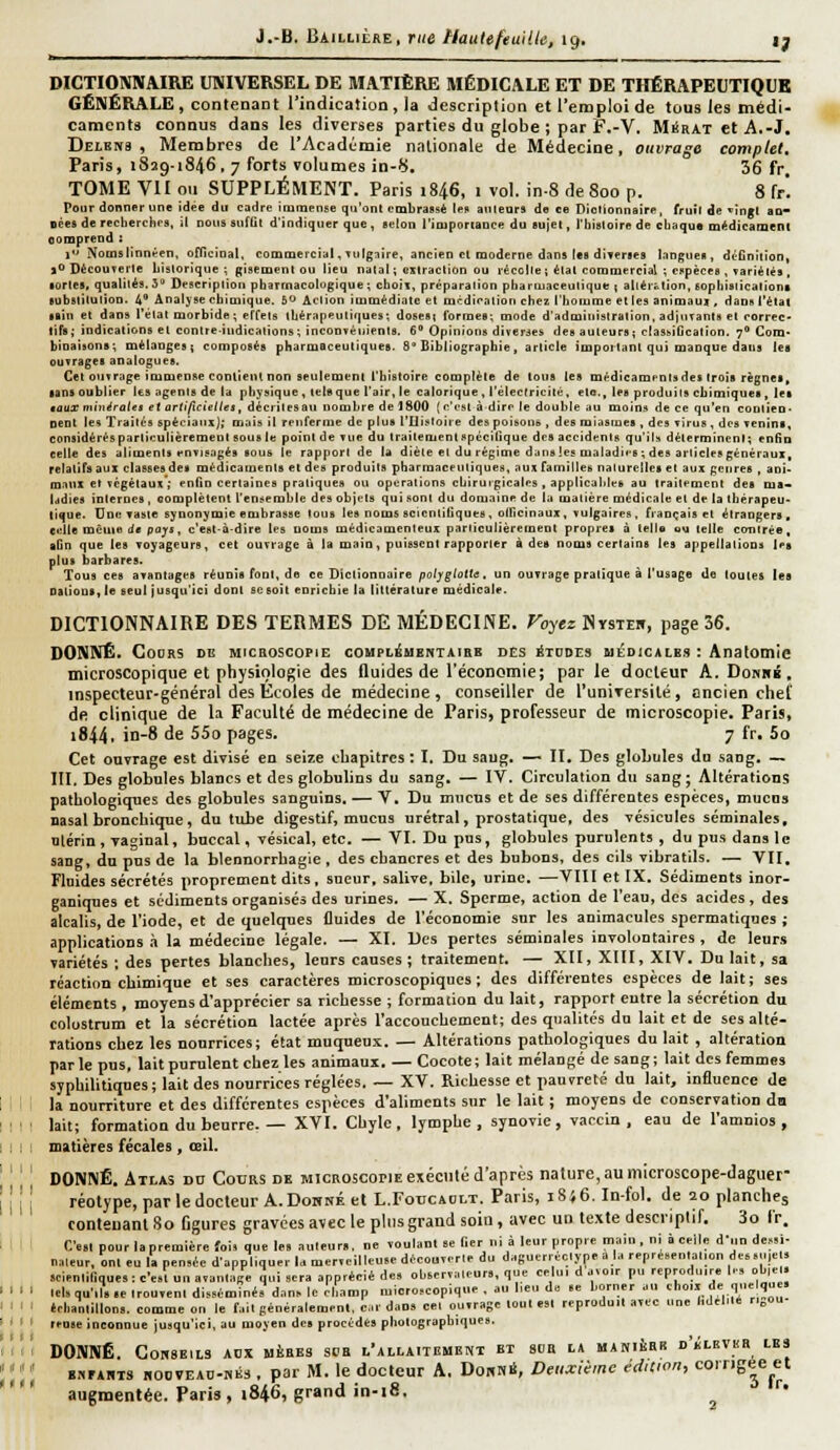 J.-B. Bàillière, rue Nautefeuille, içf, ly — — ...■■■■.._. ^ DICTIONNAIRE UNIVERSEL DE MATIÈRE MÉDICALE ET DE THÉRAPEUTIQUE GÉNÉRALE, contenant l'indication , la description et l'emploi de tous les médi- camenta connus dans les diverses parties du globe ; par F.-V. Migrât et A.-J. Delbns , Membres de l'Académie nalionale de Médecine, ouvrage complet. Paris, 1829-1846. 7 forts volumes in-8, 36 fr. TOME VII ou SUPPLÉMENT. Paris 1846, i vol. in-8 de 800 p. 8 f/. Pour donner une idée du cadre iiuinense qii'onl embrassé Ipb ailleurs de ce Diotionnairp, fruîl de «îngl ao- Dèeft de reclierchrs, il nous siifGt d'indiquer que, êt-lon l'ioiportaDce du Bojet, l'hialoire de cbaqus médicament oompreod : 1 Nomslinni^en, officinal, commercial, vulgaire, ancien et moderne dans les dJTer^es langues, dcGniiion, jODècouTerle bialorique ; gisement ou lieu nalal ; «xiraction ou récolle j élat commercial ; copèces , variétés , sortes, qualités. 3 Bescriplioii pharmacologique; cboii, préparaiion pbariuaceulique j aliérttion, eophisiications lubslilulion. 4 Analyse chimique. 6*^ Aclion immédiate et mcdiratioii chez l'homme et les animam , dans l'état taîii et dan» l'élat morbide ; effets iLér.ipeutiques; dosest formes; mode d'administration, adjurants et rorrec' tifs; indications et contre-indications; inconTéuients. 6 Opinion» diverses des auteurs; clasi^iGcalion. 7 Corn* binaisons; mélanges; composée pharmaceutiques. 8'Bibliographie, article impoiliinl qui manque dans les ouvrages analogues. Cet ouvrage immense contient non seulement l'histoire complète de tons les médicamr'Qiades trois règnei» ■ans oublier les agenis de la physique , tel» que l'air, le calorique , l'élecrricilé, eto., les produits chimiques , les taux minéralet et artificielles, décrilesau nombre de 1800 (l'cst à dire le double au moins de ce qu'en coulieu- oent les Traités spéciaux^; mais ÎI renferme de plus Tliistoire des poittons , des miasmes , des vîrus , des venins, considérés particulièrement sous le point de vue du traitement i^pécilique des accidents qu'il» déterminent; enfin celle des aliments fn visages sous le rapport de la diète et du régime d^ns les maladifs ; des articles généraux, relatifs aux classes des médicaments et des produits pharmaceutiques, aux familles nalurcllet et aux genres , ani- maux et végétaux'; enfin certaines pratiques ou opérations chirurgicales , applicahks au traitement des ma* Iddîes internes , complètent l'ensemble des objets qui sont du domaine de la matière médicale et de la thérapeu- tique. Une vaste synonymie embrasse tous les noms scientifiques, ollicinaux, vulgaires, français et étrangers, eulle même de pays, c'est-à-dire les noms médicamenteux parliculièreinent propres à telle ou telle contrée, aGn que les voyageurs, cet ouvrage à la main, puissent rapporter à dea noms certaine les appellations tes plus barbares. Tous ces avantages réunis font, de ce Dictionnaire po//^/otItf. un ouvrage pratique à l'usage de toutes les Oalioni, le seul jusqu'ici dont se soit enrichie la littérature médicale. DICTIONNAIRE DES TERMES DE MÉDECINE. Foyez Nysteb, page 36. DONNÉ. GOORS DG MICB05C0PIE COMPLéMBNTAIBE DCS ^TODES UÉDiCALES : ApatOmic microscopique et physiologie des fluides de l'économie; parle docteur A. Donhk, inspecteur-général des Écoles de médecine, conseiller de l'uniTersité, ancien chef de clinique de la Faculté de médecine de Paris, professeur de microscopie. Paris, 1844, in-8 de 55o pages. 7 fr, 5o Cet ouvrage est divisé en seize chapitres : I. Du saug. — II, Des globules du sang, — III. Des globules blancs et des globulins du sang, — IV. Circulation du sang; Altérations pathologiques des globules sanguins. — V, Du mucus et de ses différentes espèces, mucus nasal bronchique , du tube digestif, mucus urétral, prostatique, des vésicules séminales, nlérin, Taoinal, buccal, vésLcal, etc. —VI. Du pus, globules purulents , du pus dans le sang, du pus de la blennorrhagie, des chancres et des bubons, des cils vibratils. — VU. Fluides sécrétés proprement dits, sueur, salive, bile, urine, —VIII et IX, Sédiments inor- ganiques et sédiments organisés des urines. — X. Sperme, action de l'eau, des acides, des alcalis, de l'iode, et de quelques fluides de l'économie sur les animacules spermatiques ; applications à la médecine légale. — XI. Des pertes séminales involontaires , de leurs variétés ; des pertes blanches, leurs causes ; traitement. — XII, XIII, XIV, Du lait, sa réaction chimique et ses caractères microscopiques; des différentes espèces de lait; ses éléments , moyens d'apprécier sa richesse ; formation du lait, rapport entre la sécrétion du colustrum et la sécrétion lactée après l'accouchement; des qualités du lait et de ses alté- rations chez les nourrices; état muqueux, — Altérations pathologiques du lait , altération par le pus, lait purulent chez les animaux, — Cocote ; lait mélangé de sang ; lait des femmes sjpbihtiques; lait des nourrices réglées, — XV. Richesse et pauvreté du lait, influence de la nourriture et des différentes espèces d'aliments sur le lait ; moyens de conservation da lait; formation du beurre. — XVI, Chyle, lymphe, synovie, vaccin, eau de l'amnios , matières fécales, œil. DONNÉ. Atlas vu Cours de mickoscopie exécuté d'après nature, au microscope-daguer réolype, parledocteurA.DoBNÉet L.ForciOLT. Paris, iS}6. In-fol. de 20 planches contenant So figures gravées avec le plus grand soin, avec un texte descriptif. 3o Ir. C'e.l pour la première foi. que le. auteum, ne voulanl .e lier i.i à leur propre mai.i, ni à celle d'un de.-.i- naleur, ont eu I. pensie d'appliquer U mer.eilleu.r dùcouTerle du daguerrécl.vpe a l„ repré.en.a.ion de6.U|e . îeienliliques; c'e.l uu a.aulaee qui sera apprécié .le. oUerv:,leur., que celui d avoir pu reproduire |r, ol,|el. lel,qu',l,.e,rou,enl disséminé, dan» le el.amp microscopique , au heu do «e l.orner au cl,o,« de quelque, «chanlilloos. comme on le fail péuéralemenl, car dao. cel outrage lout es. reproduit atec une l.delMé ri„ou reage inconnue jusqu'ici, au mojen de. procèdes photographique». DONNÉ, GOHSEILS AOX uiiRES SCa l'allaitement et 80a LA MAHIÈRB d'kLEVKR LE3 BBEAiiTS H00VEAD-HÉ3 , par M, le doclcur A, DobnS, Deuxième édition, corrigée et augmentée. Paris, 1846, grand in-i8, ■•
