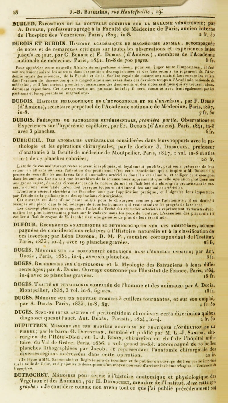 ig }.-B, fiiitiiàht, rut Hautefeiiille , i9> BUBLED. E\PO»ITIO!» de lu. HOCVELtE DOCTBIM SDR lA MALADIE V*B*RIENNE ; pat A. Dt-BLEO, professeur agrège à la Faculté de Médecine de Paris, aocien interne de l'bospice des Vénériens. Paris, iSag, in-8. » fr. 5o DUBOIS ET BURDIS. Histoire acadiSmiqcb dd iiAGjiiTi~Mii ahimal , accompagnée de notes et de remar^iues critiques sur toutes U-s observations et expérienci'S faites jusqu'à ce jour, par C. Bcbdih et F. Dobois (d'Amiens) , membres de l'Académie nationale de mcilccine. Paris, iS4i. In-8 de 700 pages. S fr. Pour .ipprér.ier celle liouirlle lUitoire rfu magnéliime onim'xt, pour en juger loult l'iuiporlaiice, il faut noD ïrulrrueiu i^uitrr It-,, .inlfur* tlju- l>xpo>iltiUi dri PxprrinicrH ri drt rjiil» «oiiiuis «u jugriurut de l'Aca- driuîe rONair dr» ft' iriicr.*. de la F.icullr ri dr la Soriél« roj'air de iiirurriur t luaia il f-uil rucore let «uîtra dan. rri.iiurn dr diïl■ll^.iou^ qitr le iiiaguélisiur a »ouIe*rra d.ins cra drniirr» Iriups à l'Aradeiiiie D.ilionale du médrciui-, et il Taul xurliiul prriidre ronnaissaure dr» d icu'urnia «1 dra noirh crilii^ura qui s'y Iroufeut abun- dauiiueol répandue.', ('el ouvr.iqn rsrite UQ puiaaaiil iutérèl i il srra coll^ulté avec IVuil égaleioent par Ira partisan, el le* oppoï.inis au niagncli*uie. DCnOIS. HlsTOlRB PHaOSOPBIQDE SB l'hTPOCOKDIIIB ET DB L'HTSlÉBIg , pst F. DdBOIS (d'AmieusJ, secrélaiie perpeluel de l'Académie nationale de Médecine. Paris, 18S7, in-S. 7 fr. 5o DUBOIS. Pbblbçoiis de tAinoLOGiB KirénmKKTus, première partie. Observations el Exjiérienres sur l'hypt-rcinie rapillaire, par Fr. Dubois (d'Amiens). Paris, i84i, in-8 avec 3 planclies. 6 fr. DUBltLli'.lL. Des ANOM\r,iEs artérielles considérées dans leurs rapports avec la pa- thologie et les opéraluins chirurgicales, parle dncleur J. Dudrukil , professeur d'aualomie à la famlléde niédecmede Montpellier. Paris, 1847, ■ vol. iu-8 el atlas in-i de 17 planches eoloriées. ao fr. L'élude de cas oiallieiirrus rmlr, souvrnl inexpliqués, el Inyaleiuent publiés, peu! Keule priserrrr de l'iir rrlour m allifani sur lux railrulioii ,le> pr.ilicieiis. C'esl eullo cnniielion qui n inspiré à M. Dubruril la pi iisie de rrrtieillir Ii-î- iioiiiLrrui lails d'aiiunialira arlérielle» dont il a - le léinnin. et eolliper eein consignés dan* les auteurs. Car on s.iil que les arebives de la sciencr! nous apprennent que telle opéialinn pratiquée lUr une gru'se altère, liaiisdes cireonst.iuie» oli [a n.iltire du mal et l'iiabilelé du cllirui'gien proiuettaieut le «ufl. ces, a ru une issue fatale qu'on doit presque toupiurs attribuer à Jcs anomalies artérielles. L'auteur a surtout cberelie à les rée,niiler tous par I application pratique, et à signaler leur itupoilatlpe par l'étude de la palbulugie et de- opérations cliiriirçicales. Cet ousrage est d>uic d'une liante milité pour le cbirurf;ien comtiie pour l'analoniiste t il est delliilé il occuper une place dans la bibliolbeque de tous les lioiumis 1(111 veulent suivre les prostrés de la science. Lis dix-sept plaiicbes qui loinposent l'atl.is du Truilé dt3 onamûlicj arteriilti» représenleni les variétés d'ano- lualiis les plus inléressantea prises sur le cadavre sous les jeux de l'uiiteur. L'exécution des plalioliel a 4té cuuliee ii riiabile crayon de U. Jacob ; c'est une gaïaiilie de plus de leur exaetitude. DUFOUR. lÎBCUFKCnES AJiATdllIQllES BT PHTSIOLOOIQUES SUR LES IliMIPTÈBES , aCCODls pagnécs de < iinsidéralions relatives à l'Histoire naturelle et à la classilication do ces insectj's; par Léon Uukoor, D. M. P., membre correspondant de l'Institut. Paris, i835, in-4, avec 19 planches gravées. S5 fr, DUGËS. MiSuoiEB srfl la co.mobmiiiî obcaniqh» d a «s l'échelle abimalb; par AnI, Duoiis , Paris, i832 , in-4, avec sii planche». 6 fr. DUGÈS. Rbciikbciibs sub l'omiSologib et la Mynlogie des Batraciens à leur» diffé- rents Ages; par A. Dei;ii». Ouvrage couronne par l'Institut de France. Paris, i834, in-4 avec au planches gravées. 16 fr. DUGÈS TnAiTii db physiolocib coupabée de riiomme et des animaux; par A. Duoiî. Mont|ieJier, i858, 3 vul. in-8, ligures. 18 Ir. DUGÈS. Mémoire «cb on nocïeao fobceps à cuillers tournantes, et sur son emploi, par A. OucBS- Paris, i835, in-S, lig. 1 fr. .50 DUGÈS. SuixT-ix» iMT KB AsciTin et peritnnilidetn chronicain ccrta discrimina quibas diagnusci queanlîauct. Ant. DcQts, Parisiis, 1824 , in-4. 2 fr, 5o DUPU'YTREN. Mmioiansun cub m.iifeBB rdcvfllk dk ibxtiqueb L'or^BiriOK 01  pibrbb; par le baron G. ltc|.cvTHBB, terniiiié el publié par M. L.-J. Saksor, chi- rurgien de l'Ilotel-Dieu . et L.-.I. Bècir, rliirurglen m rh f de l'hôpital mili- taiie du Val de Gr3re. Pari», i85fi. i vol. grand iti-fol. accompagné de in bcllei planches Itihogiaphlée» par Jacob, .t rcpresenlani l'analomle chirurgicale dei diverses régions iniétessces dans cette op-ralion. ao ff. , Je Içsue à MM. San«>n aine el lîégin le soin de terminer et de publier un outrage déjà en parlie impritn* d ,'rrl et dj ajouter la deseripiion d'un mojen l.uu.ean darréler le. hétnorrliagies . ('.■(.m>»l DUTROCHET. MiuotsES pour servir à l'Uisloirc anatomique et physiologique de* Vegetauï et des Animaux , par U. Dcibocuet, membre de l'Institut. Aiec ctUtif graphe : ■ Je considère comme non avenu tout ce que j'ai publié précédemment sur
