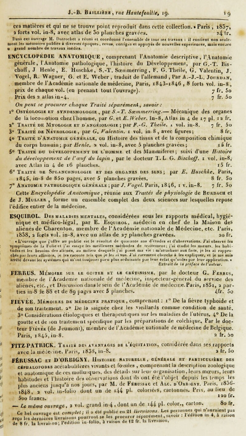 ces matières et qui ne se trouve point reproduit dans cette collection. • Paris , iSSy, î forts vol. in-8, avec atlas de 3o planches gravées. j.4 '■'• Pans cel ouTiHge M. Hulrochet a réuni cl coordonné l'citMémlle de louf »es travaux : il contient non seiilt;- nienl les mémoiit-g puliliée à direr^es éponups, rpvui, corriges e1 appuyés de nouvelles expériences, iDais encore o grand nombre de travaux iuédhs. ENCYCLOPÉDIE ANATOMIQllE , comprenant l'Anatomie descriptive , l'Analomic générale, l'Anatomie palhologique, l'histoire du Développenieni, par G.-T. I!is- choff, J Henle, E. Huschke, S.-T. Sœmmen ing , F. G. Theile, G. Valenlin, J. • Vogel, R. Wagner, G. et E. Weher , traduit de l'allemand , Tar A.-J.-L. JonaDAïf, membre de l'Académie nationale de médecine, Paris, 1843-1846 , 8 forts vol. in-8 , prix de chaque vol. (en prenant tout l'ouvrage). 7 fr. 5o Prix des 2 allas in-4. 7 fr. 5o On peut se procurer chaque Traité séparément, savoir: 1° OsTÉOLOGiE ET sYNnESMOLOGiE , par 5.-T. ^aj/ttrnerW/r^.— Mécanique des organes de la locomotion chez l'Iiomme, par G. et M, Weber. In-8, Allas in 4 de 17 pi. 12 fr, 2 TtiAiTÉ DE MïoLoGiE ET DANGÉioLuGiE ; par/^.-G. Theile. X vol. iii-8. 7 fr, 5o 3** Traite de Névrologie, par G, Vaicntin, i vol. in 8 , avec figures; 8 fr. 40 Traité d'Akatomie générale, ou Histoire des tissus et de la composition chimique du corps huiiiaiu ; par Henle, s vol. in-8, avec 5 planches gravées ; i S Ir. 5** Traité on développement de l'homme et des Manimifeies; suivi d'une Histoire du développement de Vœuf du lapin , par le docteur 1'. L. G. Bischo/J. i vol, in-8, avec Allai in 4 de 16 planches. i5 fr. 6** Traité de Splancunolugie et des organes des sens; par E. Huschke. Paris, 1845, in-8 de 85o pages, avec 5 planches gravées. 8 fr. 5o 7 Anatomie pathologique générale ; par/. ^o^e/. Paris, 1846, i v. in-8. 7 fr. 5o CtUe Encjrclopédie Anntomique , rk\in\e aux Traités de physiologie de Bdrdach et de J. MuLf.ER , forme un ensemble complet des deux sciences sur lesquelles repose l'édifice entier de la médecine, ESQUIROL. Des MALADIES HEflTALEs, considérées sous les rapports médical, hygié- nique et médico-légal, par E. Esquirol, uiédecîn en chef de la Mïiison des aliénés de Gharcnlon. membre de l'Académie nationale de Médecine, etc. Paris, |858, a forts vol. in-8, avt'C uu atlas de 27 planches gravées. 20 fr. ■ L'ouvrage ijue j'oflre au public est le résujLit de quai anle aus d'éludés el d'observations. J'ai observé les SJ■uplûule^ de la Folie el j'di ebïa^e les Oieilleures laélbodes de Ir.iileiueul; j'ai étudié les oiieurs. les babi- Uideset les besoins des aliiués, au milieu desquels j'ai p.issè ma vie : ru'atlacbaol aux Taits, je les ai rappro- cbés par leurs aliiuili s, je les raconte tels que je les ai vus. J'ai rarement eliercbe à les expliquer, et je lue suis arrête devant lee systèmes qui m'ont loujours paru plus séduisants par leur éclat qu'unies par leur application. ■ Exlraitde ta préface del'auUur. FERRUS. MÉMOIRE svR le GctiBB ET LE cs^TiKiSMB, par le docteur G. Feriiijs, menibie île l'Académie nalionale dé niL'ileirtnc, ins[jeLtetu-génerdl du service des aliénés, elc, et Disi'us.sion dans le sein de rAca'Jéinie île médeciiie. Paris, i85i, 2 par- ties in-8 Je 88 et de 8g pages avec S planches. ^fr. 5o FIÊVÉE. MÉMOIRES DE MÉDECINE PRATIQUE, Comprenant ; 1° De la fièvre typhoïde et de sou Iratltmeut. 2° De la saignée chez les vieillards comme condition de sauté. 3° Cunsidéiations étiologiqncs et théra|icutiqiies sur les maladies de l'utérus. 4° De la goutte et de ton trailenicul spécifique par les préparations de colchique. Par le doc- leur FiÉvÉE (de Jeumoni), membre de l'Académie nationale de médecine de Belgique. Paris, 1846, iu-8. 2 fr. 60 FITZPATRICK.. Tbaii» des avantages de l'^quiiaiion, considérée dans ses rapports avt:c la uié.le. tne. Paris, i838, in-8. a fr. 5o FËKUSSAG ET D'ORBIGNÏ. Histoire naturelle, centrale et pabticclière des . ciPUALOPODES acelabnliltres vivants cl fossiles, comprenant la riescri|ilion zoologique et aualciinique de ces inollu.'qucs, des détails sur lent 01 ganisalion , le.iis mœurs, leurs ' habitudes et l'histoire des obset'valions dont ils ont été l'objet depuis les temps les • plus anciens jusqu'à nos jours, par M. de Fébossac et Alc. d'Ohbignv. Paris, i836- r~ 1848, 2 vol. in-loliu dont un de i44 p'' coloriées, cartonnes. Pru, au lieu de r r „ 120 fr. Doo Irancs. — U même ouvrage, 2 vol. grand in-4 , dont un de 44 pl- color., carton. 80 fr. Ce bel otivroîe esl comi:lel ; tl a été publi,; eu âl livraisons. Les pe.soniies qui n'uuriiient pas ■ reçu lo de o^rc^s IWi-aisot'is pôurrut.t se les procurer séparément savon- : t édition m*, a .-aisot. • de 8 fr, la livraison; l'édition io-lolio, à raison de 12 fr. la livraison.