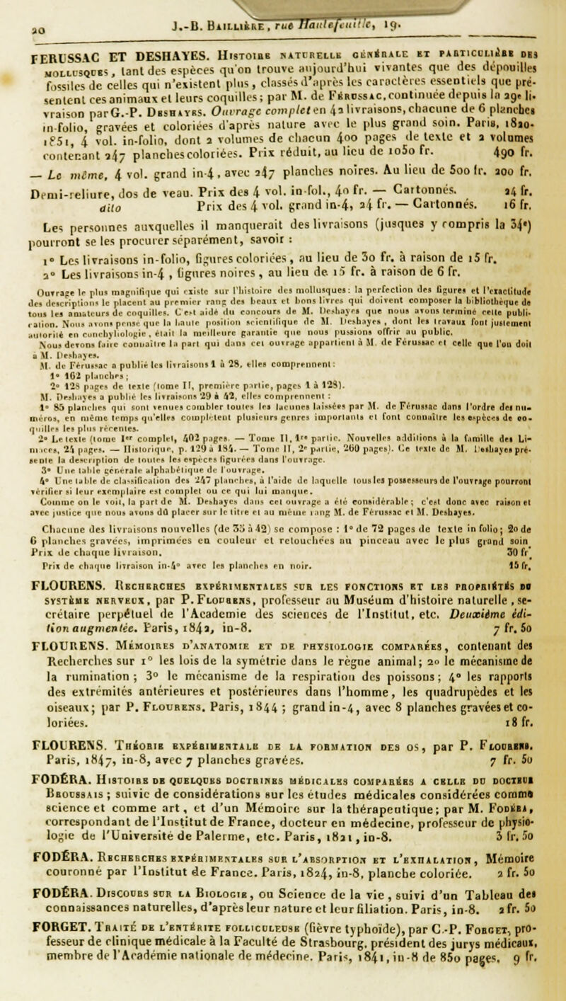 J.-B. BiiLLiàRE, ru» tlaiiUftuif.'c, if|. FERliSS\C ET DESHAYES. Uistoibb «atijbei.i,b oiiB<ii»i.E ïi PAniicoiiiii ois MOLi.i'5QC8S. lanldes espèces qu'on trouve aujourd'hui vivantes que des dépnulllej fossiles Je celles qui n'existent plus, classés .l'ilpri^s les caroclères essentuls que pré- senlenl ces animaux et leurs coquilles; par M. de FSROssiC.commuée depuis la ag. ||. vraison parG.P. Dbsh*ybs. Oiarajc com/i/c» en/(7 livraisons, chacune de 6 planchci infolio, gravées et coloriées daprés nature av.c le plus grand soin. Pari». i8jo- ifSi, 4 vol. in-folin, dont a volumes de chacun 4oo pages île texte et t volumes contenant 34- planchescoloriées. Prix réduit, au lieu de io5o fr. 490 fr. — Le même, 4 vol. grand in-4, avec iiy planches noires. Au lieu de Soo fr. 200 fr. D.nii-reliure, dos de veau. Prix des 4 vol. in fol., 4o fr. — Cartonnés. 14 fr. aiio Prix des 4 vol, grand in-4. ai fr. — Cartonnés. 16 fr. Les personnes auxquelles il manquerait des livraisons (jusqucs y rompris la 34') pourront se les procurer séparément, savoir : i Les livraisons in-folio, Dgures coloriées, .nu lieu de 3o fr. à raison de |5 fr. a» Les livraisons in-4 > ligures noires , au lieu de i5 fr. à raison de 6 fr. OuTrapt !.• plu! mafiiiri.iue qui cxislc sur l'iiislolrc du! mollusque! ; la pertfCtinn Je! figurt! el rnaclllude lie, tlcscripllnii. le placent au premier rail!: (les beaux et lions llTres qui doivent composer la bibliothèque dfl ton! les amuteur! de coquilles. C e>t aidé du concours de M. l)e>liajr! que noua arons termine celte publi- , alion. Noua atons priisc que la l.aiile posilioii srienlillquc de M. lle^bajea , dont lei IraTaux font jualement aillorilè en cunebyliolonie . *lail la meilleure [;.iraiitie que nous pulsions offrir au public. .Nous dcTons fdiic conuailie la pan qui dans cet outrage apparlicnl à M. de Férusiac el celle que l'ou doit a M. llesbajea. ,11. de Ff rus.ae a publié les livraisons 1 o 28, elles comprennent : !• i6'2 planches ; 2 12S pages de telle (lome II, premii-rc partie, pages 1 à 1251. M. îlesliaje» a pnbli,'- les litraisons 29 à 42, elles comprennent : 1 85 planebes qui sont venues combler toutes lei lacunes l.iissées par 51. de Férussac dana l'ordre des nii> itiéros, en même temps qu'elles coiapl'.tent plusieurs genres imporlanis cl font connaître les e..pèces de eo. quilles les pins rèeenles. 2» Le texte (tome I complet, 1^02 pages. —Tome II, !'• partie. Nouvelle! oddilions ù la famille des Li- niices, 2.1 pages. — llislorique, p. 129 à 184.— Tome II, 2 parlie, 260 pages). Ce telle de M. l'elbayes pré- sente la de.eriplion de toutes les espèces ligur,'-es dans roUTr.age. 3* Une taille générale alphabétique de l'ouvrage. 4 Une table de cla-sificalion de» 24 planehe», à l'aide de laquelle tous les possesseurs do rouTr»([o pourront vérifier si leur exemplaire est complet ou ce qui lui manque. Comiue on le voit, la part de M. De.hayes dans cei ouvrage a été considérable ; c'est donc avec raison et avec iiisiice que nous avons dû placer sur le litre et au même lang M. de Férussac el M. Desbayes. Chacune des livraisons nouvelles (de 35 à42) se coitipose : 1° de 72 pages de texte in folio; 2o de G planches gravées, itnprimces cd couleur el retouchées au pinceau avec le plus grand soin Prix lie chaque livraison. 30 fr* Pris de chaque livraison in.4 avec les planches en noir. 15 fr, FLOURENS. REcaBRCHES expérimektales .'ds les fonctiohs et les pnorsiiTis ne SYSTÈHB NERVEUX, par P.Flopebhs, (iroft^sseur au Muséum d'histoire naturelle ,se- crétaire perpétuel de l'Académie des sciences de l'Inslilut, etc. Deiixiime idi- iion augmentée, \àT\s^ i^^it in-8. 7 fr, 5o FLOURENS. MÉMOIRES d'anatomie et de rBTSioLooiE COMPARÉES, contenant dei Recherches sur 1° les lois de la symétrie dans le régne animal; 20 le mécanisme de la rumination ; 3** le mécanisme de la respiration des poissons ; 4** les rapporls des extrémilés antérieures et postérieures dans l'homme, les quadrupèdes et les oiseaux; par P. Flouress, Paris, 1844 ; grand in-4, avec 8 planches gravées et co- loriées. 18 fr. FLOUEtENS. Théobib expébiubuiilb ce ll roBiiATion des os, par P. FtooBin. Paris, 1H47, in-8, avec 7 planches gravées. 7 fr. 5o FODÊRA. HtSTOIBB de QOELQDBS DOCTBIHES médicales COMPABÔES a celle DD DOCIBUI Bbocssais ; suivie de considération» sur les études médicales considérées coram» science et comme art, et d'un Mémoire sur la thérapeutique; par M. FoDiiBi. correspondant de l'Institut de France, docteur en médecine, professeur de physio- lo^'ie de l'Université de Païenne, etc. Paris, i«ji, in-8. 3 fr. 5o FODERA. Rbchbbches expiSbimemtales SUE l'absorpiio.t et l'exhalatior, Mémoire couronné par l'Institut de France. Paris, 1824, in-8, planche coloriée. 2 fr. 5o FODËRA. DiscouBs sur la Biologie , ou Science de la vie , suivi d'un Tableau dei connaissances naturelles, d'après leur nature et leur filiation. Paris, in-8. afr. 5o FORGET. Tbaiic de L'EUTiRiiE FOLticcLEDSB (fièvrc typhoïde), par C-P. Fobcet, pro- fesseur de clinique médicale à la Faculté de Strasbourg, président des jurys médicaui,