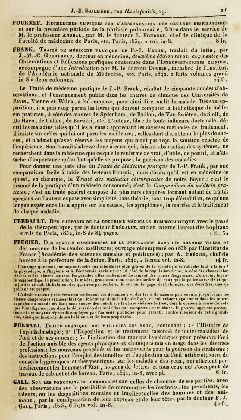 FOUHNET. Kechebches cliniquis sur l'auscoltatio.'v des ubganes bespibaioibcs et sur la première période de la phtliisie pulmonaire, faites dans le service do M. le professeur Akdbal, par M. le docteur J. Focbhbt. elief de clinique de la Faculté de médecine de Paris, etc. Paris, iSSg, 2 vol. in-S. 8 fr. FRANK. Tbaitk de ubdecine pbatiqle de P.-J. Fbank, traduit du latin, par J.-M.-C. GoDDABEAu, docteur en médecine, deuxième édition revues augmentée des Observations et Iléflexions prafiques contenues dans l*InTEDpaETATionEs clikic^, accompagné d'une Introduction par M. le docteur Double, membre de l'inslitut. de l'Académie nationale de Médecine, etc. Paris, i843. 2 forts volumes grand in-S à deux colonnes, 24 f' • Le Traité de médecine pratique de J.-P. Frank, résultat de cinquante années d'ob- servations , et d'enseignement public dans les chaires de clinique des Universités de Pavie, Vienne et Wilna, a été composé, pour ainsi dire, au lit du malade. Dès son ap- parition , il a pris rang parmi les livres qui doivent composer la bibliothèque du méde- cin praticien, à côté des œuvres de Sydenham, de Baillou, de Yan-Swiéten, de StoU, de De Haen, deCullen,de Borsieri, etc. L'auteur, libre de toute influence doctrinale,dé- crit les maladies telles qu'il les a vues : appréciant les diverses méthodes de traitement, il insiste sur celles qui lui ont paru les meilleures, celles dont il a obtenu le plus de suc- cès , et n'admet qu'avec réserve les moyens qui n'ont pas reçu la sanction répétée de l'expérience. Son travail s'adresse donc à ceux qui, faisant absiraction des systèmes, ne recherchent dans la médecine que ce qu'elle renferme de vrai, d'utile, de positif, et n'at- tache d'importance qu'au but qu'elle se propose, la guérison des maladies. Pour donner une juste idée du Traité de Médecine pratique de J.-P. Frank , par une comparaison facile à saisir des lecteurs français, nous dirons qu'il est en médecine ce qu'est, en chirurgie, le Traité des maladies chirurgicales de notre Boycr : c'est le résumé de la pratique d'un médecin consommé ; c'est le Compendinm du médecin pra- ticien ; c'est un tiaité général composé de plusieurs chapitres formant autant de traités spéciaux où l'auteur expose avec simplicité, sans théorie, sans trop d'érudition, ce qu'une longue expérience lui a appris sur les causes, les symptômes, la marche et le traitement de chaque maladie. FREDAULT. Des bapeobts de la doctrinb médicale boiksopatuique avec le passe de la thérapeutique, par le docteur Frédahit, ancien interne lauréat des hôpitaux civils de Paris, i852, in-8 de 84 pages. 1 fr. 5o FREGIER. Des classes dangebecses de la popuLAraon daks les gbasdes villes, et des moyens de les rendre meilleures; ouvrage récompensé en i838 par l'institutde France (Académie des sciences morales et politiques) ; par A. Fbégieb^ chef de bureau à la préfecture de la Seine. Paris. i84o, a beaux vol. in-8. i4 fr- L'ouTragit que nous annonçons touche aui inlérâls les plus graves de ta société ; il se laltaclie loul à la fois  la physiologie, à l'hygiène et à l'éconotuie sociale ; car, à côté de la population riclie , a côlé des classes labo* rieuses et des classes pauvres, les graudes TÎIIes rcoreriucut forcément de» ctanei ttangereuses. L'oisirclé . le jeu. le vagabondage, la prostitution, la loisère, grossissent sans cesse le nombre de ceux que la police surteille et que la justice attend. Ils habitent des quartiers particuliers, ils ont un langage, des habitudes, des desordres, une vie qui leur est propre. L'administrateur y trouvera non seulement des dneumeuls et des traits de mœurs peu connus jusqu'ici sur les classes dangereuses et misérables qui foisoDuenl dans la ville de Paris, et qui eiislenl également dans les autres capitales du monde civilisé ; mais encore des détails sur la classe viriciise lettrée, détails curieux à cause du lôle que rinlelligence joue dans la dépravation des individus qui composent celte darse, 11 pourra juger des précau- tions et des moyens répressifs employés par l'autorité pu|}|iquc pour garantir l'ordre inlérieui- de celle grauile cité, ainsi que la sûreté de ses habilauts et de leurs propriétés. FURIVARI. TiiAiii PRATIQUE DES MAUAD1E3 DBS inux, coHlcnanl : 1° l'Histoire de l'ophlhalmelogie ; 2» l'Exposition et le traitement raisonné de toutes maladies de l'œil et de ses annexes; 3o l'indication des moyens hygiéniques pour préserver l'oeil de l'action nuisible des agents physiques et chimiques mis en usage dans les diverse* professions; les nouveaux procédés et les instruments pour la guérison d-j strabisme ; des instructions pour l'emploi des lunettes et l'application de l'œil arliCeicl ; suivi de conseils hygiéniques et thérapeutiques sur les maladies des yeux , qui affectent par- ticulièrement les hommes d'État, les gens de lettres et tous ceux qui s'occupent de travaux de cabinetet de bureau. Paris, iS4i, iu-8, avec pi. 6 fr. GALL. SoR LES FOKCTioBs DO cEiivEAo et sur celles de chacune de ses parties, avec des observations sur la possibilité de reconnaître les instincts, les penchants, icit talents, ou les dispositions morales et intellectuelles des hommes et des ani- maux par la configuration de leur cerveau et de leur tête ; par le docteur F.-J. GiLt. Paris, i8a5,6fort3 vol. in-8. 'H fr.