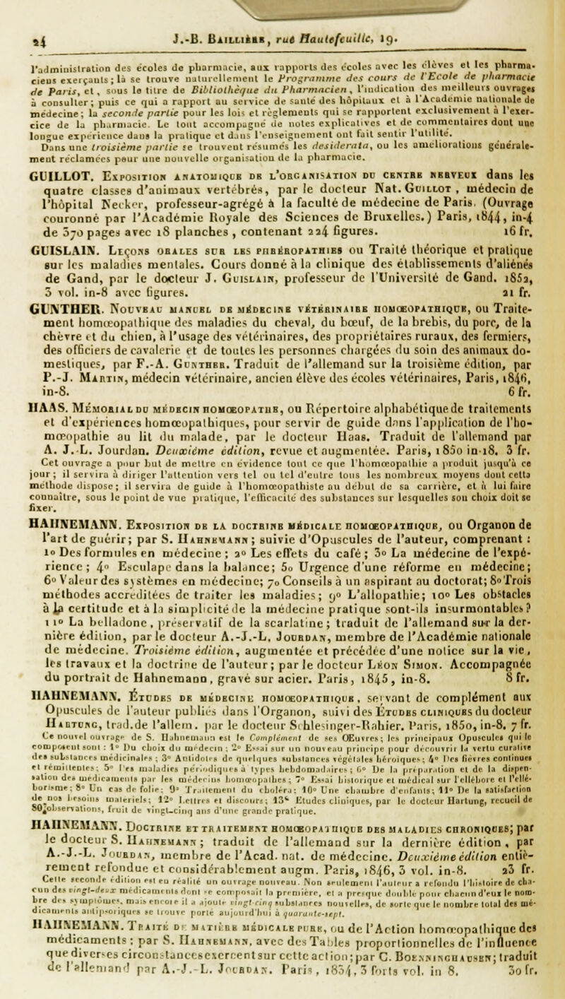 l'admiuislration des écoles de pharmacie, aux rapports des écoles avec les élèves el les pharn»' cieus exerçauts;la se trouve ualiirolleniciil le Frognimme tJvs cours de l'Ecole fie pharmacie de Paris, cl, sous le turc de Sitihothèt/ue du Pharmacien, riuJicolioii des mevUcurs ouvragei i consulter; puis ce qui a rapport au service de sauté des liàpitaui et à l'Acudcmie nationale de médecine; la seconde partie pour les lois et règlements qui se rapportent exclusivement à l'exer- cice de la pliarniacie. Le tout accompagné de notes eiplicaliyes et de commentaires dont uge longue expL-ricnce dans la pratique et dans renseignemenl ont fait sentir rulilile. Dans une troisième partie se trouvent résumés les desiderata, ou les amcllorations géue'rale- ment réclamccs peur une nouvelle oiganisation de la pharmacie. GUILLOT. ExposmoH abiiouiqcb db L'oanimSiTio.N do cbmibb ^BBVEOI dans lei quatre cbssc8 d'aDiinaux vertébrés, parle docteur Nat. GtiitioT , luédeciD de l'hôpilal Ketkir, professeur-agrégé à la faculté de médecine de Paris. (Ouvrage fouroiiDC par l'Académie Kojale des Sciences de BruicUcs. ) Paris, tb44) in-4. de 570 pages avec i8 planches , contenant 2j4 figures. 16 fr. GUISLAIN. LtçoHS obales sua lbs piioiShopaibibs ou Trailé théorique cl pratique sur les maladies mentales. Cours donné à la clinique des éloblissemenls d'aliénés de Gand, par le docleur J. Guisum, professeur de l'Université de Gand. iSSa, 5 vol. in-8 avec ligures. 11 fr. Gl'IVTHER. NouvBAu uahcbl dbu^dbcikb v^tbbinaibe nouoBOPATHKiDB, ou Traite- ment lionucopalhiqiie des maladies du cheval, du boeuf, de la brebis, du porc, de la cbèvre il du chien, à l'usage des véiciinaires, des propriétaires ruraux, des fermiers, des officiers de cavalerie et de toutes les personnes chargées du soin des animaux do- mestiques, par F.-A. GtinTBBB. Traduit de l'allemand sur la troisième édition, par P.-J. Màhiin, médecin vétérinaire, ancien élève des écoles vétérinaires, Paris, i84*), in-8. 6 fr. HAAS. MÉMoaiALDD MBDECmnouoBOPATUB, ou Répertoire alphabétique de traitements et d'expériences homœopalbiques, pour servir de guide d.nns l'application de l'ho- mffopalhie au lit du malade, par le docteur Ilaas. Traduit de l'allomand par A. J.L. Jourdan. Deuxième édition, revue et nugnienlée. Paris, i85o iniS, 3 fr. Cet ouvrage 0 pour but de mcltre en évidence tout ce que riiomreopalliie a produit jusqu'il ce jour; il servira à diriger l'altcnlion vers tel ou tel d'etilre tons les nombreux moyens dont cctta méthode dispose ; il servira de guide à l'homceopathistc au début de sa carrière, el à lui faire connaître, sous le point de vue piatique, l'cnicacité des substaDCCS sur lesquelles sou choix doit se fixer. HA1INEMA1VN. Eiposmoi» db la DocrsinE HioicALi; nouceOPAiniQUB, ou Organon de l'art de guérir; par S. llAHnEUAnn ; suivie d'Opuscules de l'auteur, comprenant : 10 Des formules en médecine; 30 Les effets du café; 3o La médecine de l'expé- rience ; 4 Esculape dans la halunce; 5o Urgence d'une réforme en médecine; 6 Valeur des systèmes en médecine; 70 Conseils à un aspirant au doctorat; 80Trois méthodes accréditées de traiter les maladies; 90 L'allopathie; 100 Les obstacles à ^ certitude et à li simplicité de la médecine pratique sont-iU insurmontables? 110 La btllailone , jiréteiVdtif de la scarlatine ; traduit de l'allemand suc la der- nière édition, par le docleur A.-J.-L. JoDBDAn', membre de l'Académie nalionalc de médecine. Troisième édition, augmentée et précédée d'une notice sur la vie, les travaux et la doctrine de l'auteur ; par le docteur LtioK Siuon. Accompagnée du portrait de Hahnemann, gravé sur acier. Paris, i845, in-8. S fr. 1IA11\EMAIV\'. Etudes de uÉDECini; nouŒOPAxniQeB , seivûnt de complément aux Opuscules de l'auteur publiés ilans l'Organon, suivi des Études cliniques du docteur Hadiobc, liail.de l'allcni. par le docleiu- SihleMuger-Iîrdiier. Paris, i85o, in-8. 7 fr. Ce noini.I ouvrjpi. de S. Ualnieuiùiin est (e Complément de ses Œuvres; Ic-s principaui (Jpujculei qui le coojpoieul sont : \° Du cLoii du tui-dpcin ; '2° Essai sur un nouveau principe pour d. ronvrii la vertu curaliïe dfs bubsuurrs uiédicindks ; 30 AnlidoO-s de qnflt^ues Rubslances vcgcralefl Lérojques; 4 Itca fièvres conlinuM el rcmineules; 5 le» maladies pérâ.diqucê à Ivpes bebdomad.ttres ; G» l)c la prtp.ir.Uion cl de la difpen- satioit de* uiedicanieiits par les an-dei-iiis liooiœûpalbes ; ' Essai Ijislorique et médical sur l'elléboie el Pcllé- bonsme; a-Un cas df folie: 9» 'J'r.,itciuenl du cbtjléra; 10 Une cbaïubre d'erifjnls; 11-» De la satinrarlioo de nos besoins matériels; 12 I.ellrts el disctiin-. ; 13* Etudes cliuifjucs, par le docUur Hartung, recueil de SO^ol.servalîons. f.uil de viiipUcint] aits d'uni- grande pratique. IIAIISEMAKX. Doctrine ettraiteubint BOHCEOPA^niQcB des maladies chxokiqueb; par le docleur S. llAiiSEMAnn ; traduit de l'allemand sur la dernière édition, par A.-J.-L. JttuBDA:., membre de l'Acad. nat. de médecine. Deuxième édition entiè- rement refondue et considérablement augm. Paris, 1846, 3 vol. in-«. a3 fr. Celte seconde édilion en eu réalité un onTraf;e ootiveau. Mon seulement raulnnr a refendu Tliisloire de cba- cun dis r./>»(-f/ei/x médicaments dont -e composait In première, el a prrrque double pour cliaeiind'eui le notn- bre d.B sMupti^iues. maiseneoteil a ajoute eiojlnn, subslanres nouvelle», de loric que le nombre total d« m*- dieanienls a].ti|i-oiique» se tiouve porté aujoutd'Inti à (juaruiite-tepl. IlAlIXEMAiXN. Traité di: MniinB médicale piibk, r,u de l'Action homœopathiquc de» médicaments: par S. IIah.ibuas.n. avec desTaliles proporlionnellcs de l'influence que diïcr-cscircon-ljuccsexcrcent sur celte ad ion; par C. Bot.vsiscnAosEn; traduit de l'allenianf! pnr A.-J.-L. Joibda.n. Paiii, iSj/j.îfoits vol. iii 8, 3o fr.