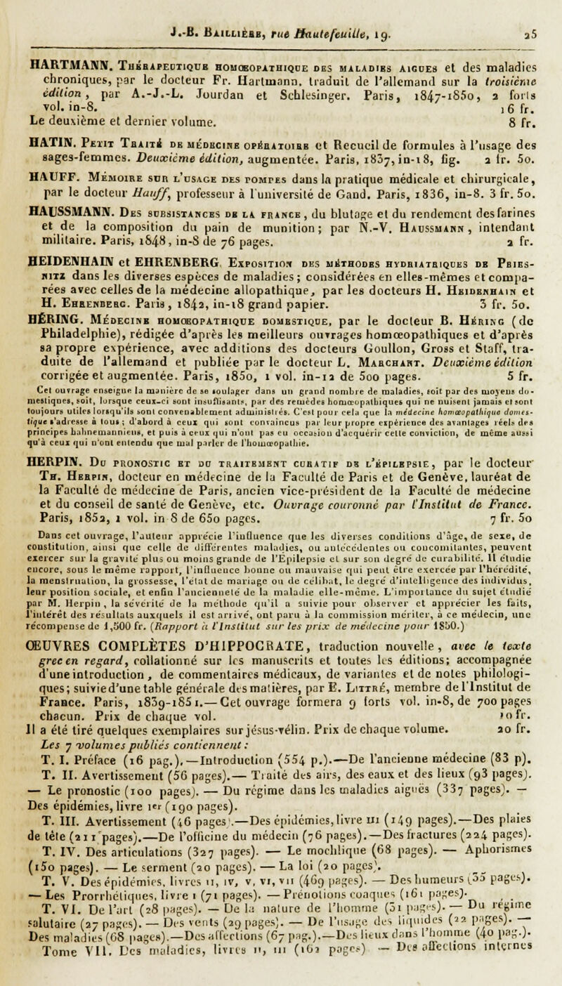 J.-B. liÀiLLii:iB, rue ifauUfeuUle, 19. a5 HARTMANN. TugBArEuiiQOB homœopathiqoe des miladibs aisdes et des maladies chroniques, par le docteur Fr. Harlmana. Iraduil de l'allemand sur la Iroisicnie édilion, pur A.-J.-L. Jourdan et Schlesinger. Paris, 1847-1850, a forla •vol. in-8. ,6fr. Le deuxième et dernier volume. 8 fr. HATIN. Peut Taiiii db médkcihe onSaiioiRB et Kccucil de formules à l'usage des sages-femmes. Deuxième édition, augmentée. Paris, 1837,10-18, Cg. a Ir. 5o. HAUFF. MÉMOIRE Sun l'osage des pompes dans \» pratique médicale et chirurgicale, par le docteur Hauf/^ professeur à l'université de Gand. Paris, i836, iii-8. 3 fr. 5o. HAUSSMANN. Des scesisiabces db la fbance , du blutage et du rendement des farines et de la composition du pain de munition; par N.-V, Haussuakn , intendant militaire. Paris, 1848, in-S de 76 pages. a fr. HEIDEIVHALIV et EHRENBERG. Exposition des aiiîthodbs hydeiatbiques db Pbibs- fliTi dans les diverses espèces de maladies ; considérées en elleB-mêmes et compa- rées avec celles de la médecine allopathique, par les docteurs H. Heidehhain et H. Ehbembebc. Paris, 1842, in-i8 grand papier. 3 fr. 5o. BERING. MiDECiMB houobopathiqtie domestique, par le docteur B. HiSrikc (de Philadelphie), rédigée d'après les meilleurs ouvrages homceopathiques et d'après sa propre expérience, avec additions des docteurs GouUon, Gross et Staff, tra- duite de l'allemand et publiée par le docteur L. Mabchakt. Deuxième édition corrigée et augmentée. Paris, i85o, 1 vol. in-ia de 5oo pages. S fr. Cel ouvrage enseigne la oiJiiièrc de se loiiKiger dans un grand nombre de maladies, toit par des uojeuE do- mestiques, soil, lorsque ceux-ci sont insuflisant^, par des remèdes hoiuœopalbiques qui ne nuisent jamais et sont toujours utiles lorsqu'ils sont convenablement adiuinisliés. C'est pour cela que la médecine homteupathiejtie dcinei- ('^ue l'adresse à tous ; d'abord à ceux qui sont convaincus par leur propre expérience des avantages réels des principes babneniannieiis, et puis à ceux qui n'ont pas eu occasion d'acquérir cette conviction, de même aussi qu'à ceux qui D'oot eiiteodu que tuai parler de t'iioiuœopatliie. HËRPIN. Do PRONOSTIC ET DO TRAITEMENT CUHATIP D8 l'bPILBPSIE, par Ic doClCUr Th. Hebpih, docteur en médecine de ia Faculté de Paris et de Genève, lauréat de la Faculté de médecine de Paris, ancien vice-président de la Faculté de médecine et du conseil de santé de Genève, etc. Ouvrage couronné par l'Institut de France. Paris, 1853, 1 vol. in S de 65o pages. 7 fr. 5o Dans c«t ouvrage, l'juleiir appte'cie l'tuDuence que les diverses conditions d'âge, de sexe, de couslitulion, ainsi que celle de diflerentes maladies, ou anleccdenles ou coucotiiitanles, peuvent cieicer sur la gravite plus ou moins grande de l'Epilepsie cL sur sou degré' de cui-abilite'. U cludie cucore, sous le même rapport, l'iiiQucuce bonne ou mauvaise qui peut être exercée par l'hérédité', la menslrualion, la grossesse, l'elat de mariage ou de ct'lihat, le degré d'iiilelligeuce des individus, leur positiou sociale, et enfin l'ancieDuelé de la maladie elle-même. L'impoitauce du sujet étudié par M, Herpiti , la scvéi ité de lu mélliode qu'il n suivie pour oliserver et apprécier les faits, i'ititérèt des résultats aux(|uels il est ariive', out paru à la commission mériter, à ce médecin, une récompense de 1,500 fr. {^Rapport a t'Institut sur tes prix de métleciiie pour IStiO.) ŒUVRES COMPLÈTES D'HIPPOGRATE, traduction nouvelle, avec le texte greeen regard, rollationné sur les manuscrits et toutes lis éditions; accompagnée d'une introduction , de commentaires médicaux, de variantes et de notes philologi- ques; suivie d'une table générale dtsmaiières, parE. Liirné, membre de l'Institut de Fraace. Paris, i839-i85i.— Cet ouvrage formera 9 lorts vol. in-8, de 700 pages chacun. Prix de chaque vol. lofr. Il a été tiré quelques exemplaires surjésus-rélin. Prix de chaque volume. ao fr. Les 7 volumes publiés contiennent : T. I. Préface (16 pag.),—Introduction (554 p.).—De l'ancienne médecine (83 p). T. II. Avertissement (5G pages).— Tiaité des airs, des eaux et des lieux fgS pagesj. — Le pronostic (100 pagesj. — Du régime dans les maladies aiguës (337 pagesj. — Des épidémies, livre ter (190 pages). T. III. Avertissement (',6 pages .—Des épidémies,livre ui (149 pages).—Des plaies de tèlefaii'pages).—De rolltciue du médecin (76 pages).—Des fractures (224 pages). T. IV. Des articulations (327 pages). — Le mochliqtie (68 pages). — ApUorismcs (i5o pages). — Le serment (20 pages). — La loi (20 pagesj. T. V. Des épidémies, livres u, iv, v, vi, vu {4C9 |>8ges). — Des humeurs i.ô5 page.s). — Les Prorrliéliques, livre i (71 pages). —Préiioliotis i?oaqiics (i6t pa;;es> T. VI. De l'art (28 jinges). — De la nature de l'homme (ôi iiag'-.-.)- — Du régime .«alutaitc (27 pages). — Des vents (29 pages). — De l'usage des liquides (22 p^iges). — Des maladies (08 pages).-Des affections (67 pag.).-Des lieux dans 1 homme (4o pag.). Tome Vil. L'es maladies, livres «, ut (1O2 page) - Di-s affeilions internes