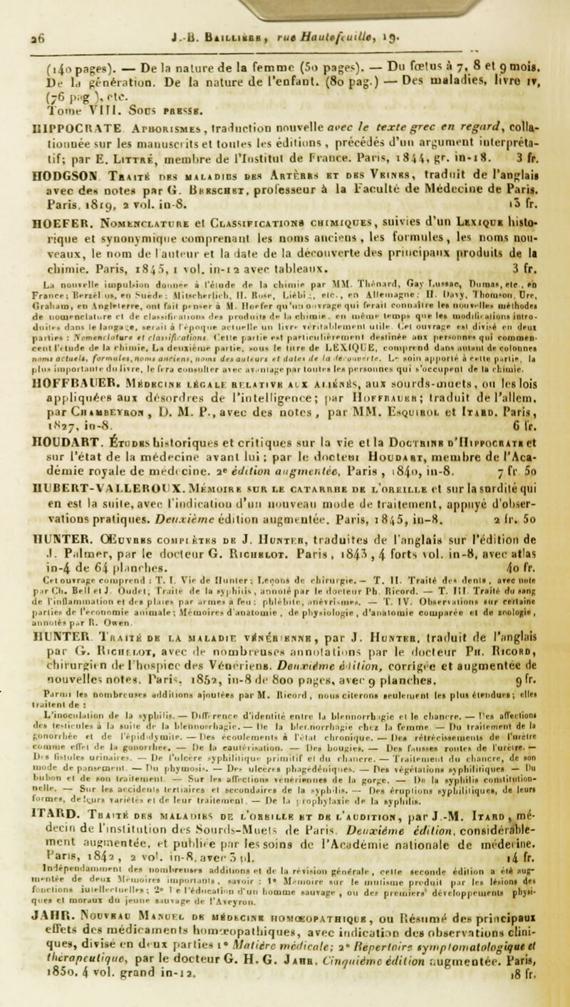a5 J.-B. Bailliiibb , rue haule/'iuitlet 19* (i4opages). — De la nature de la rfmmr (5o pages). — Du ffftu^ à 7. 8 et gmois. Df Id génération. De la nature de l'eofdnl. (8opag.) —Des maladies, livre it, (76iK.g),elc'. TotTlf VIII. Socs PRB^SF. UIPPOCUATE APttORiSMEs, Ira^nrtion nouvelle fli'fr /e texte ^rec en regard^ colla- liotiuée sur les niauusci ils et toiiles les édiiinns , précédés d'un argument interpréta- tif; par E, LiTTRÉ, membre de l'Institul de France. Pans, 1844, Rr. in-iH. 3 fr. HODGSON TBAiTit HBs «AUDros DBS ARTnHBs BT DBS Vbihrs, tradiiil de l'anjîlaii avec de-i noies par G. Bhbschbt, professeur à la l^aculté de Médecine de Pari». Paris. 1819, a vol. in-8, lô fr. nOEFER. NoMtwcLATURE et Classifications chimiques, suivies d'un Lexique histo- rique et synonymiqiie comprenant les noms aucieus , les formules, les noms nou- veaux, le nom de lanttur t-l la date de la déi'onverte des principaux produits de la chimie. Paris, 1845, i vol. in-12 avec tableaux, 3 fr. La noinflk iuipiil>ion domn'i' à l'éiude Hp la climii»- par MM- Tlii^nard, Gay T,iM»ac, DnmB», ptc , «d Fraurf; Tî«-riêl .1». en Suédr: Milïrhfrlî.li. II. R..«i-, LiV-lii ;, rlc.pn AllriiMpnc. H. It.ny, Tliom-on, t)ro. (!ra!i.iio, en \n(rleterre, ont fall p» n-rr â H. llo»-rVr qu'ii:i oivrape qui frrail cnnii.iSlre le» nuncllt^n lu^ihodfi de iioiupncldli.re ri i!c cld-kfifir .mon» (îen proitiut» il»- l.t cliiinir , en iitênii- H-inpd que !«» tliudilii itliiiiin iniro- diiilff d.ins le lao^u;*, xpliM n IVpoq.if ailiirllf un livr» fiTiriiMfnifni ulik <>1 ouvra^r i-itt ditl^A ni drui p-iilieti : .'Vpm«n(/ntiir* *f i-fni'i'/î.'ofionf Olle paille enl parlirnlièienienl d^nlin^e itiu personne» (|iii roinmen- reiil l'< tilde de 1.1 rtiiinie, La deuxième piiiiie. hou^ (e iiirede LECXIQIJE, con)|in'n(l dan» aulMiil de roloimes ri'>ntj acUtelt. formuUt.nomt a-iriens, ii.tmi dnautiurs rt liatff >lr la ^le.-^nvr, !•■. L- noiri ,ij.|.orlé à ffUe i),.rlie, Id ^lii- iu)))Ort.iiil<- du liire. 1p fi r.t ciiuxiillpr inec aï.'UlJf;*' par loiilt-B (l'S pi-rnounes qui ^'oc eu pi'ni de ta rkuuie. UOFFBAIIEB, Méobcink lécale artATiVK alx a m En lis, aux sourds-uiuets, (mi les lois appliquées aux df'HoriIres de l'intelligftice ; pur IIokfbaiihh; Iratluif de l'alleui. par CiiiUBEVROR , l). M. P.,avec des notes, par MM. I^squirol et Itabd. Paris, 1S27. in-8. 6 fr. ÏIOUDART. Études historiques et critiques sur la vie et la DocTBinB d'Hippocbatr et sur l'état de la médfcine avant lui : par le dncteui Houdabt, membre de l'Aca- demie royale de niedi cine. 2^ édition augmentée, Paris , i84o, in-8. 7 fr 5o UlIBERT-VAÏ.LEROliX. MÉMOIRE sur le cataruhe de l'oreille et sur la sordiléqui en est la siiile, aver riiulicatiou d'un unuvfan mode de traitement, appuyé d'obser- vations pratiques. Z)tf//.i/è/««? édition anpnuuléc. Paris, 1845, iu-S. air, 5o TIUNTER. CEuvBBs compiîctks db J. Huhtkb, traduites de l'anglais sur Tédilion de J. Piiltner, par le docteur G. Ricublot. Paris , i84^ , 4 f^orts ^ol. in-8, avec atlas in-4 de 64 pl.inrbes. 4o fr, Cf-l outrapr comprend : T. I. Vif de Hunier ; I.eroris âf cliirurgie. — T. It. Traité Je» deni» . affo H«(e p..rCI<. Bell et J Oiid'l, Tr-iil*- de la f,V|>l)iiis , jn'uui^ par le ducleiir Pfa Itirord. — T. III. Traita? dti nang df rinllainnij(îni) et dii phuef par .iriiie» a ff*!! : p h lé bile, .inévrÏMiie.*. — T. IV. Oliheri ^iiionN otir (rrtaine parliei^ di- IVronrimîr animale ; .Mémoire» d'<inatomie , de pliyniulogie , d'aniitomie cumpari'» ni d« snologifl, ann.,itjp,.r l\. Owen. IlUNTER Traiik de la maladie vrfnéBiK.iNs, par J. Huntbb, traduit de l'anglais par (i. Iticiiri.'jT, avec df nombrtuse.-f annotation'î par le docteur Pu. Iîicobd, chirurgli n dr l'Iiospicc drs VénéricnB. Deii.néwe ètilton, corri^i'C et augmentée de nouvelle^ notp'i. Paris. 1862, in-8 de 800 pa^es, avei' 9 planches. 9 fr. Parmi l«» noinbri-uscR additions sjntjlèes par H. Iticord, Duua citerons leuieiuPiit lea plut éiriidui'a; elle* Iruiienl de : L'inociil.ilion de la ^JpIliliî. — Dinr-renrn d'identité enirt' la b|pnnorrh:ipic el lo chani-re, — IVn afferlion» de» le-lirrije» à la auiic di- la l»leniioirliaf;ie,— Ile la Llci.norrliiifrie ctii.z l.i fHinme — tlu trniUTneiil delà t;onorrliée et de l'êpidnlj mile. — (les r-coult-nienU i l'.'l.il rlironiquo. — ll(-» rétrèciMteiiiPiiU de l'iKelre «■i.mme i-ITri île la ponorlIle^, — De la eautéiif.,ilion. — De» boU(;ie». — Des f-iuRKe» ronlr» de l'urùire.— h» ti>lulej uriurfiie-. — llr l'ulcère ,-j phiiiliqui- priliiilif et du rljincre. — Trail.-iiienl du iliiiiicfc, de «on mode de pansem'ni — I»ii pbyuiOïi'. — Dp;- ulcéi-n pliagedéiiiq-ies. — Pes légrlaiionii ^Jpllililiqlle» — « liulion el de fon irairemeiil — Sur ien air«ciioiin »t iitrimine» de la gor<:c. — \hi la nypiiiliB conaliliilioD- nt-ile. — Sur le» a<cideui» lerliajres el becondairea de la i>ypiii|iB. — Des érupliona sypbililiquc», de leur» iHiQiri., dp\ur» Tjri^lps el de leur IraliemPDl. — De l.i 1 rophjliuie dp la aypiiilia. ITARD. Traité drs maladiks de l'obsillb et db l'aoditiok, par J -M. Itard , mé- decin de l'inslitiilion di-s .Sourds-Miiel-' de Paris Deuxième ctfUlon. considérable- ment .'uismenlée. et publiée p;ir les soins de l'Aciidémie nationale de méderine. Pans, 1842, 2 vol. »n-R. avec 5 id. li fr. Indépei.dau.rurni de» nombreui.es additions pt d.- la ré»iMoii générale , celte stcoiide édilinn a cl* sug- Mi^nlre de deux Sl.uio.res impuri.ini!,. savoir : !• M'-moire sur le muiiMue prcdiiil p.ir le» lémon» d fondions iuiellr<-Uul|p>; 2» I e l'éducati.in d'un liomme nauTage , ou de» premiers* déTeloppeiucnls pl>J»- qnes el moraux du jeune t.iuiape de l'A^eyron. JAIIR. ^ODVBAD Ma^ufl DR uéDtcinK HOMoeoPATHiQUB, OU nésumé des principaux effets des médicainenLs hom-popalhiques, avec indicali.Tn des observations clini- ques, divise en d«ux l'^TliKui» Mfitlérc ntcidcnle; 2* fiepertnirs symptomatologigue et thérapeutique, par le docteur G. H. G. Jahb. Cinquième édition î.ugmeotée. Paris, i85o. 4 vol. grand in-ia, jg fr.