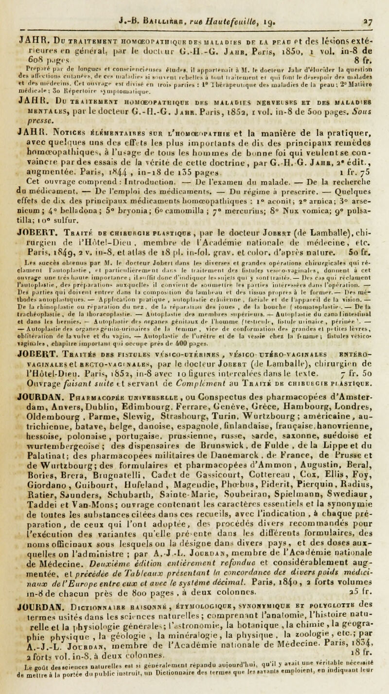 JAHR. Dd TBAITEMBNT noMŒOi'ATniQDK DE<M»r.iDi8s DR lA PFjiD Pt dcs Icsions exté- rieures en {;éiicial, |iiir le doiil.ur G. il.-G. Jaub. Pons, i85o, 1 vol. in-8 de 608 |i,ip( s 8 fr. Prpp.'.r^ ();ir de lonpuL-» el con.srîpriciptisrs flodfB. îr appîtrifniiîr à M. le doclpur J;ilir dVliiridir la quf>lbn des allVelioii,^ Clllitn^e^, decci' iiialiulle- si »i.ini-iil rebelles â )..lil II aljeiijeiit ei qi.t luni le dncespoir des ninUides et dej, iiiédeeins. Tel oiniMf.'e est divisa en trois punies : 1 Ulcrapeulique des lualudies de la peau; î Matière niédicrfle : 3o Itt^pertoire v} iji|iiotii.iliiiue. JAH(i. DuTaAITBUEHT HOUOE'^PATBIQfJB DUS MALADIES WEBVEtSKSET DES MALADIES M ENTA LES, pai' le docleur G.-H.-G. Jabh. Pjris, i85a, ivol. iii-8 de 5oo p.ijjes. Sous presse. JAHll. Notices iLÉHBUTAiiiES sdr L'HoucEupArniE et la manière de la pratiquer, atec quelques uns des clTi ta les plus impurlaots de div des principaux remèdes bnmœupatliiques, à l'usage de tons les hommes de bnnne foi qui veulent se con- Taincie pardes essais de la vérité de cette doctrine , par G. H. G. Jahb, a* édit., augmentée. Paris, iX44 , in-i8 de i35 pajjes i fr. yS Cet ouvrage comprend : ïntroduclion. — Ue l'exameu du malade. — De la recherche du méjicameol, — De l'emploi des médicamenls, — Du régime â prescrire. — Quelques effets de dix des principaux médicaments Lomœopatliiqnes : i<* aconif, î* arnica; 3 arse- DÎcum ; 4 beiladona; 5** bryouia; 6» camomilla ; y* mercurius; 8 Wux vomica; 9® puha- tilla; I o sulfur. JOBEPiT, Tbaitf de CHiBunGiE PLASTiQDH , par le docleur Jobb.it (de Lamballe), chi- rurf^ieii de i'Hôtel-Dieu . membre de l'Aciidémie nationale de rnétlecine, etc. Pari-«, 1849, 2 V. in-S. et allas de 18 [il. in-fol. f,'rav. et color. d'après nature, 5o fr. Les sucres obtenus par M. te dorleur JoLerl d.tns le» diverses et prandes opéralînns cbirurpicales qui ré- cl.inirnl l^nilopluslie , il parliiiiliereairiil d.ii.^ le li.iileiiieni des lisliiles lesit Q-va(;iiiali s, doniienl à cet 010 rage une très bau le i tu porta née t il sn Hit donc d'indiquer le> sujets qui y sunl liai t^s. — Des cas qui réclament riilllupliiGlie, des prêparaliun- auxquelles il ciinvieiit de soiiiliettre lel parties intéressées dans l'opération. — Des p.irties qui doiieut entrer d.ins la coinposiliun du lambeau et des lissus priqires à le former.— Des mé- thodes anioplastiques.— Application pi atique , autopbistie ciâuîennr , laeiale et île l'appareil de la vision,— De la rhinoplastie ou réparation du nez- de l.i ré|iaratiuu des joues , de la bouebe ( stoniattsplastie..— Delà Ir.icbéoplastie, de la Iboraeoplastte. — Âiitoplastie des membies siipérieuis. — Autoplastie du cana I intestinal et dans les beniies. — Autoplastie dis nr^^anes ftéiiitaui de l'Iiotnme f testicnb-, iisttile uiinaire , périnée '. —. — Autoplastie des or^'anes génitoiiriiiaires de la femme, vice de confiirmatioii des grandes et petites lèvres, oblitération de la vulve et du va;;iii. — Autoplastie de l'urètre et de la vessie chez la femme; Uslulcs vésico* vagiuiiles , chapitre important qtii oceiipe près de âOÛ pa(;es. JOBEUT. TaAiTrig des fistules vcstco-uTÉaiBBS , vésico-CTiao vagihales bhtkro- VAGiivALE.t el BRCTO-vAiïi NALEs, par le (locteur JoRERT (lie Lamballe), chirurgien de l'Hôlel-DiPU. Paris, t852, iti-S avec 10 ûj^ures intercalées dans le texte. ^ fr, 5o Ouvrage faisant suite et servant de CompUmcnt au Tbaité db caiBcBCiB prAsxKieE. JOUHDAN, Pharhacofëb uriveeselle , ou Gonspectus des pharmacopées d'Amster- dam, Anvers,Dublin, Edimbourg. Ferrare, Genève, Grèce, Hambourg, Londres, Oldembourg , Parme, Slewig, Strasbourg, Turin, Wurtzbourg; américaine, aa- tricblcone, batave, belge, danoise, espa^'nule. finlandaise, française.hanovrienne, hessoise, polonaise , portugaise, prus.sienne, rusye, sarde, saxonne, suédoise et ■wurlembergeoise ; des dispensaires de Brunswick , de Fulde , de la Lippe et du Palalinal; des pharmacopées militaires de Danemarck . de France, de Prusse et de Wttrtzbourg; des formulaires et pharmacopées d'Ammon , Augustin, Beral, Bories, Brcra, Biugnatelli, Cadi t de Gassieourt, Cottereau , Cox, Ellis,Foy, Giordano , Guibourt, Hufeland , Mageiidie, Phiebiis, Piderit, Pierquin, Radius, Ratier, Saunders, Schubarlh, Sainte-Marie, Soubeiran, Spicitnann, Swediaur, Taddei et Van-Mons; ouvrage contenant les caractères essentiels et la synonymie de toutes les substances citées dans ces recueils, avec l'indication , Â chaque pré- paration , de ceux qui l'ont adoptée, des procédés divers recommandés pour l'exécution des variantes qu'elle pré-ente dans les diflérents formulaires, des noms officinaux sous lesquels ou la désigne danu divers pays, et des doses aux- quelles on l'administre ; par A.-J.-L. Jodebak, membre de l'Académie nationale de Médecine. Deuxième, ériition entièrement refondue et considérablement aug- mentée, el précédée de Tableaux présentant In cmcordance det divers poids médici- naux de l'Europe entre eux et avec le système décimal. Paris, i84o, a forts volumes in-8de chacun près de 800 pages , à deux colonnes. a5 fr. JOUKDAIV, DtCTIOMUAIBB BAtSOSiMi , irïMOtOGIQUB, SVNOMÏMIQUB ET POLYGLOTTE des termes usités dans les sciences naturelles; coœprenint l'analomie, l'histoire natu- relle el la physiologie générales; l'e.stronomie, la botanique , la chimie , la géogra- phie physique , la géologie , la minéralogie, la physique . la zoologie, etc.; par A.-J.-L JoiBDAH, membre de l'Académie nationale de Médecine. Parts, i854, a forts vol. in-S, à deux colonnes. '° '■'• Le eoûl desscienccs naturelles e.l s, généralement répandu aujourd'hui, qu'il y avait une verilab|e nécessité de Itîre à la porté, du public instruit, «„ Dictionnaire de. terme, que le. savant, «mplotent, en md.quaul leur