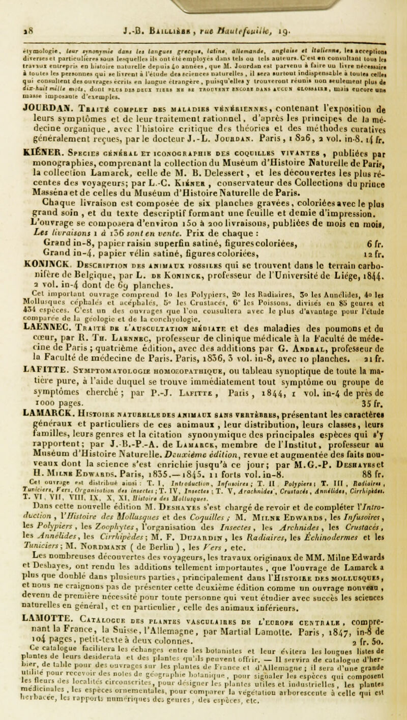 iH J.-B. BiiLiiÀiR, rut Muutefnui'h:, 19. rlymolof;ic, Uur iynonymit dam lu tanguai grtcqut, latini, atlimandt, anglaiit cl Ualiennt, les accrplioDt diTertescl parliciiliérPB aùus le.squeîlçs il^ oui élè employés d.iris tels ou Icls auli-ur». C c«l «n conkilllanl totit Ici (radiix cnlreprÎA tu Liidoîie n^ilurellr depuis 4o années, <]ue M. Jourd.io esl |iarictui à faire uu liire nfrcisaira à louica les peteonues qui se liTreDt à l'étude des fcieuces naturelles , il sera surtout indiiipenszLile à toutes ccllei qui consultent des ou trape^ écrit.- en langue étrangère, puisqu'elles y troureroiil réunis non seulement plus da dix-huit mitta mi'tl, dont LtSUSSDElX TIEBS NR SE TROU T E»T INCODB OS NS Sl'CC N (ILOSSIISB, Uail CUCOre UDa masse imposante d'esemples. JOL'RDAN. TainÉ couplet dbs uilidies vii\iBiEKNB5, contenant l'exposition de leurs symptômes cl de leur traitemcot rationnel. d':ipiès Itis principes de la mé- decine organique , avec riiistoire critique dts llit^ories et des méthodes curatives gcnèralenient reçues, parle docteur J,-L. JoeaDiN. Paris, i 826, a vol. in-8. ijfr. KlÊNER. SpEcicâ GiiiféBiL et iconocRAPHiB DES coQeiLLBS VIVANTES , piibliécs par monographies, comprenant la collection du Muséum d'Histoire Naturelle de Parif, la colleclion Lamarck, celle de M. B. Delessert, et les découvertes les plus ré- centes des voyageurs; par L.-C. KiinEK , conservateur des Collections du priuce Masséna et de celles du Muséum d'Histoire Naturelle de Paris. Chaque livraison est composée de six planches gravées, coloriées avec le plus grand soin , et du texte descriptiT formant une feuille et demie d'impression. L'ouvrage se composera d'environ i5o à aoo livraisons, publiées de mois en mois, La livraisons 1 à tôS sont en vente. Prix de chaque: Grand in-8, papier raisin superfin satiné, figures coloriées, 6 fr. Grand in-4, papier vélin satiné, figures coloriées, 12 fr. KONiniCK. DESCHtpTion des animaux fossiles qui se trouvent dans le terrain carbo- nifère de Belgique, par L. db Konimck, professeur de l'Université de Liège, i844- 3 vol. in-4 dont de 6y planches. Cel in)porl,nQt ouvrage comprend lo les Polypiers, 2o les Radiuires, 5o les Aunc'liiles, 4o les Mollusques cc'phales et acéphales, ti Ici Crustacés, 6° les Poissons, divises en 8Î> gcûrea et 43i espèces. C'est un des ouvmges que l'on consultera avec le plus d'avantage pour l'ctude comparée de la géologie et dfc la cunchyologie. LAENNEC. Traité db l'auscultatjob uiuutE et des maladies des poumons et du cœur, par R. Th. Labnhbc, professeur de clinique médicale à la Faculté de méde- cine de P.nris ; quatrième éiiitioii, avec des adilitions par G. Andbal, professeur de la Faculté de médecine de Paris. Paris, i836, 3 vol. in-8, avec lo planches. ai fr. LAFITTE. STsirTOMATOLOGiE uoMozorATuiQDE, ou tableau synoptique de toute la ma- tière pure, à l'aide duquel se trouve immédiatement tout symptôme ou groupe de symptômes cherché; par P,-J. Lafitte , Paiis , 1844, i vol. in-4 de prés de 1000 pages. 35 fr. LAMARCK. HisToiBB batubblle des akiuacx sans tibtjibbbs, présentant les caractèret généraux et particuliers de ces animaux , leur distribution, leurs classes, leurs laniilles, leurs genres et la citation synonymique des principales espèces qui «'y rapportent; par J,li.-P.-A. de Lauabck, membre del'Instilut. professeur au Muséum d'Histoire Naturelle. Deuxième édition, revue et augmentée des faits nou- veaux dont la science s'est enrichie jusqu'à ce jour; par M.G.-P. DesbavescI H.MitNBEDwABDs. Paris, i835.—1845. 11 forts vol. in-8. 88 fr. Cet ouir.ee e.i distribua ainsi: T. I, Intmduclun, Infaioirit ; T. 11, Poljpieri i T. III, Boilioirsi , Tunirieri. Fer., 0/jon„„l,„n rf.. iiiief(,i • T. IV, Inistles ; T. V, dracknidtl , Cruitacii, d'yuilidil, Cirrkipilll. T. VI, VII, VIII. l.\. X, XI, Hi.Jo.V. d.r Mo»».,»,,. ILins cette nouvelle édition M. Deshayes s'est cliargé de revoir et de compléter Ylnlro- iluciion , Vllisloire des ilotlusqnes et des Cojuilles ; M, MiLNE Edwards, les In/usoiirt, les Po/yynVrs , les Zo(?/)/jy7ej, l'organisation des Insectes, les Archnides , les Crustacés, les Annélides, les Cnrhipèdes ; M. F. DlJJAnDiw, les Radiuires, les Échinodermes et les Tunicisrs; M. Nordmahk ( de Berlin ) , les /'ers , etc. Les nombreuses découvertes des voyageurs, les travaux originaux de MM, Miloe Edward» et Deshayes, ont rendu les additions tellement importantes , qne l'ouvrage de Lamarck a pins que doublé dans plusieurs parties, principalement dans I'Histoiee des mollusques, et nous ne craignons pas de présenter cette deuxième édition comme un ouvrage nouveio , devenu de première nécessité pour toute personne qui veut étudier avec succès les sciences naturelles en général, et en particulier, celle des animaux inférieurs. L.\MOTTE. Caialooce des plantes vasculaibes de l'eobopb cemuale , compre- nant la France, la Suisse, l'Aliemasne, nar Martial Lamolte. Paris, 1847, in-a it 104 pages, petil-levleà deux colonnes. , fr. 5o. Ce catalogue facilitera les échanges entre les Lolanisics et leur évitera les lonirues lislM de plantes de leurs desiderata et des plantes qu'ils peuvent offtir. - Il servira de catalogue d'her- Lier, de tal.Ie pour des ouvrages sur les plarrles de Iiance cl d'Allemague ; il sel a d'une grantie utilise pour receveur des noies de gé.igraiihie liolanique , pour signaler les espèces qui composent les lleurs des localités circonscrites, pour designer les plantes utiles et industrielles, les plante» médicinales , les espèces ornementales, pour comparer la vêgeialiou aiboresccute à celle nui est licrbacee, les tappoils numériques dci génies, des cspèie-- ctc
