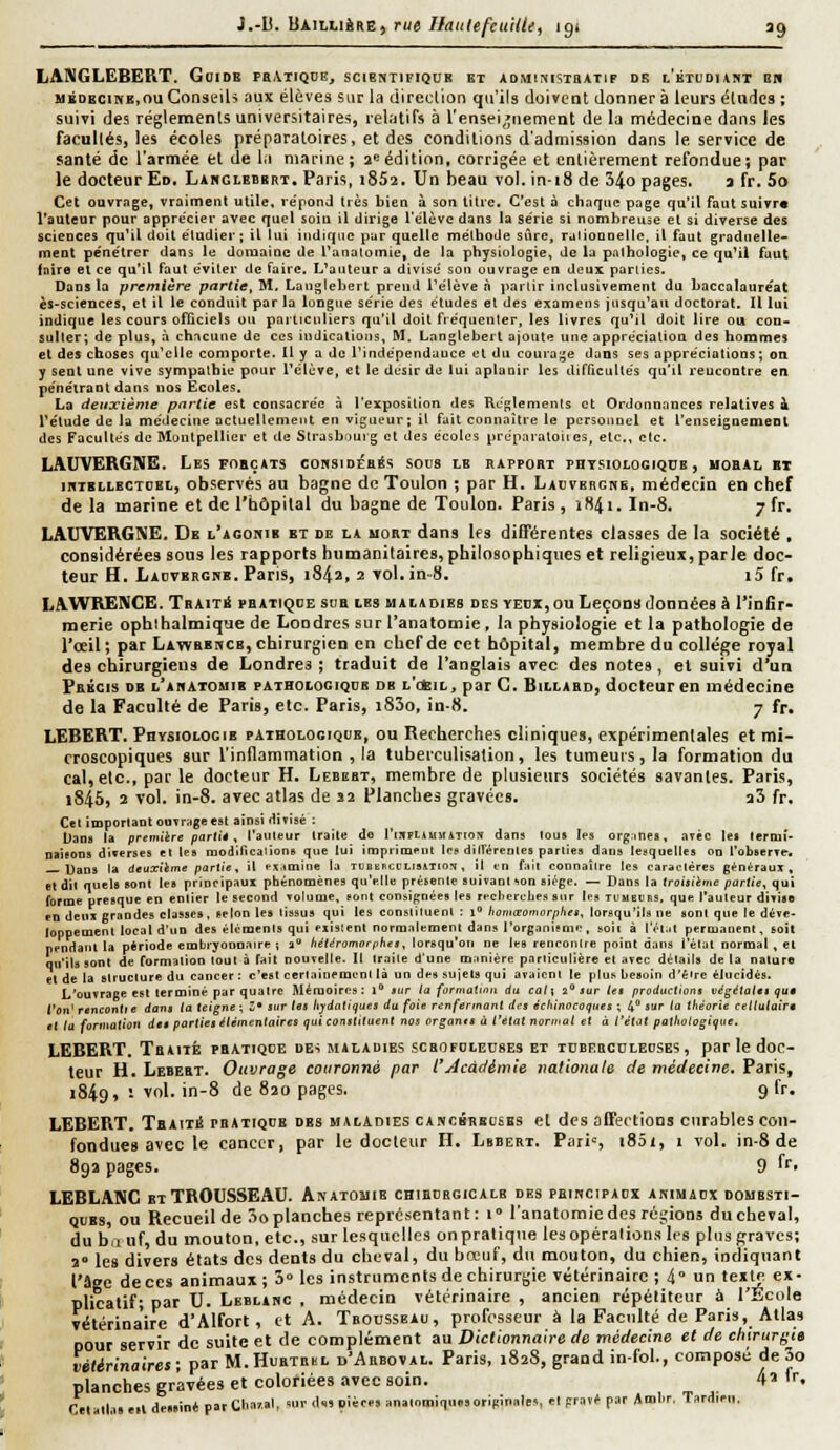 LA9IGLEBERT. Goidk peAtiqde, scientifiqub et adminisibatip de l'btodunt on MïDBCiHE.ouConseih aux élèves sur la direclion qu'ils doirent donnera leurs éludes ; suivi des réglemenls universitaires, relatifs à l'en5ei,;nement de la médecine dans les facullés, les écoles préparaloires, et des conditions d'admission dans le service de santé de l'armée et de la marine; a» édition, corrigée et entièrement refondue; par le docteur Ed. Labglebbrt. Paris, i852. Un beau vol. in-18 de 34o pages. a fr. 5o Cet ouvrage, vraiment utile, re'pond très bien à son titre. C'est à chaque page qu'il faut suivre l'auteur pour apprécier avec quel soin il dirige l'élève dans la série si nombreuse et si diverse des sciences qu'il doit étudier; il lui indique par quelle méthode sure, ralionnellc, il faut graduelle- ment pe'nétrer dans le domaine de l'anatomie, de la physiologie, de la pathologie, ce qu^il faut faire el ce qu'il faut éviter de faire. L'auteur a divisé son ouvrage en deux parties. Dans la première partie, M, Langlebert prend l'élève à partir inclusivement du baccalauréat èS'Sciences, et il le conduit par la longue série des études et des examens jusqu'au doctorat. Il lui indique les cours officiels ou particuliers qu'il doit fréquenter, les livres qu'il doit lire ou con- sulter; de plus, à chacune de ces indications, M. Langlebert ajoute une appréciation des hommes et des choses qu'elle comporte. Il y a de l'indépendance et du courage dans ses appréciations; on y sent une vive sympathie pour l'élève, et le dcsir de lui aplanir les difficultés qu'il rencontre en pénétrant dans nos Ecoles. La deuxième pitrlie est consacrée à l'exposition des Règlements et Ordonnances relatives i rétude de la médecine actuellement en vigueur; il fait connaître le personnel et l'enseignement des Facultés de Montpellier et de Strasbourg et des écoles prèparatoiies, etc., etc. LAUVERGNE. Les fobçats cobsidébés sods ib rapport phtsiolocique , uobal bi inxBLLBCTOBL, observès au bagne de Toulon ; par H. Ladverghe, médecin en chef de la marine et de l'hôpilal du bagne de Toulon. Paris, iH4i. In-8. 7 fr. LAUVERGNE, De l'agohib et de la mort dans les différentes classes de la société , considérées sons les rapports humanitaires, philosophiques et religieux, parie doc- teur H. Ladvbegse. Paris, i84a, 2 vol,in-8. i5 fr. LAWRENCE. Trait* pratique sua les mai*oies diîs yeux, ou Leçonn données à l'infir- merie ophihalmique de Londres sur l'anatomie, la physiologie et la pathologie de l'œil; par Lawrehcb, chirurgien en chef de cet hôpital, membre du collège royal des chirurgiens de Londres ; traduit de l'anglais avec des notes, et suivi d'un Précis de i'ahatomib pathoiogiqcb db l'cïil, par C, Billard, docteur en médecine de la Faculté de Paris, etc. Paris, i83o, in-8. 7 fr. LEBERT, Physiologie pathologique, ou Recherches cliniques, expérimenlales et mi- croscopiques sur l'inflammation , la tubetculisalion, les tumeurs, la formation du cal, elc, par le docteur H. Lebebt, membre de plusieurs sociétés savantes. Paris, 1845, î vol, in-8. avec atlas de S2 Planches gravées. a3 fr. Cet important ouvrage est ainsi dÏTisé ; Dans la première partie, l'auteur traite do rinn*WMATro\ dans lou» les org^mes, avec les termi- naisons diverses et les modifications que lui injpiimeut lep diirérentcs parties dans lesquelles on l'observe. Uans la deuxikme partie, il PS.imine la TUBBHcCLi5iTio?j, il en fait connaître les caractères généraux, et dit quels sont les principaux ptiénomènes qu'elle présente suivant ^on siège. — Dans la troisième partie, qui forme presque en entier le second volume, sont consignées les recliercljps sur les tliugcrs, que l'auteur divisa en deux grandes classe», selon les tissus qui les constiluenl : i homœontorpltet, lorsqu'ils ne sont que le déve- loppement local d'un des éléments qui exislent normalement dans l'organisme, soii à l'/'l.it permanent, toit pendant la période embryonnaire ; a /ie(,fromor;i/ie*, lorsqu'on ne les rencontre point dans l'élut normal , et qu'ils sont de formation tout à fait nouvelle. II Iraile d'une manière particulière el avec détails de la nature el de la structure du cancer : c'est certainement là un des sujets qui avaient te plus Itesoîn d'éire élucidés. L'ouvrage est terminé par quatre Mémoires : l sur ta formatiait du catt 2 Jur le* productions vègétaltt IJU9 l'en' renconlie dans la teigne; Z' sur les liydtilitjues du foie renfermant des écltinpeoqttes ; 4 sur la théorie cellulaire el ta fonnatiou des parties élimenlaires qui constituent nos ornants à l'état norniut et à l'état pathologique. LEBERT, Traité pratiqce des juladies scrofdiecses et tdberculeoses, par le doc- teur H. Lebert, Ouvrage couronné par t'yicàdémîe tiationute de médecine. Paris, 1849, 1 vol. in-8 de 820 pages. 9 fr. LEBERT. TnAtii prAtkjiie des maladies cancékbbsbs el des affections curables con- fondues avec le cancer, par le docteur II. Lbbert. Pari', i85i, 1 vol. in-8 de 89a pages. 9 ^'• LEBLANC ET TROUSSEAU. Anatouie cHiniiaGicALB des phikcipaux animacx domesti- ques, ou Recueil de 3o planches représentant: t» l'anatomie des régions du cheval, du bfinf, du mouton, etc., sur lesquelles on pratique les opérations li'S plus graves; a° les divers états des dents du cheval, du bœuf, du mouton, du chien, incliqnant l'âge de ces animaux; 3° les instruments de chirurgie vétérinaire ; 4° un texte ex- plicatif; par U. Leblahc , médecin vétérinaire , ancien répéliteur à l'École vétérinaire d'Alfort, et A. Trousseau, profii'sseur à la Faculté de Paris, Atlas pour servir de suite et de complément au Dictionnaire de médecine el de chirurgie vétirinaires; par M.Hubtebl d'Ahboval. Paris, 1828, grand in-fol., composé de 3o planches gravées et coloriées avec soin. 4' 'f. Celallaseil dessiné par Chaval, sur d«5 cièees analomiquesoripinales, el pravé par Amlir. Tardieu.