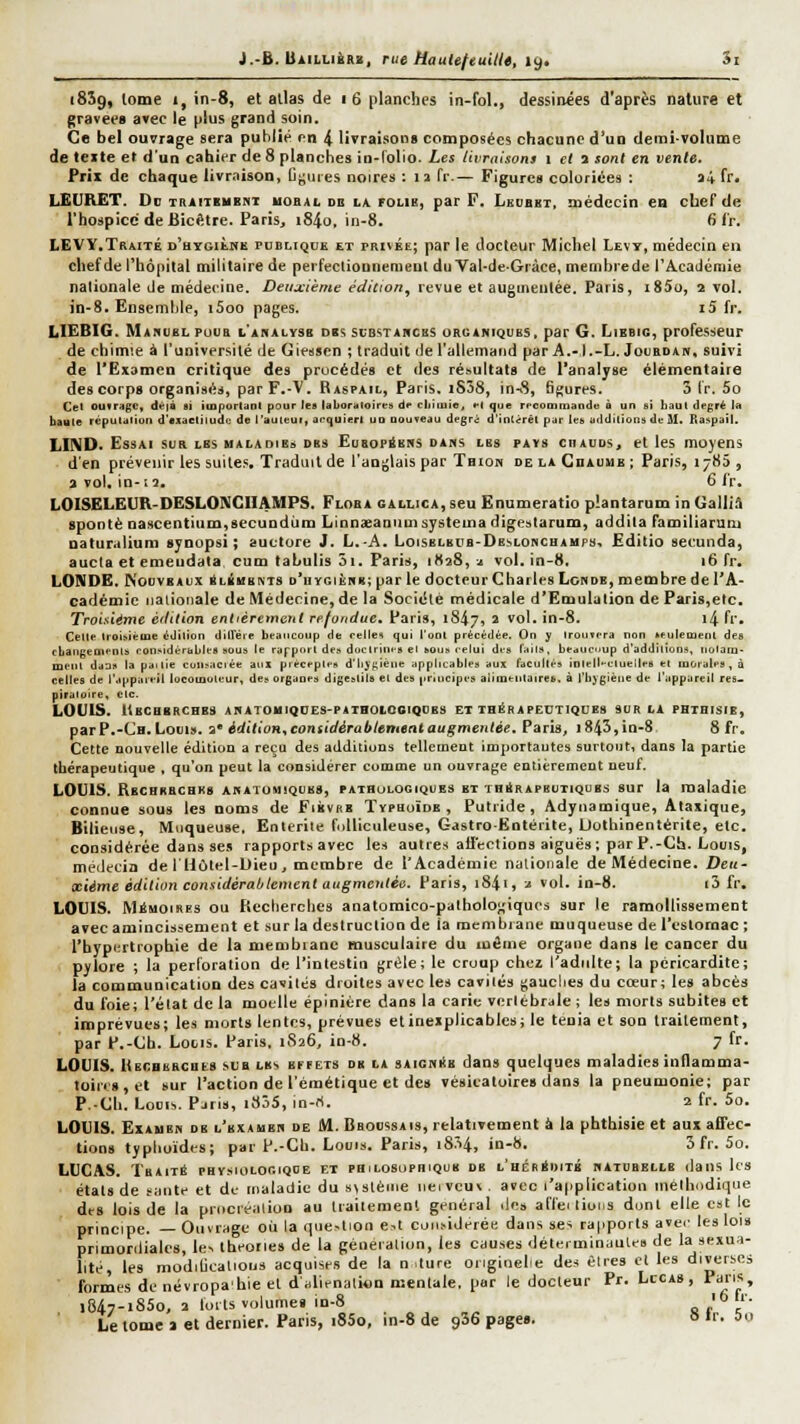18Î9, lome I, in-8, et allas de 1 6 planches in-fol., dessinées d'après nature et gravées avec le plus grand soin. Ce bel ouvrage sera puhlié pn 4 livraisons composées chacune d'un demi-volume de texte et d'un cahier de 8 planches in-Tolio. Les livraisons t et a sont en vente. Prix de chaque livraison, IJf;uies noires : n Tr.— Figure» coloriées : a4 fr. LEURET. Oc TRAiTsuBNT uoBAL DB 11 FOUB, par F. Leubbt, médecin en cberde l'hospice de Bicfitre. Paris, i84o, in-8. 6fr. LEVY.Traité d'hygièhk publique et privée; par le docteur Michel Levt, médecin en chef de l'hôpital militaire de perfectionnement duVal-de-Gràce, membrede l'A-cadémie nationale de médecine. Deuxième édicion^ revue et augmentée. Paris, i85o, 2 vol. in-8. Ensemble, i5oo pages. i5 fr. lilEBlG. Manublpuur l'ahalysb dbs substarchs organiques, par G. Fjibbig, professeur de chimie à l'université de Giesscn ; traduit de l'allemand par A.-l.-L. Jouedam, suivi de l'Examen critique des prucédés et des résultats de l'analyse élémentaiie des corps organisés, par F.-V. Baspail, Paris. iS38, in-8, 6gures. 3 Ir. 5o Cet ouiragc, dvià si importiinl pour les laboriiloires de cliiiuîe. el que recommando à un si haut degré la bayte réputation d'cxaeliludc de l'auteui, acquiert uo DOuveau degrd d'intérêt par les additions de M. Raspail. LIND. Essai sur lbs halaoibs dbs EuBopàBNS dans lbs pays chauds, et les moyens d'en prévenir les suites Traduit de l'anglais par Tbion de la CnAuuB ; Paris, 1785 , 3 vol. in-12, 6 i'r, LOISELEUR-DESLONCHAMPS. Floba callica, seu Ënumeratio plantarum in Galliâ spontè nascentium,secundiim Linnaeaniimsystemadigestarum, addita Familiarum naturalium synopsi ; auctore J. L.-A. Loiselbub-Deslonchaups, Editio seounda, aucta et emeudala cum tabulis 3i. Paris, i(ta8, a vol. in-8. 16 fr. LONDE. Nouveaux âLÉusNTS d'hygiène; par le docteur Charles Lcndb, membre de l'A- cadémie tiaiioiiale de Médecine, de la Société médicale d'Emulation de Paris,etc. Troisième èitttion entièrement refondue, Paris, 1847, ^ ^**'* in-8. i4 fr. Cette troiniéme édition diiïéie beaucoup de eejles qui l'ont précédée. On y Irourera non seulement des ebangements roii>idérables sous le rapport de» docirini-s el sous celui des lails, beaucoup d'additions, notam- ment dans la paitie consacrée aiil préceptes d'lijf;iène applicables aux facultés iolell-eluelleb el morales, à celles de l'appaieil locoiaoteur, des organes digestils et des principes alimentaires, à l'hygiène de l'appareil res. piraloire, etc. LOUIS. ItBCHBRCHBS ANATOHIQDES-PAIHOIOGIQDES ET THÉRAPEUTIQUES SUR LA PHTHISIE, parP.-CH. Louis, i édition^ considérablement augmentée. Paris, i843,in-8 8 fr. Cette nouvelle édition a reçu des additiuns tellement importautes surtout, dans la partie thérapeutique , qu'on peut la considérer comoie un ouvrage entièrement neuf. LOUIS. Rbchhbcbks anatomiqubs, pathologiques bt THÉRAPEUTIQUES SUT la maladie connue sous les noms de Fiicvrb Typhoïde, Putride, Adynamique, Alaxique, Bilieuse, Muqueuse. Entérite fnUiculeuse, Gastro-Entérite, Uothinentérite, etc. considérée dans ses rapportsavec les autres ailcclions aiguës; par P.-Ch. Louis, médecin de IHôlel-Uieu , membre de l'Académie nationale de Médecine. Deu- xième édition considérablement augmentée. Paris, 1841, j vol. in-8. i3 fr, LOUIS. Mémoires ou Pieclierches anatomico-palholo;,'iques sur le ramollissement avec amincissement et sur la destruction de ia membrane muqueuse de l'eslornac ; l'hypiirtrophie de la menibiane musculaire du inêine organe dans le cancer du pylore ; la perforation de l'intestin grêle; le croup chez l'adulte; la péricarditc; la communication des cavités droites avec les cavilés gauclies du cœur; les abcès du foie; l'état de la moelle épiniére dans la carie vertébrale ; les morts subites et imprévues; les morts lentes, prévues et inexplicables; le ténia et son traitement, par P.-Cb. Louis. Paris. 1826, in-8. 7 fr. LOUIS. Uecbbrches sua lb', EffETS db la SAiGNiiB daus quelques maladies inflamma- toir«8,et sur l'action de l'émétique et de» vésicaloire» dans la pneumonie; par P.-Ch. Louis. Pjrts, 1835, in-rt. 2 fr. 5o. LOUIS. Examen de l'examen de M. Bboossais, relativement à la phthisie et aux affec- tion» typhoïdes; par P.-Ch. Louis. Paris, 18-^4, in-8. 3 fr. 5û. LUCAS. Tbaité physiologique et philosophique db l'hébBditb naicbelle dans Us états de s;itite et de maladie du s\stèiiie iieivcui . avec l'application mélhodique des lois de la prticréalion au traitement général des affei lions dont elle est le principe. — Ouvrage où la question est considérée daus ses rapports avec les lois primordiales, les théorie» de la génération, les causes déterminuule» de la sexua- lité, les modiljcattous acquises de la n .ture origiocle des êtres el les diverses formes de névropa'hie el d'alienalion mentale, par le docteur Pr. Lccas , arts, i847-i85o, 2 loris volumes in-8 a te' Le tome > et dernier. Paris, i85o, in-S de gSô pages. » T. ao