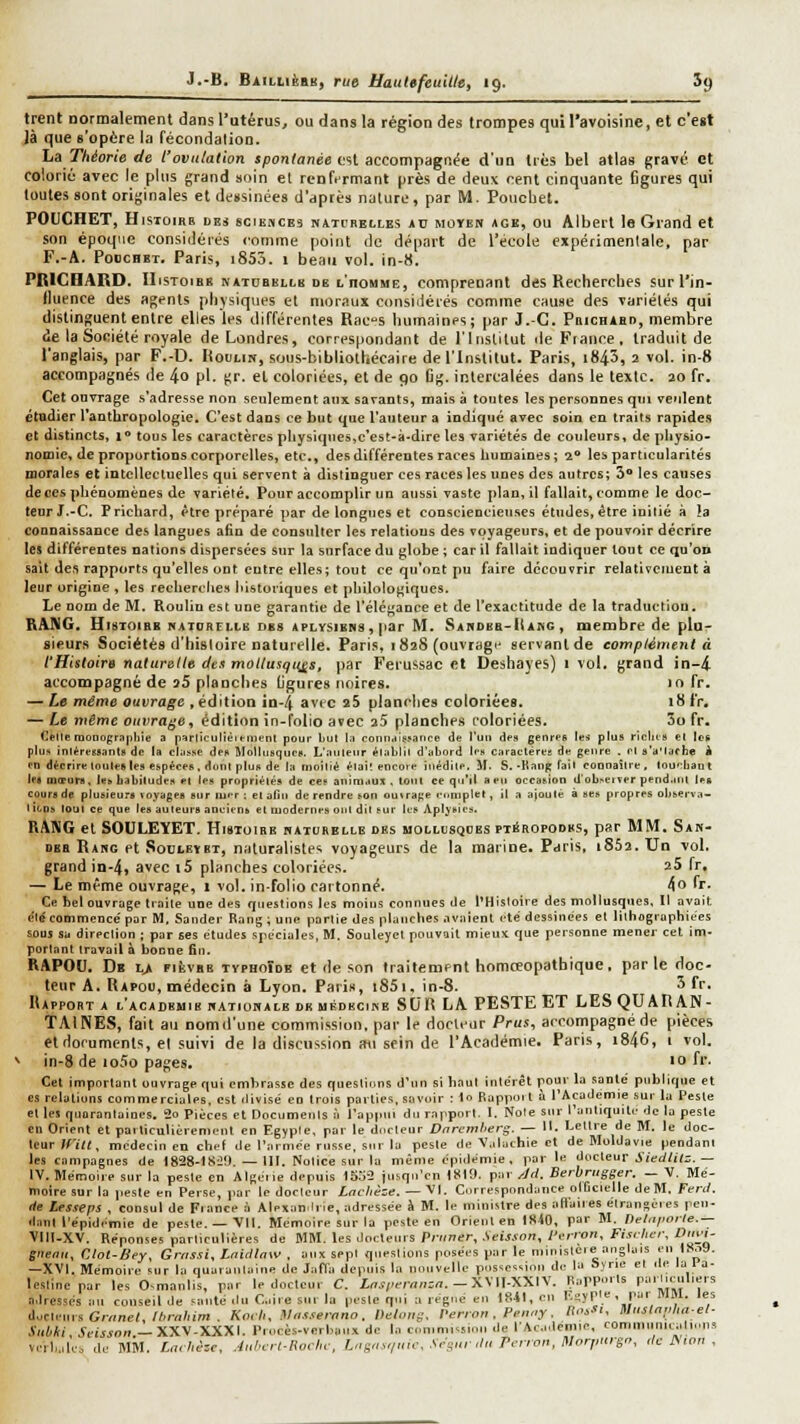 trent nornialenient dans l'utérus, ou dans la région des trompes qui l'avoisine, et c'est ià que s'opère la fécondalion. La Théorie de l'ovulation spontanée est accompagnée d'un 1res bel atlas grave et colorié avec le plus grand soin et renftrmant près de deux cent cinquante figures qui toutes sont originales et dessinées d'dprès nature, par M. Poucbet. POUCHET, HisToiRR DES SCIEMCE3 NATi'BELLES *u MOYEN ACK, OU Albert Is Grand et son époque considérés comme point de départ de l'école expérimentale, par F.-A. PoocHBT. Paris, i855. 1 beau vol. in-H. PRICHARD. IIisToiBK NATOBELLB DE t'noMME, Comprenant des Recherches surl'in- llucnce des agents physiques et moraux consiilérés comme cause des variétés qui distinguent entre elles les différentes Racs humaines; par J.-C. Phichabd, membre de la Société royale de Londres, correspondant de l'Institut île Fiance, traduit de l'anglais, par F.-D. Hodliw, sous-bibliothécaire de l'Institut. Paris, i843, 2 vol. in-8 accompagnés de 4o pi. gr. et coloriées, et de 90 Cg. intercalées dans le texte. 20 fr. Cet ouvrage s'adresse non seulement aux savants, mais à toutes les personnes qui veulent étudier l'anthropologie. C'est dans ce but que l'auteur a indiqué avec soin en traits rapides et distincts, i« tous les caractères physiques,c'est-it-dire les variétés de couleurs, de physio- nomie, de proportions corporelles, etc., des différentes races humaines; 1'* les particularités morales et intellectuelles qui servent à distinguer ces races les unes des autres; S les causes de ces phénomènes de variété. Pour accomplir un aussi vaste plan, il fallait, comme le doc- teur J.-C. Prichard, être préparé par de longues et consciencieuses études, être initié à la connaissance des langues afin de consulter les relations des voyageurs, et de pouvoir décrire les différentes nations dispersées sur la surface du globe ; car il fallait indiquer tout ce qu'on sait des rapports qu'elles ont entre elles; tout ce qu'ont pu faire découvrir relativement à leur origine , les recherches historiques et philologiques. Le nom de M. Roulin est une garantie de l'élégance et de l'exactitude de la traduction. RANG. Histoire i>iAT(iRrLi.B obs aplysibns, par M. SAnDBB-l(A»G , membre de plu- sieurs Sociétés d'histoire naturelle. Paris, 1828 (ouvrage servant de complément à l'Histoire naturelle dts mollusques, par Ferussac et Deshayes) 1 vol. grand in-4. accompagné de 25 planches (jgures noires. >o fr. — Le même ouvrage , édition in-4 avec 25 planches coloriées. 18 fr. — Le mtme ouvrage, édition in-folio avec a5 planches coloriées. 3o fr. CeUe moDograpliie a parlîculièn-nient pour Lui la coniirfisjance de l'un des genres tes plus ricins el Ie-k plus inléressants de la classe des Mollusques. L'auteur élablil d'abord les caracléree de genre . el s'a'iache à en décrire loulesles espèces, donl plus de la moiliè èlai! encore inédile, il. S. -Hanp fail coonailre, lou':liaul les mœurs, lesbabiludesel les propriétés de ces animaux, tout ce qu'il a eu occasion d'obseiïerpend.nil les cours de plusieurs loyages sur tuer : el ofui de rendre son omrage rimiplet, il a ajouté à ses propres observa- liens IDUI ce que les auteurs anciens et modernes oui dit sur les Apljsies. RANG et SOULEYET. Histoire haturelle des uollosqoes ptéropodks, par MM. Sah- DEB Rang et Soulevet, naturalistes voyageurs de la marine. Paris, i852. Un vol. grand in-4, a^cc i5 planches coloriées. 25 fr, — Le même ouvrage, s vol. in-folio cartonné. 4o 'r* Ce bel ouvrage traite une des questions les moins connues de l'Histoire des mollusques. Il ayoit été commencé par M, Sander Rang ; une partie des planches avaient été dessinées et lilhograpliiees sous sa direction ; par ses études spéciales, M. Souteyel pouvait mieux que personne mener cet im- portant travail à bonne fin. RAPOO. Dk l> fièvre typhoïde et de son traitement homœopathique, par le doc- leur A. Rapoo, médecin à Lyon. Pari», i85i, in-8. 5 fr. Rapport a l'académie batiomale de imkdbcijse SCR LA PESTE ET LES QUARAN- TAINES, fait au nomil'une commission, par le docteur Prus, accompagné de pièces el documents, et suivi de la discussion au sein de l'Académie. Paris, i846, 1 vol. ^ in-8 de io5o pages. ' f'' Cet important ouvrage qui embrasse des questions d'un si haut inte'rêt pour la santé publique et es relations commerciales, est divisé eo trois parties, savoir : 1o Buppuil à l'Académie sur lu Pesle et les qnuranlaines. 30 Pièces et Docomenls i l'appui du rapport. I. Note sur l'antiquité de la pesle en Orient et particulièrement en Egypte, par le durlenr Dnreml'eri;. — H. Letlre de M. le doc- teur mit, médecin en chef de l'armée russe, sur la pesle de V.ilachie et de Moldavie pendant les campagnes de 1828-tSûtl —III. Noiice sur la même épidémie, par le docteur J'/e(//i(;.— IV. Mémoire sur la pesle en Alfieiie depuis 1S.j2 jusqu'en tStO. par ^Jd. Serbrugger. _ V. Mé- moire sur la j.este en Perse, )iar le docteur Lnchèze. — Vl. Correspondance olficielle deM. Teril. de Lesseps , consul de Fiance ii Alexan^lrie, adressée à M. le ministre des aft'aiies élranséies peu- danl l'épidémie de peste. —'Vil. Mémoire sur la pesle en Orient en IS40, par M. nelnpoile.— Vlll-XV. Réponses particulières de MM. les Joctenis Primer, Seisson, Perron, Fisrher, Dii^i- giienii, Clot-Bey, Grnssi, Inirllaw , aux sept questions posées par le ministère anglais en iSoS. —XVI. Mémoire sur la quarantaine de Jafl'a depuis la nouvelle possession de la Sïrie et île la 1 a- lestine par les Osmanlis, par le docteur C. Lnsprrnnzn.— XWI-XXIV. Rapports pailiculiers adressés au cousett de sauté iln Cire sur la pesle qui a régne en 1841, en Rsyple , pa. MM. les duclenrs Grnne(,//ira/iim . Kmli, Hlassernnn, Deloug, Perron . Prniiy. llo'- Muslnplmel- Suhki, Scissnn.— XX\-XXX\. Piocès-verbaiix do la cnmmissinn de l'AcideDiie, commiinicalinns ve.l,,,tes de MM. £,7-7ié:c, Aiihert-Rurlw, l„g.,s,i„:c. Srgur,lu Perron, Morptirgn, ,1c t. ion ,