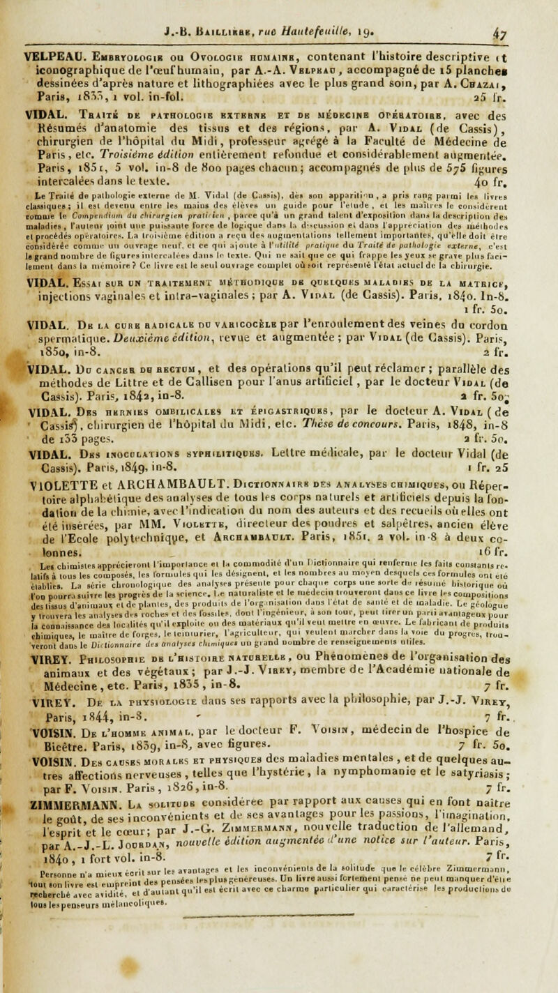 9W' J.-b. UuLLikhK.niû Haiitefeuille, 19. J^^ VELPEAU. EuEBroiOGiii ou Ovolooib houaikb, contenant l'histoire descriptive it iconographique de l'œuf humain, par A.-A. Vbipkao , accompagné de i5 planche* dessinées d'après nature et lithographiées avec le plus grand soin, par A, Cbizai, VIDAL, Traitb de pathologis bxti!8rh et du biédbcinb orÉBATOiBB. avec des Résumés d'anatomie des tissus et des régions, par A, Vidal (de Cassis), chirurgien de l'hôpital du Midi, professeur agrégea la Faculté de Médecine de Paris, etc. Troisième édition entièrement refondue et considérablement atigraenlée, Paris, i85r, 5 vol. in-8 de Koo pages chacun; accompagnés de plus de 57S figures intercalées dans le texle, 4o fr. Le Triiilé de piilliologie vxifrne de M. yid;il (de CasHib), dèa son app;irili'>D , a pris ran^paimi les livres clase)(|ueB; il esl deïenii enlre le» maiuft des élèves un guide pour l'élude, el les niaîlres le considèrent comme le Co'npenititim du cltirurgien pralitien , parce qu'à un grand talent d'exposition dans la description des maladies, l'aulenr loint une puissante force de lojiique dans 1., d'-cussion et dans l'appréciation des iiiétiiodcs et procédés opératoires. La troisième édition a reçu des angiuentalions tellement importatttcK, qu'elle doit être considérée comme un ouïrape nenC. et ce qui ajoute à VntiiiU pratique du Traité de patliologie extxrne, c'eM le grand nombre de (i(,'ures iiilcrcalces dans le texte. Qui ne sait que ce qui frappe les yeux se grave plus faci- lement dans la mémoire ? Ce livre eut le seul ouvrage complet oii soit représenté f èlal actuel de la chirurgie. VIDAL, EsSAt SUR UN ÏRAtTEUBNT MBrEonicJOB DB QDHIQOUS M AL» DIBS DE LA MAIRlCf, injections vaginales el inlra-vaginales; par A. Vidal (de Cassis), Paiis, i84o. In-b. VIDAL. Db la clrb radicale no vahicocèle par l'enroidement des veines du t'ordon spcriTialii^ue.i'eu.Bicmcérfifioii, revue et augmentée; par Vidal (de Cassis), Paris, i85o, in-8. 2 fr. Vidal. Uo CABCBR db BBCTou, et des opérations qu'il peut réclamer ; parallèle des méthodes de Littre et de Gallisen pour l'anus artificiel, par le docteur Vidal (de Cassis). Paris, 1842, in-8. » fr. 5o; VIDAL. Des BKiiNiEs ombilicales lt épigastriques, par le docteur A, Vidal ( de ' Cassis), chirurgien de l'hôpital du Midi,elc, Thèse de concours. Paris, 184S, in-8 de i33 pages, a fr, 5o, VIDAL. Des isocdlations syphiutiqces. Lettre médicale, par le docteur Vidal (de Cassis). Pans, i849s in-8. i fr. aS VIOLETTE et ARCHAMBAULT. Dictioknairk des analyses chijuiques,ou Réper- toire alphahélique des analyses de tous les corps naUirels et artificiels depuis la fon- dation de la chimie, avec l'indication du nom des auteurs et des recueils où elles ont été insérées, par MM. Violbite, direcleur des poudres et sal[iêlres, ancien élère de l'Ecole polytechnique, et Archabbatilt. Paris, iHSi, 2 vol. in 8 à deux co- lonnes, lôfr. Let chimistes apprécieront l'imporlance et la cooiniodilé d'un Iticlionnaire qui renferme les fails consianlsrc, laliflà tous les composés, les formules qui les désignent, et le» nombres au nioWD desquel» ce» formules ont elo élablles. La série chiounlogique de» analjses présente pour chaque corps une sorte d.; lésumé historique où l'on pourra suivre le» progrès de la science. Le naturaliste el le médecin tinuveront dans ce livre le» compositions des tissu» d'animaux et de plante», de» pioduîl» de l'orgmisatiou dans l'état de santé et de maladie. Le géologue V trouvera les analyses d.» roche» el des fossiles, tlonl l'ingénieur, a son tour, peut lirerun paru avantageux pour la connaissance dei Incililés qu'il ejploile ou des matériaux qu'il veut mettre en œuvre. Le labricanl de produits chimiques, le inatlre de forges, le tciniurier, l'agiiculleur, qui veulent marcher dans la voie du progrès, trou- veront dans le Di. lisnnnire det oi.oljses ehmiqae, un grand nombre de renseignement» unies. VIREY, Philosophie de l'hisioiee hatobelle, ou Phénomènes de l'organisation des animaux et des végétaux; par J,-J. Virey, membre de l'Académie uationale de Médecine, etc. Paris, i8J5, in-8. 7 fr. VIREV. De la ruYSiotootE dans ses rapports avec la philoso|ihle, par J.-J, Viret, Paris, i844, in-S. ' 7 fr.. VOISIN, De l'homme ANIMAL, par le docteur P. Voisin, médecin de l'hospice de Bicêtre, Paris, iSSg, in-8, avec figures. 7 fr, 5o. VOISIN, Des causes mdralbs et physiques des maladies mentales , et de quelques au- tres aierections nerveuses , telles que l'hystérie, la nymphomanie et le satyriasis ; par F. Voisin. Paris, 1826, in-8. 7 fr. ZIMMERMANN La solitude considérée par rapport aux causes qui en font naître ■ leeoût de ses inconvénients el de ses avanLiges pour les passions, l'imagination. Icsprit'et le cœur; par J.-O, Ziumermann, nouvt-lle traduction de l'allemand, par A,-J,-L. Joordan, nouvelle édition augmentée d'tine notice sur l'auletir. Paris, i84o, 1 fort vol. in-8. 7 fr. . „^il 9„r le, avantages elles inconvénients de la solitude .|iie le célèbre Zimtuerraann, H Jl\'ôriî',°re°e.t°l.'m'DreiDl des pensées lesplu.genércuses. Un livreaussifcrleinent pense ne peut manquer d'é.ie lïcberché avec avidité, el d'autant qu'il esl écrit avec ce charme particulier qui earaclerise les produclléns de louslespeQseurs inélancoliqueB.