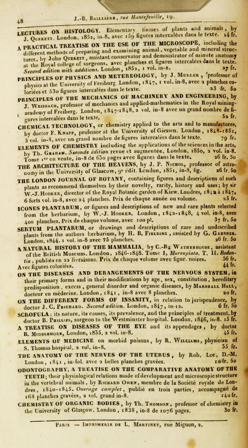 43 . .iTTliRES ON HISTOLOGÏ. Eleminlar^ tis-ues of planls and animais, by ^^IQ^^srT Lc,nLr>. .85,, in-8, avec .Sg Dgnrcs .n.ercalées dans le texte. .4 tr. » PRVCTIG\LTREATISE ON THE USE OF THE MICROSCOPE including ihe d^fcrenl melhod. of ,.reparing and examining animal. vegelable and minerai s ruc- n rcs bv John QcEiETT, assistant conservalor and demoustrator o minute ;,nalomy Mxhl Ro,al collège of surgeons, avec planches et figures mlercaleesdans le texte. Second Jillon wUh add.lwn,. London , i«52, 1 vol. in-8. ay fr. PBINCIPLES OF PUÏSICS AND METEREOLOGV, by J. Mur.r.KR , 'professer of pbysics al the Umïersitv of Krcburg London, .847,1 vol. in-8, avec 1 planches co- loriées et 5 3o figures intercalées dans le texte. î3 fr. 5o PRINCIPLES OF THE MECHANICS OF UACHINERY AND ENGINEERING, by J WEisDiCu professor of mecbanics aud appliedmaihematics in the Royal nuniug- acadeniy of Friiberg. London, 1847-1848,2 ^o\. iu-8 avec un grand nombre de fi- ^ gurcs intercalées dans le texte. 5a fr. CHEMICAL TECHNOLOGY, or chemistry applied to the arts anJ to manufactures, by doclcr F. Kkapp, professorat the University ofGiessen. London, i848-r85i, 3 vol. in-S, avec un grand nombre de fi-ures intercalées dans le texte. 79 fr. ELEMENTS OF CHEMISTRY including the applicalions of the sciences in ihe arts, bv Th. Ga*n»ii. Setvnde édition revue it augmentée. London, i85o, a vol. io-8. Tome 1 en vente, in-8 de C3o pages avec Ggurcs dans le texte. a6 fr. 5o THE ARCHITECTURE OF THE HEAVENS, by J. P. NicnoL, professor of astro- oomyin tbc University of Glascow, 9' cdit. London, i85i, in-S, llg. a6 fr. 5o THE LONDON JOURNAL OF BOTANV, containing figures and descriptions ol such plants asrecommend tUemselves by tlieir novelty, rarity, bistory and uses; by sir ■yV.-J.HcioKEB, director ot llie Royal Botanic gaiden ofKiew. Londres, 18413 1847, 6 forts vol. in-8, avec 2'1 planches. Prix de chaque année ou volume. aS fr. ICONES PLANTARUM, or figures and descriptions of new and rare plants selected from the berbarium, by W.-J. Hookeb. London, 1842-1848, 4 vol. in-8, avec 400 planches. Prix de chaque volume, avec 100 pi. 3? fr. 5o SERTUM PLANTARUM. or druwings and descriptions of rare and undescribcd planls from the auLliors berbarium, by H. B. Fibloiho , assisled by G. G*bo»e». London, i844, 1 vol. in-8 avec 75 planches. a6 fr. 5o A NATURAL HISTORÏ OF THE MAMMALIA, by C-Ri Wathebhocse , assistant of the British Muséum. London, i84C-1848. Tome l, Mursupiala, T. 11. lioden- lia , publiés en aa livraisons. Prix de chaque volume avec figur. noires. 36 fr. Avec figures coloriées. 44 fr- ON TUE DISEASES AND DERANGEMENTS OF THE NERVOUS SYSTEM, ID their primary forms and in thcir modifications by âge, sex, constitution, hereditary predisposilion , excoss, gênerai disorder and organic diseases, by Marsball Hxti., docteur en médecine. London, 1841 , in-8 avec 8 planches. ao fr, ON THE DIFFERENT FORMS OF INSANITY, in relation to jurisprudence, by doctor J. C. Pbichabd. Second édition. Lundon, 1847, in.la. 6 fr. 5a SCROFULA: its nature, ils causes, ils prevalcnce, aud the principles of treatment, bj doctor B. Pbilups, surgeon lo the Westminster hospilal. London, 1846, in-S. iSfr. A TREATISE ON DISEASES OF THE EYE and its appendages , by doctor R. MiDDLEMORB, Loudon, i835, 3 vol. in-8. 45 fr. ELEMENTS OF MEDICINE on morbid poisons, by R. Williams, physician ol S. Thomas bospiial. a vol. in-8. 55 fr. THE ANVTOMYOF THE NERVES OF THE UTERUS, by Rob. Lee, D.-M. Londun , 1841 , in.fol. avec 2 belles planches gravées. lofr. 5o ODONTOCRAPHY, A TltEATISE ON THE COMPARATIVE ANATOMY OF THE TEF.TU; ibeir physiological relations mode ofdevelopment and microscopicstructure in the vertébral animais, by Ricbakd Owen, membre de la Société royale de Lon- dres, 1840-1845. Oi(,'raé'e complet, public en trois parties, accompagné de i()8 planches gravées, a vol. grand in-8. 140fr. CHEMISTRY OF ORGANIC BODIES, by Th. Thomsow , professor of chemisiry in ibe University of Glasgow. London , i838 , in-8 de 1076 pages. 3o fr. Paris — Imphimerie de L. Martinet, rue Mignon, 2.