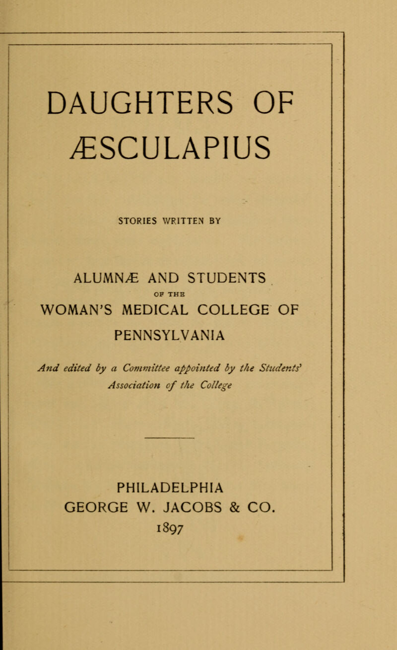 DAUGHTERS OF yESCULAPIUS STORIES WRITTEN BY ALUMNA AND STUDENTS OF THE WOMAN'S MEDICAL COLLEGE OF PENNSYLVANIA And edited by a Committee appointed by the Students' Association of the College PHILADELPHIA GEORGE W. JACOBS & CO. 1897